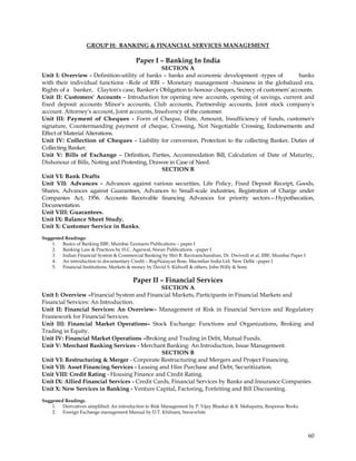 GROUP H: BANKING & FINANCIAL SERVICES MANAGEMENT

                                          Paper I – Banking In India
                                                SECTION A
Unit I: Overview - Definition-utility of banks – banks and economic development -types of           banks
with their individual functions –Role of RBI – Monetary management –business in the globalized era,
Rights of a banker, Clayton's case, Banker's Obligation to honour cheques, Secrecy of customers' accounts.
Unit II: Customers' Accounts - Introduction for opening new accounts, opening of savings, current and
fixed deposit accounts Minor's accounts, Club accounts, Partnership accounts, Joint stock company's
account. Attorney's account, Joint accounts, Insolvency of the customer.
Unit III: Payment of Cheques - Form of Cheque, Date, Amount, Insufficiency of funds, customer's
signature, Countermanding payment of cheque, Crossing, Not Negotiable Crossing, Endorsements and
Effect of Material Alterations.
Unit IV: Collection of Cheques - Liability for conversion, Protection to the collecting Banker, Duties of
Collecting Banker.
Unit V: Bills of Exchange - Definition, Parties, Accommodation Bill, Calculation of Date of Maturity,
Dishonour of Bills, Noting and Protesting, Drawee in Case of Need.
                                                SECTION B
Unit VI: Bank Drafts
Unit VII: Advances - Advances against various securities, Life Policy, Fixed Deposit Receipt, Goods,
Shares, Advances against Guarantees, Advances to Small-scale industries, Registration of Charge under
Companies Act, 1956. Accounts Receivable financing Advances for priority sectors—Hypothecation,
Documentation.
Unit VIII: Guarantees.
Unit IX: Balance Sheet Study.
Unit X: Customer Service in Banks.
Suggested Readings:
    1. Basics of Banking IIBF, Mumbai Taxmann Publications – paper I
    2. Banking Law & Practices by H.C. Agarwal, Siwan Publications. –paper I
    3. Indian Financial System & Commercial Banking by Shri B. Raviramchandran, Dr. Dwivedi et al, IIBF, Mumbai Paper I
    4. An introduction to documentary Credit – RupNarayan Bose, Macmilan India Ltd. New Delhi –paper I
    5. Financial Institutions, Markets & money by David S. Kidwell & others, John Willy & Sons

                                         Paper II – Financial Services
                                              SECTION A
Unit I: Overview –Financial System and Financial Markets, Participants in Financial Markets and
Financial Services: An Introduction.
Unit II: Financial Services: An Overview– Management of Risk in Financial Services and Regulatory
Framework for Financial Services.
Unit III: Financial Market Operations– Stock Exchange: Functions and Organizations, Broking and
Trading in Equity.
Unit IV: Financial Market Operations –Broking and Trading in Debt, Mutual Funds.
Unit V: Merchant Banking Services - Merchant Banking: An Introduction, Issue Management.
                                               SECTION B
Unit VI: Restructuring & Merger - Corporate Restructuring and Mergers and Project Financing.
Unit VII: Asset Financing Services - Leasing and Hire Purchase and Debt, Securitization.
Unit VIII: Credit Rating - Housing Finance and Credit Rating.
Unit IX: Allied Financial Services - Credit Cards, Financial Services by Banks and Insurance Companies.
Unit X: New Services in Banking - Venture Capital, Factoring, Forfeiting and Bill Discounting.

Suggested Readings
    1. Derivatives simplified: An introduction to Risk Management by P. Vijay Bhaskar & B. Mahapatra, Response Books
    2. Foreign Exchange management Manual by D.T. Khilnani, Snowwhite




                                                                                                                          60
 