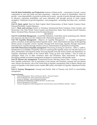 Unit III: Bank Profitability and Productivity-Analysis of Bank profits - computation of profit -various
components of casts and yields and their parameters - indicators of return to shareholders. Need for
growth – inter-dependability of growth in profits and in assets - growth of profits through improvement
in efficiency (operating profitability and asset utilization) and through growth in assets (equity
multiplier) - limitations on growth (regulation - risk management - technology and other costs - economic
cycles)
Unit IV: Bank capital- Need for Bank Capital, Ideal Characteristics of Bank Capital, Common Stock,
Financial Flexibility, Capital Adequacy.
Unit V: Bank stock pricing- Generic to Valuation, Fundamental Stock Valuation, Value Creation and
Destruction: One Time Period, Value Creation and Destruction: Many Time Periods Growth-Valuation
Matrix. Dividend Policy, Elements of the Dividend Decision
                                                   SECTION B
Unit VI: Credit Risk Management - Credit Risk Definition, Credit Risk and its underlying risks -Default
risk, Exposure risk, Recovery risk, Collateral risk, Third party guarantee risk.
Unit VII: Liquidity Management - Objective of Liquidity Management - i) Liquidity management
policies and plans, ii) Recognizing distinct liquidity needs - short, intermediate and long, iii) Recognizing
distinct group of liquidity sources: liquidity through fresh borrowings, liquidity through repayments
from borrowers, liquidity through statutory reserves. Determination of optimal level of liquidity
Unit VIII: Dimensions of liquidity management -Structuring of timing of cash flows - inflow / outflow.
Identification of availability of liquidity sources to match specific liquidity needs over the time horizon of
short, intermediate and long-term needs, Sourcing liquidity from the money market and dependence on
Liquidity Adjustment Facility of the Central Bank. Tying up back stop facilities / line of credit for
contingent needs; Use of other on-balance sheet and off-balance sheet instruments for liquidity;
Developing suitable investment management strategies to synchronize with liquidity needs
Unit IX: Interest rate management -Fundamental factors affecting interest rates - Concept of interest,
time, liquidity preferences, role of expectation in the interest rate formation, nominal and real interest
rates, interest rate theories, role of the central bank in liquidity management, Role of Money Market and
sources of liquidity in the Indian money market, RBI's policy and impact of Liquidity Adjustment Facility
(LAF)
Unit X: Treasury Management- Concept and Practice .Role of Treasury and ALCO in asset-liability
management
Suggested Readings
    1. Financial Management- Theory and Practice, 6th Ed., - Prasanna Chandra
    2. Financial Management- Theory and Practice, Khan & Jain
    3. Finance for Managers - Harvard Business Essentials
    4. BUSINESS MASTERMINDS: WARREN BUFFETT by heller robert
    5. Financial Management- I M Pandey
    6. Treasury Management & Risk Management by Trivedi & Hasan, Genesis Publishers, Mumbai. – Paper V




                                                                                                           63
 