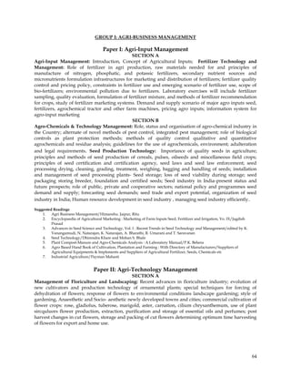 GROUP I: AGRI-BUSINESS MANAGEMENT

                                      Paper I: Agri-Input Management
                                                SECTION A
Agri-Input Management: Introduction, Concept of Agricultural Inputs; Fertilizer Technology and
Management: Role of fertilizer in agri production, raw materials needed for and principles of
manufacture of nitrogen, phosphatic, and potassic fertilizers, secondary nutrient sources and
micronutrients formulation infrastructures for marketing and distribution of fertilizers; fertilizer quality
control and pricing policy, constraints in fertilizer use and emerging scenario of fertilizer use, scope of
bio-fertilizers; environmental pollution due to fertilizers. Laboratory exercises will include fertilizer
sampling, quality evaluation, formulation of fertilizer mixture, and methods of fertilizer recommendation
for crops, study of fertilizer marketing systems. Demand and supply scenario of major agro inputs seed,
fertilizers, agrochemical tractor and other farm machines, pricing agro inputs; information system for
agro-input marketing
                                                SECTION B
Agro-Chemicals & Technology Management: Role, status and organisation of agro-chemical industry in
the Country; alternate of novel methods of pest control, integrated pest management; role of biological
controls as plant protection methods; methods of quality control qualitative and quantitative
agrochemicals and residue analysis; guidelines for the use of agrochemicals, environment; adulteration
and legal requirements. Seed Production Technology: Importance of quality seeds in agriculture;
principles and methods of seed production of cereals, pulses, oilseeds and miscellaneous field crops;
principles of seed certification and certification agency, seed laws and seed law enforcement; seed
processing drying, cleaning, grading, treatment, weighing, bagging and handling of seeds; installation
and management of seed processing plants- Seed storage; loss of seed viability during storage; seed
packaging storing breeder, foundation and certified seeds; Seed industry in India-present status and
future prospects; role of public, private and cooperative sectors; national policy and programmes seed
demand and supply; forecasting seed demands; seed trade and export potential, organization of seed
industry in India; Human resource development in seed industry , managing seed industry efficiently.

Suggested Readings
    1. Agri Business Management/Himanshu. Jaipur, Ritu
    2. Encyclopaedia of Agricultural Marketing : Marketing of Farm Inputs Seed, Fertilizer and Irrigation, Vo. IX/Jagdish
         Prasad
    3. Advances in Seed Science and Technology, Vol. I : Recent Trends in Seed Technology and Management/edited by K.
         Vanangamudi, N. Natarajan, K. Natarajan, A. Bharathi, R. Umarani and T. Saravanan
    4. Seed Technology/Dhirendra Khare and Mohan S. Bhale
    5. Plant Compost-Manure and Agro-Chemicals Analysis : A Laboratory Manual/P.K. Behera
    6. Agro Based Hand Book of Cultivation, Plantation and Farming : With Directory of Manufacturers/Suppliers of
         Agricultural Equipments & Implements and Suppliers of Agricultural Fertilizer, Seeds, Chemicals etc
    7. Industrial Agriculture/Payman Mahasti


                                 Paper II: Agri-Technology Management
                                              SECTION A
Management of Floriculture and Landscaping: Recent advances in floriculture industry; evolution of
new cultivators and production technology of ornamental plants; special techniques for forcing of
dehydration of flowers; response of flowers to environmental conditions landscape gardening; style of
gardening, Anaesthetic and Socio- aesthetic newly developed towns and cities; commercial cultivation of
flower crops: rose, gladiolus, tuberose, marigold, aster, carnation, cilium chrysanthemum, use of plant
sircquluors flower production, extraction, purification and storage of essential oils and perfumes; post
harvest changes in cut flowers, storage and packing of cut flowers determining optimum time harvesting
of flowers for export and home use.




                                                                                                                            64
 