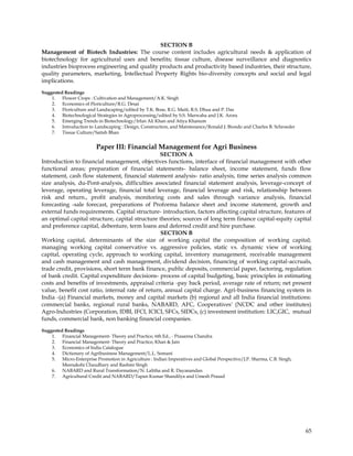 SECTION B
Management of Biotech Industries: The course content includes agricultural needs & application of
biotechnology for agricultural uses and benefits; tissue culture, disease surveillance and diagnostics
industries bioprocess engineering and quality products and productivity based industries, their structure,
quality parameters, marketing, Intellectual Property Rights bio-diversity concepts and social and legal
implications.

Suggested Readings
    1. Flower Crops : Cultivation and Management/A.K. Singh
    2. Economics of Floriculture/R.G. Desai
    3. Floriculture and Landscaping/edited by T.K. Bose, R.G. Maiti, R.S. Dhua and P. Das
    4. Biotechnological Strategies in Agroprocessing/edited by S.S. Marwaha and J.K. Arora
    5. Emerging Trends in Biotechnology/Irfan Ali Khan and Atiya Khanum
    6. Introduction to Landscaping : Design, Construction, and Maintenance/Ronald J. Biondo and Charles B. Schroeder
    7. Tissue Culture/Satish Bhan


                         Paper III: Financial Management for Agri Business
                                                  SECTION A
Introduction to financial management, objectives functions, interface of financial management with other
functional areas; preparation of financial statements- balance sheet, income statement, funds flow
statement, cash flow statement, financial statement analysis- ratio analysis, time series analysis common
size analysis, du-Pont-analysis, difficulties associated financial statement analysis, leverage-concept of
leverage, operating leverage, financial total leverage, financial leverage and risk, relationship between
risk and return., profit analysis, monitoring costs and sales through variance analysis, financial
forecasting -sale forecast, preparations of Proforma balance sheet and income statement, growth and
external funds requirements. Capital structure- introduction, factors affecting capital structure, features of
an optimal capital structure, capital structure theories; sources of long term finance capital-equity capital
and preference capital, debenture, term loans and deferred credit and hire purchase.
                                                  SECTION B
Working capital, determinants of the size of working capital the composition of working capital;
managing working capital conservative vs. aggressive policies, static vs. dynamic view of working
capital, operating cycle, approach to working capital, inventory management, receivable management
and cash management and cash management, dividend decision, financing of working capital-accruals,
trade credit, provisions, short term bank finance, public deposits, commercial paper, factoring, regulation
of bank credit. Capital expenditure decisions- process of capital budgeting, basic principles in estimating
costs and benefits of investments, appraisal criteria -pay back period, average rate of return; net present
value, benefit cost ratio, internal rate of return, annual capital charge. Agri-business financing system in
India -(a) Financial markets, money and capital markets (b) regional and all India financial institutions:
commercial banks, regional rural banks, NABARD, AFC, Cooperatives' (NCDC and other institutes)
Agro-lndustries (Corporation, IDBI, IFCI, ICICI, SFCs, SIDCs, (c) investment institution: LIC,GIC, mutual
funds, commercial bank, non banking financial companies.
Suggested Readings
    1. Financial Management- Theory and Practice, 6th Ed., - Prasanna Chandra
    2. Financial Management- Theory and Practice, Khan & Jain
    3. Economics of India Catalogue
    4. Dictionary of Agribusiness Management/L.L. Somani
    5. Micro-Enterprise Promotion in Agriculture : Indian Imperatives and Global Perspective/J.P. Sharma, C.B. Singh,
         Meenakshi Chaudhary and Rashmi Singh
    6. NABARD and Rural Transformation/N. Lalitha and R. Dayanandan
    7. Agricultural Credit and NABARD/Tapan Kumar Shandilya and Umesh Prasad




                                                                                                                        65
 
