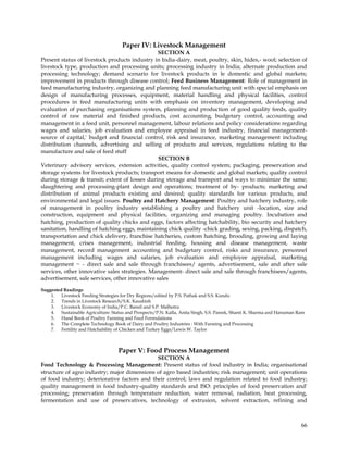 Paper IV: Livestock Management
                                                SECTION A
Present status of livestock products industry in India-dairy, meat, poultry, skin, hides,- wool; selection of
livestock type, production and processing units; processing industry in India; alternate production and
processing technology; demand scenario for livestock products in le domestic and global markets;
improvement in products through disease control; Feed Business Management: Role of management in
feed manufacturing industry, organizing and planning feed manufacturing unit with special emphasis on
design of manufacturing processes, equipment, material handling and physical facilities, control
procedures in feed manufacturing units with emphasis on inventory management, developing and
evaluation of purchasing organisations system, planning and production of good quality feeds, quality
control of raw material and finished products, cost accounting, budgetary control, accounting and
management in a feed unit, personnel management, labour relations and policy considerations regarding
wages and salaries, job evaluation and employee appraisal in feed industry, financial management-
source of capital,' budget and financial control, risk and insurance, marketing management including
distribution channels, advertising and selling of products and services, regulations relating to the
manufacture and sale of feed stuff
                                                SECTION B
Veterinary advisory services, extension activities, quality control system; packaging, preservation and
storage systems for livestock products; transport means for domestic and global markets; quality control
during storage & transit; extent of losses during storage and transport and ways to minimize the same;
slaughtering and processing-plant design and operations; treatment of by- products; marketing and
distribution of animal products existing and desired; quality standards for various products, and
environmental and legal issues. Poultry and Hatchery Management: Poultry and hatchery industry, role
of management in poultry industry establishing a poultry and hatchery unit -location, size and
construction, equipment and physical facilities, organizing and managing poultry. Incubation and
hatching, production of quality chicks and eggs, factors affecting hatchability, bio security and hatchery
sanitation, handling of hatching eggs, maintaining chick quality -chick grading, sexing, packing, dispatch,
transportation and chick delivery, franchise hatcheries, custom hatching, brooding, growing and laying
management, crises management, industrial feeding, housing and disease management, waste
management, record management accounting and budgetary control, risks and insurance, personnel
management including wages and salaries, job evaluation and employee appraisal, marketing
management ~ - direct sale and sale through franchisees/ agents, advertisement, sale and after sale
services, other innovative sales strategies. Management- direct sale and sale through franchisees/agents,
advertisement, sale services, other innovative sales

Suggested Readings
    1. Livestock Feeding Strategies for Dry Regions/edited by P.S. Pathak and S.S. Kundu
    2. Trends in Livestock Research/S.K. Kaushish
    3. Livestock Economy of India/P.C. Bansil and S.P. Malhotra
    4. Sustainable Agriculture: Status and Prospects/P.N. Kalla, Anita Singh, S.S. Pareek, Shanti K. Sharma and Hanuman Ram
    5. Hand Book of Poultry Farming and Feed Formulations
    6. The Complete Technology Book of Dairy and Poultry Industries : With Farming and Processing
    7. Fertility and Hatchability of Chicken and Turkey Eggs/Lewis W. Taylor



                                    Paper V: Food Process Management
                                              SECTION A
Food Technology & Processing Management: Present status of food industry in India; organisational
structure of agro industry; major dimensions of agro based industries; risk management; unit operations
of food industry; deteriorative factors and their control; laws and regulation related to food industry;
quality management in food industry-quality standards and ISO: principles of food preservation and'
processing; preservation through temperature reduction, water removal, radiation, heat processing,
fermentation and use of preservatives, technology of extrusion, solvent extraction, refining and



                                                                                                                         66
 