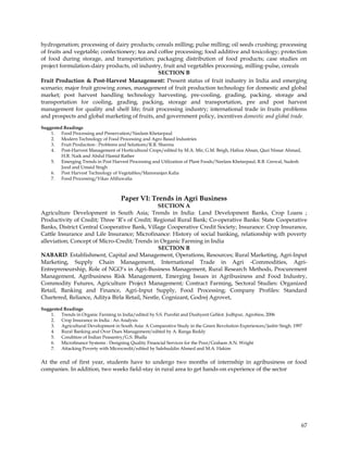 hydrogenation; processing of dairy products; cereals milling; pulse milling; oil seeds crushing; processing
of fruits and vegetable; confectionery; tea and coffee processing; food additive and toxicology; protection
of food during storage, and transportation; packaging distribution of food products; case studies on
project formulation-dairy products, oil industry, fruit and vegetables processing, milling-pulse, cereals
                                                SECTION B
Fruit Production & Post-Harvest Management: Present status of fruit industry in India and emerging
scenario; major fruit growing zones, management of fruit production technology for domestic and global
market; post harvest handling technology harvesting, pre-cooling, grading, packing, storage and
transportation for cooling, grading, packing, storage and transportation, pre and post harvest
management for quality and shelf life; fruit processing industry; international trade in fruits problems
and prospects and global marketing of fruits, and government policy, incentives domestic and global trade.
Suggested Readings
    1. Food Processing and Preservation/Neelam Khetarpaul
    2. Modern Technology of Food Processing and Agro Based Industries
    3. Fruit Production : Problems and Solutions/R.R. Sharma
    4. Post-Harvest Management of Horticultural Crops/edited by M.A. Mir, G.M. Beigh, Hafiza Ahsan, Qazi Nissar Ahmad,
         H.R. Naik and Abdul Hamid Rather
    5. Emerging Trends in Post Harvest Processing and Utilization of Plant Foods/Neelam Khetarpaul, R.B. Grewal, Sudesh
         Jood and Umaid Singh
    6. Post Harvest Technology of Vegetables/Manoranjan Kalia
    7. Food Processing/Vikas Ahlluwalia



                                     Paper VI: Trends in Agri Business
                                                SECTION A
Agriculture Development in South Asia; Trends in India: Land Development Banks, Crop Loans ;
Productivity of Credit; Three ‗R‘s of Credit; Regional Rural Bank; Co-operative Banks: State Cooperative
Banks, District Central Cooperative Bank, Village Cooperative Credit Society; Insurance: Crop Insurance,
Cattle Insurance and Life Insurance; Microfinance: History of social banking, relationship with poverty
alleviation; Concept of Micro-Credit; Trends in Organic Farming in India
                                                SECTION B
NABARD: Establishment, Capital and Management, Operations, Resources; Rural Marketing, Agri-Input
Marketing, Supply Chain Management, International Trade in Agri -Commodities, Agri-
Entrepreneurship, Role of NGO‘s in Agri-Business Management, Rural Research Methods, Procurement
Management, Agribusiness Risk Management, Emerging Issues in Agribusiness and Food Industry,
Commodity Futures, Agriculture Project Management; Contract Farming, Sectoral Studies: Organized
Retail, Banking and Finance, Agri-Input Supply, Food Processing; Company Profiles: Standard
Chartered, Reliance, Aditya Birla Retail, Nestle, Cognizant, Godrej Agrovet,
Suggested Readings
    1. Trends in Organic Farming in India/edited by S.S. Purohit and Dushyent Gehlot. Jodhpur, Agrobios, 2006
    2. Crop Insurance in India : An Analysis
    3. Agricultural Development in South Asia: A Comparative Study in the Green Revolution Experiences/Jasbir Singh. 1997
    4. Rural Banking and Over Dues Management/edited by A. Ranga Reddy
    5. Condition of Indian Peasantry/G.S. Bhalla
    6. Microfinance Systems : Designing Quality Financial Services for the Poor/Graham A.N. Wright
    7. Attacking Poverty with Microcredit/edited by Salehuddin Ahmed and M.A. Hakim


At the end of first year, students have to undergo two months of internship in agribusiness or food
companies. In addition, two weeks field-stay in rural area to get hands-on experience of the sector




                                                                                                                          67
 
