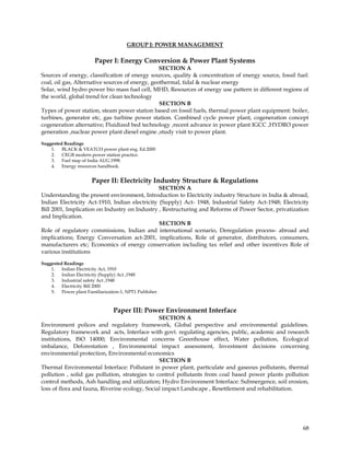GROUP J: POWER MANAGEMENT

                        Paper I: Energy Conversion & Power Plant Systems
                                                 SECTION A
Sources of energy, classification of energy sources, quality & concentration of energy source, fossil fuel:
coal, oil gas, Alternative sources of energy, geothermal, tidal & nuclear energy
Solar, wind hydro power bio mass fuel cell, MHD, Resources of energy use pattern in different regions of
the world, global trend for clean technology
                                                 SECTION B
Types of power station, steam power station based on fossil fuels, thermal power plant equipment: boiler,
turbines, generator etc, gas turbine power station. Combined cycle power plant, cogeneration concept
cogeneration alternative; Fluidized bed technology ,recent advance in power plant IGCC ,HYDRO power
generation ,nuclear power plant diesel engine ,study visit to power plant.

Suggested Readings
    1. BLACK & VEATCH power plant eng. Ed.2000
    2. CEGB modern power station practice.
    3. Fuel map of India AUG.1998.
    4. Energy resources handbook.


                      Paper II: Electricity Industry Structure & Regulations
                                                SECTION A
Understanding the present environment, Introduction to Electricity industry Structure in India & abroad,
Indian Electricity Act-1910, Indian electricity (Supply) Act- 1948, Industrial Safety Act-1948; Electricity
Bill 2001, Implication on Industry on Industry , Restructuring and Reforms of Power Sector, privatization
and Implication.
                                                SECTION B
Role of regulatory commissions, Indian and international scenario, Deregulation process- abroad and
implications; Energy Conversation act-2001, implications, Role of generator, distributors, consumers,
manufacturers etc; Economics of energy conservation including tax relief and other incentives Role of
various institutions
Suggested Readings
    1. Indian Electricity Act, 1910
    2. Indian Electricity (Supply) Act ,1948
    3. Industrial safety Act ,1948
    4. Electricity Bill 2000
    5. Power plant Familiarization-1, NPT1 Publisher.



                                Paper III: Power Environment Interface
                                                SECTION A
Environment polices and regulatory framework, Global perspective and environmental guidelines.
Regulatory framework and acts, Interface with govt. regulating agencies, public, academic and research
institutions, ISO 14000; Environmental concerns Greenhouse effect, Water pollution, Ecological
imbalance, Deforestation , Environmental impact assessment, Investment decisions concerning
environmental protection, Environmental economics
                                                SECTION B
Thermal Environmental Interface: Pollutant in power plant, particulate and gaseous pollutants, thermal
pollution , solid gas pollution, strategies to control pollutants from coal based power plants pollution
control methods, Ash handling and utilization; Hydro Environment Interface: Submergence, soil erosion,
loss of flora and fauna, Riverine ecology, Social impact Landscape , Resettlement and rehabilitation.




                                                                                                        68
 