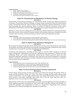Suggested Readings
    1. Energy: Dolittle , Matrix publisher.
    2. Energy and Environment: McGraw Hill.
    3. Energy and Environment: Carter, Drandis Universal Press.
    4. Air Pollution control: Ressamo, McGraw Hill.
    5. Protecting our Environment: McGlannan, silson company


                  Paper IV: Transmissions & Distribution of Electrical Energy
                                               SECTION A
Fundamentals of transmission technology, AC Transmission, HVDC Transmission, Major equipments &
Accessories, Transmission Network, Exchange of energy among Transmission Network, Interconnected
system, Transmission Network system in India and other developed countries; Distribution of power,
Load forecasting and network planning, Choice of systems for different consumers, system layout;
Optimization of distribution system for efficient & quality power supply, Equipment and Accessories.
                                                SECTION B
Metering at various locations, billing and revenue collections, latest development in metering technology,
Reduction of power losses and left; Customers relations and handling of grievances, Distribution centers
as profit centers; Inventory control & maintenance; Human resources development and safety
Suggested Readings
    1. Turan Goneu, Electric power distribution system engg. McGraw Hill company.
    2. Leon K. Kirchmayer, Economic Operation of Power Systems- Wiley Eastern Ltd.
    3. H. Lee Wills, Power Distribution Planning, Reference Book; Publishers- Marcel Dekker. Inc. New York, Basel Hong Kong.

                            Paper V: Hydro Power Resources Management
                                                SECTION A
Hydro power development planning, Word‘s hydropower resources, Environment-power master plans,
Pre feasibility and studies, International and domestic financing; Hydrology, Geophysical study, Seismic
considerations, environmental constraints, Resettlement and rehabilitation
                                                SECTION B
Contracting and procurement, consulting services, Types of contracts FIDIC conditions of contract,
Project management, Organization and economy, Management and organization, Planning and time
scheduling, Project cost control; Engineering, General layout turbines, governors gates and other
mechanical equipment, generators, transformers and switch gear and Control equipment, Construction
methods, operations and maintenance principle, Maintenance organization and planning, Availability,
Life cycle costs, Future development.
Suggested Readings
    1. Skrotzi, Bernhardt power stn, Engineering and economy, 1998, Tata McGraw hill.
    2. Arora and Domukundwar- A course in power plant engineering 2000, Dhanpat rai.
    3. Handbook of Hydro electric Engineering P.S. Nigam, Nemchand Bros, New Delhi.
    4. Hydro and Engineering Practice Vol.I, II, III Ed. J. G. Brown, CBS Publisher Delhi.

                      Paper VI: Power Pricing & Power Purchase Agreements
                                               SECTION A
Present energy pricing scenario in India and world, Coal Pricing, Gas pricing, Oil pricing, history of
energy pricing mechanism- Indian and world, basic theory of energy pricing models, pricing under
various environments, cost and supply analysis, price and output determination; Types of electricity,
Tariff structure- fixed tariff, availability based tariff, time of the day tariff, long term tariff, etc.,
Regulatory frame work and aspects of tariff setting.
                                                SECTION B
Requirements of PPA, Risk and responsibilities in a power purchase agreement, Desirable principles of
power purchase agreements, Assessment of Tariff levels Scope of the PPA, Articles and schedules of a
model PPA Definition and interpretation of terms of a model PPA, Negotiating Power purchase
agreements PPA- Financial and legal issues, Drafting of a model PPA.



                                                                                                                         69
 