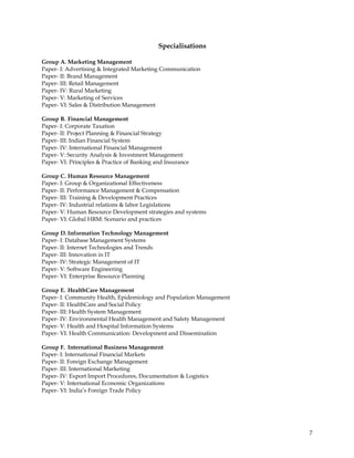 Specialisations

Group A. Marketing Management
Paper- I: Advertising & Integrated Marketing Communication
Paper- II: Brand Management
Paper- III: Retail Management
Paper- IV: Rural Marketing
Paper- V: Marketing of Services
Paper- VI: Sales & Distribution Management

Group B. Financial Management
Paper- I: Corporate Taxation
Paper- II: Project Planning & Financial Strategy
Paper- III: Indian Financial System
Paper- IV: International Financial Management
Paper- V: Security Analysis & Investment Management
Paper- VI: Principles & Practice of Banking and Insurance

Group C. Human Resource Management
Paper- I: Group & Organizational Effectiveness
Paper- II: Performance Management & Compensation
Paper- III: Training & Development Practices
Paper- IV: Industrial relations & labor Legislations
Paper- V: Human Resource Development strategies and systems
Paper- VI: Global HRM: Scenario and practices

Group D. Information Technology Management
Paper- I: Database Management Systems
Paper- II: Internet Technologies and Trends
Paper- III: Innovation in IT
Paper- IV: Strategic Management of IT
Paper- V: Software Engineering
Paper- VI: Enterprise Resource Planning

Group E. HealthCare Management
Paper- I: Community Health, Epidemiology and Population Management
Paper- II: HealthCare and Social Policy
Paper- III: Health System Management
Paper- IV: Environmental Health Management and Safety Management
Paper- V: Health and Hospital Information Systems
Paper- VI: Health Communication: Development and Dissemination

Group F. International Business Management
Paper- I: International Financial Markets
Paper- II: Foreign Exchange Management
Paper- III: International Marketing
Paper- IV: Export Import Procedures, Documentation & Logistics
Paper- V: International Economic Organizations
Paper- VI: India‘s Foreign Trade Policy




                                                                     7
 