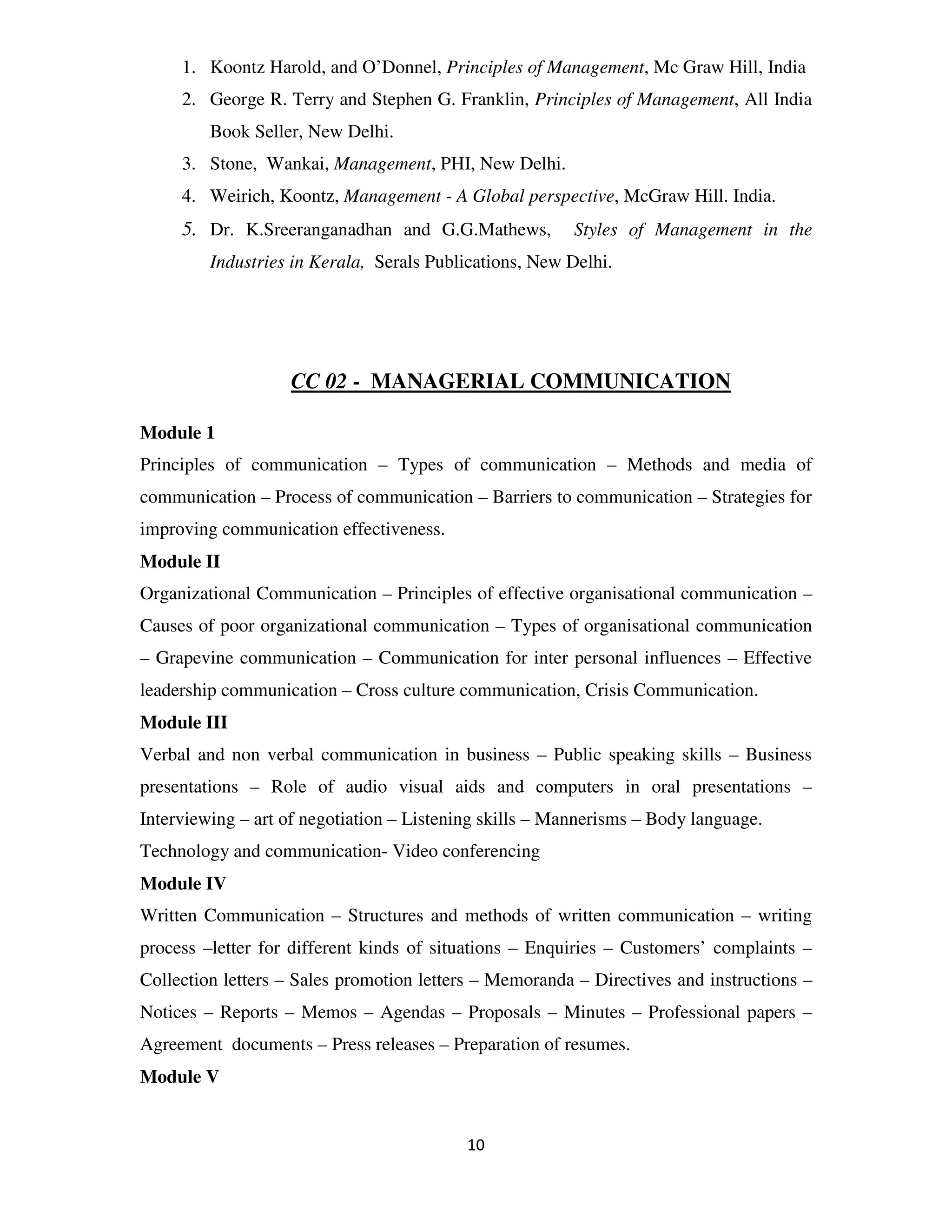 1. Koontz Harold, and O’Donnel, Principles of Management, Mc Graw Hill, India
     2. George R. Terry and Stephen G. Franklin, Principles of Management, All India
         Book Seller, New Delhi.
     3. Stone, Wankai, Management, PHI, New Delhi.
     4. Weirich, Koontz, Management - A Global perspective, McGraw Hill. India.
     5. Dr. K.Sreeranganadhan and G.G.Mathews,           Styles of Management in the
         Industries in Kerala, Serals Publications, New Delhi.




                   CC 02 - MANAGERIAL COMMUNICATION

Module 1
Principles of communication – Types of communication – Methods and media of
communication – Process of communication – Barriers to communication – Strategies for
improving communication effectiveness.
Module II
Organizational Communication – Principles of effective organisational communication –
Causes of poor organizational communication – Types of organisational communication
– Grapevine communication – Communication for inter personal influences – Effective
leadership communication – Cross culture communication, Crisis Communication.
Module III
Verbal and non verbal communication in business – Public speaking skills – Business
presentations – Role of audio visual aids and computers in oral presentations –
Interviewing – art of negotiation – Listening skills – Mannerisms – Body language.
Technology and communication- Video conferencing
Module IV
Written Communication – Structures and methods of written communication – writing
process –letter for different kinds of situations – Enquiries – Customers’ complaints –
Collection letters – Sales promotion letters – Memoranda – Directives and instructions –
Notices – Reports – Memos – Agendas – Proposals – Minutes – Professional papers –
Agreement documents – Press releases – Preparation of resumes.
Module V


                                           10
 