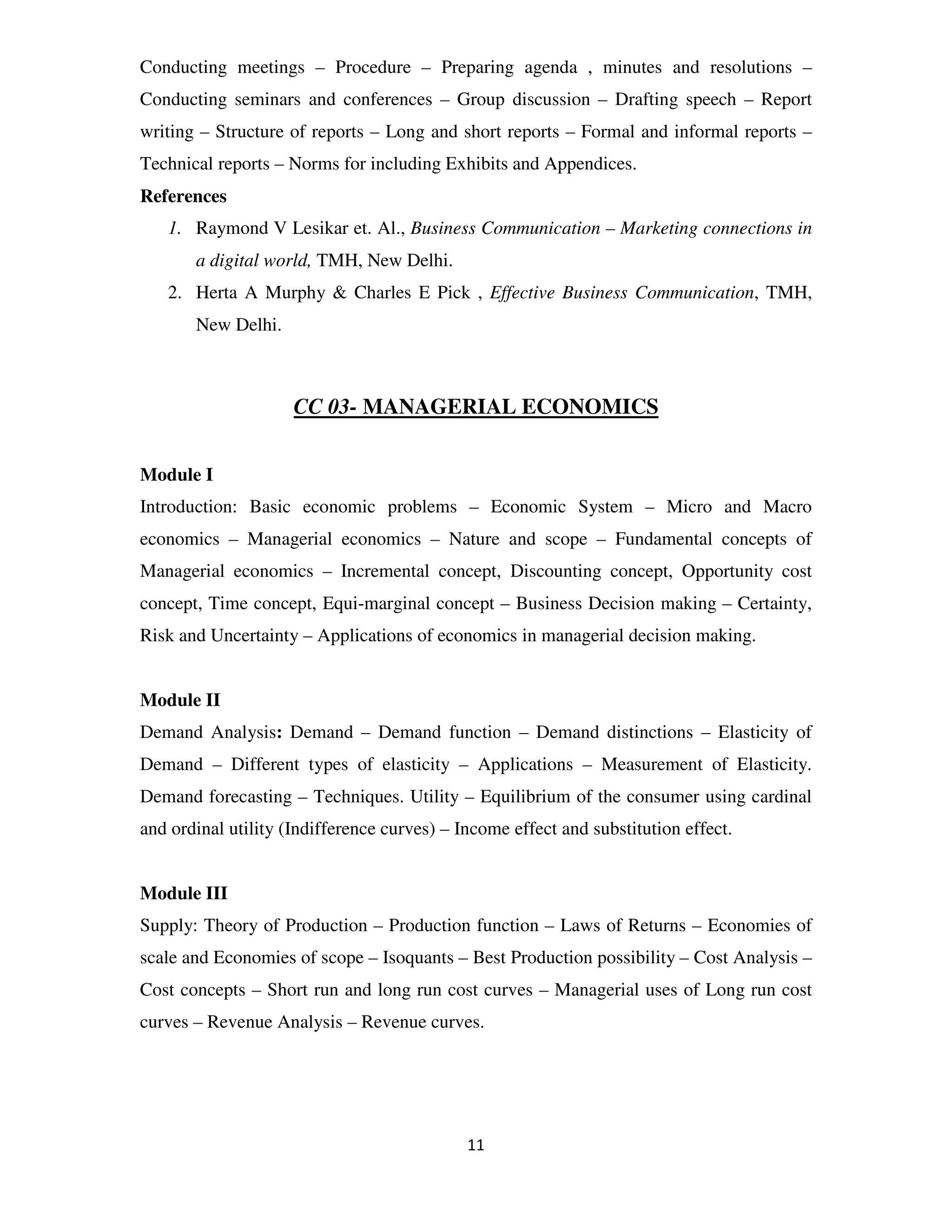 Conducting meetings – Procedure – Preparing agenda , minutes and resolutions –
Conducting seminars and conferences – Group discussion – Drafting speech – Report
writing – Structure of reports – Long and short reports – Formal and informal reports –
Technical reports – Norms for including Exhibits and Appendices.
References
   1. Raymond V Lesikar et. Al., Business Communication – Marketing connections in
       a digital world, TMH, New Delhi.
   2. Herta A Murphy & Charles E Pick , Effective Business Communication, TMH,
       New Delhi.



                     CC 03- MANAGERIAL ECONOMICS


Module I
Introduction: Basic economic problems – Economic System – Micro and Macro
economics – Managerial economics – Nature and scope – Fundamental concepts of
Managerial economics – Incremental concept, Discounting concept, Opportunity cost
concept, Time concept, Equi-marginal concept – Business Decision making – Certainty,
Risk and Uncertainty – Applications of economics in managerial decision making.


Module II
Demand Analysis: Demand – Demand function – Demand distinctions – Elasticity of
Demand – Different types of elasticity – Applications – Measurement of Elasticity.
Demand forecasting – Techniques. Utility – Equilibrium of the consumer using cardinal
and ordinal utility (Indifference curves) – Income effect and substitution effect.


Module III
Supply: Theory of Production – Production function – Laws of Returns – Economies of
scale and Economies of scope – Isoquants – Best Production possibility – Cost Analysis –
Cost concepts – Short run and long run cost curves – Managerial uses of Long run cost
curves – Revenue Analysis – Revenue curves.




                                             11
 
