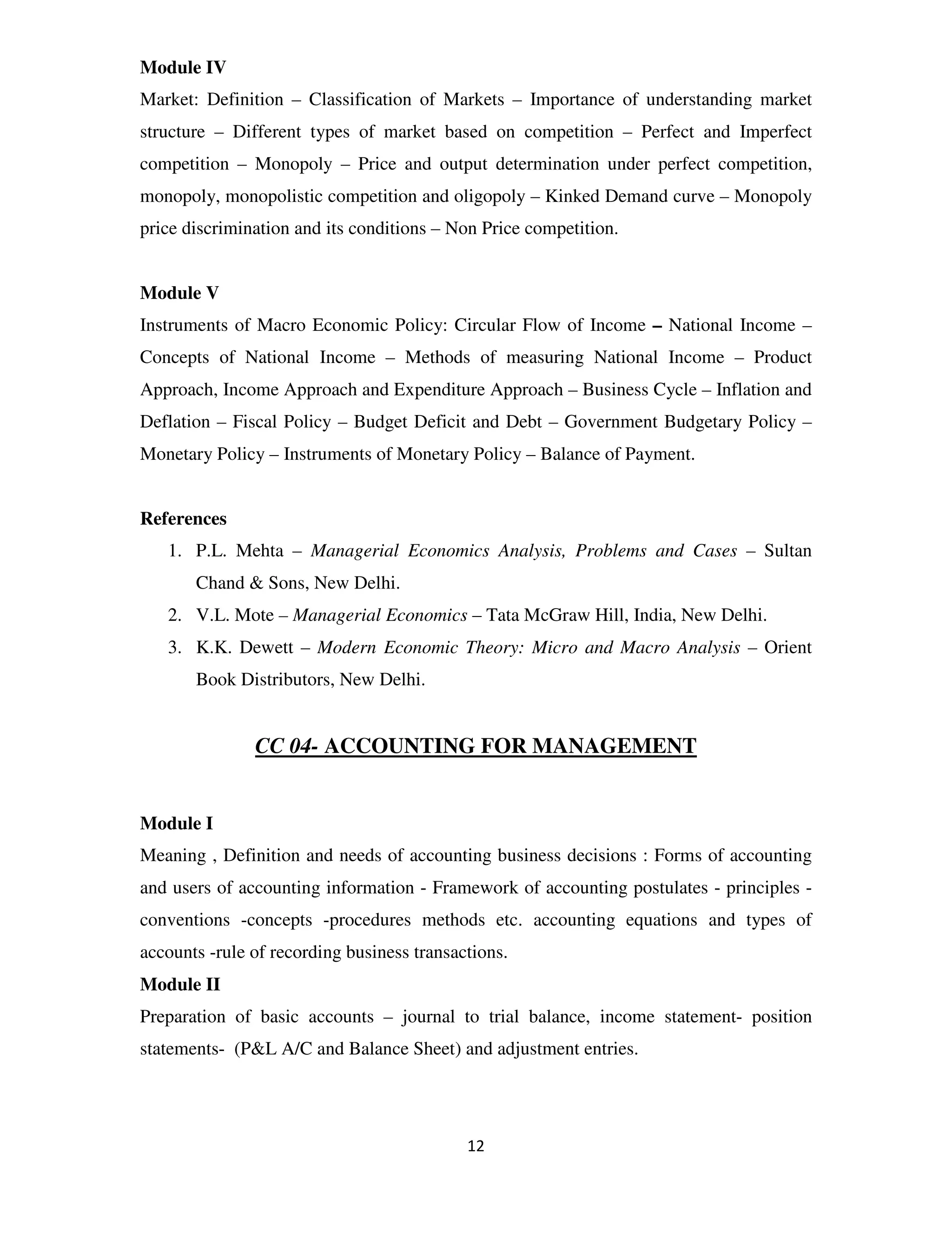 Module IV
Market: Definition – Classification of Markets – Importance of understanding market
structure – Different types of market based on competition – Perfect and Imperfect
competition – Monopoly – Price and output determination under perfect competition,
monopoly, monopolistic competition and oligopoly – Kinked Demand curve – Monopoly
price discrimination and its conditions – Non Price competition.


Module V
Instruments of Macro Economic Policy: Circular Flow of Income – National Income –
Concepts of National Income – Methods of measuring National Income – Product
Approach, Income Approach and Expenditure Approach – Business Cycle – Inflation and
Deflation – Fiscal Policy – Budget Deficit and Debt – Government Budgetary Policy –
Monetary Policy – Instruments of Monetary Policy – Balance of Payment.


References
   1. P.L. Mehta – Managerial Economics Analysis, Problems and Cases – Sultan
       Chand & Sons, New Delhi.
   2. V.L. Mote – Managerial Economics – Tata McGraw Hill, India, New Delhi.
   3. K.K. Dewett – Modern Economic Theory: Micro and Macro Analysis – Orient
       Book Distributors, New Delhi.


               CC 04- ACCOUNTING FOR MANAGEMENT


Module I
Meaning , Definition and needs of accounting business decisions : Forms of accounting
and users of accounting information - Framework of accounting postulates - principles -
conventions -concepts -procedures methods etc. accounting equations and types of
accounts -rule of recording business transactions.
Module II
Preparation of basic accounts – journal to trial balance, income statement- position
statements- (P&L A/C and Balance Sheet) and adjustment entries.




                                            12
 