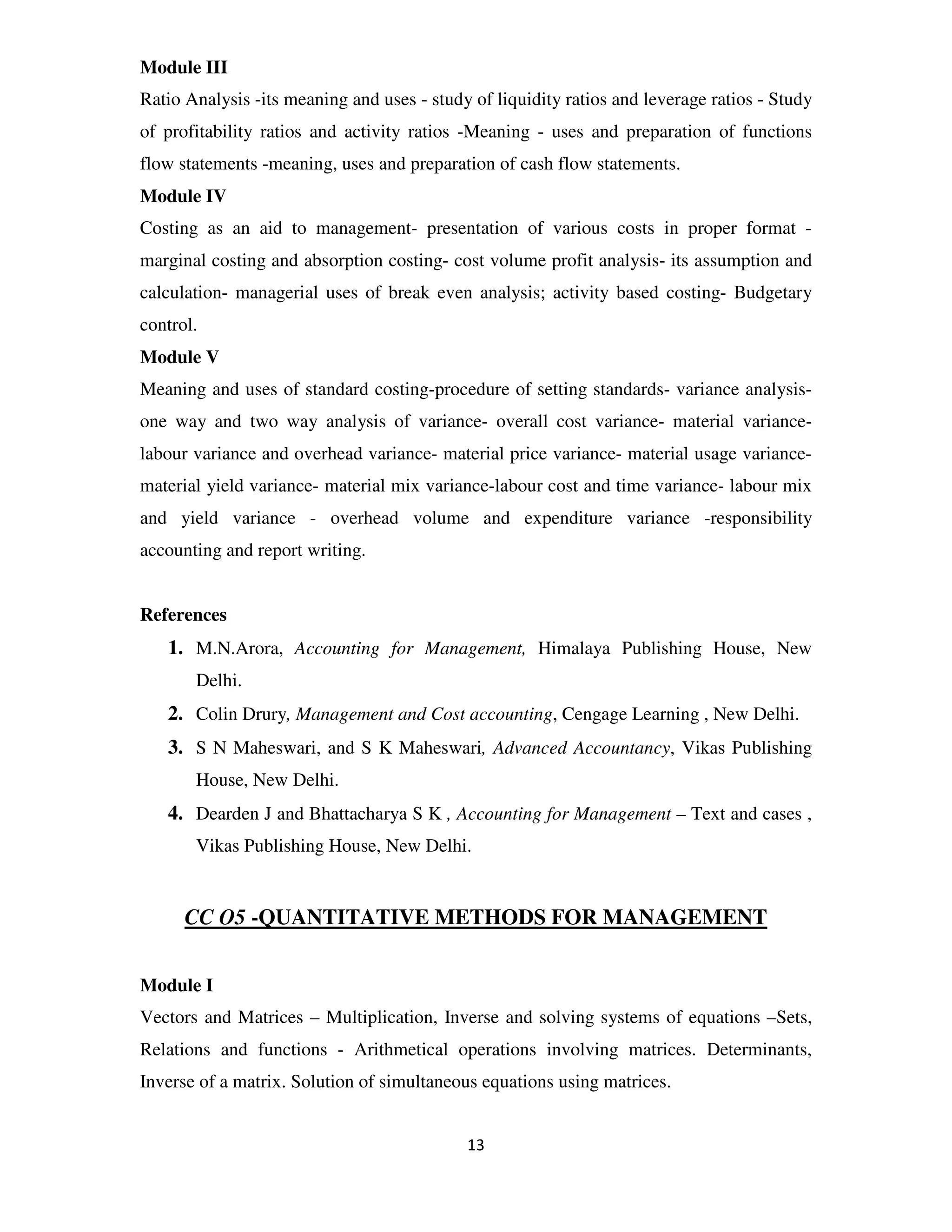 Module III
Ratio Analysis -its meaning and uses - study of liquidity ratios and leverage ratios - Study
of profitability ratios and activity ratios -Meaning - uses and preparation of functions
flow statements -meaning, uses and preparation of cash flow statements.
Module IV
Costing as an aid to management- presentation of various costs in proper format -
marginal costing and absorption costing- cost volume profit analysis- its assumption and
calculation- managerial uses of break even analysis; activity based costing- Budgetary
control.
Module V
Meaning and uses of standard costing-procedure of setting standards- variance analysis-
one way and two way analysis of variance- overall cost variance- material variance-
labour variance and overhead variance- material price variance- material usage variance-
material yield variance- material mix variance-labour cost and time variance- labour mix
and yield variance - overhead volume and expenditure variance -responsibility
accounting and report writing.


References
   1. M.N.Arora, Accounting for Management, Himalaya Publishing House, New
       Delhi.
   2. Colin Drury, Management and Cost accounting, Cengage Learning , New Delhi.
   3. S N Maheswari, and S K Maheswari, Advanced Accountancy, Vikas Publishing
       House, New Delhi.
   4. Dearden J and Bhattacharya S K , Accounting for Management – Text and cases ,
       Vikas Publishing House, New Delhi.


      CC O5 -QUANTITATIVE METHODS FOR MANAGEMENT


Module I
Vectors and Matrices – Multiplication, Inverse and solving systems of equations –Sets,
Relations and functions - Arithmetical operations involving matrices. Determinants,
Inverse of a matrix. Solution of simultaneous equations using matrices.


                                            13
 