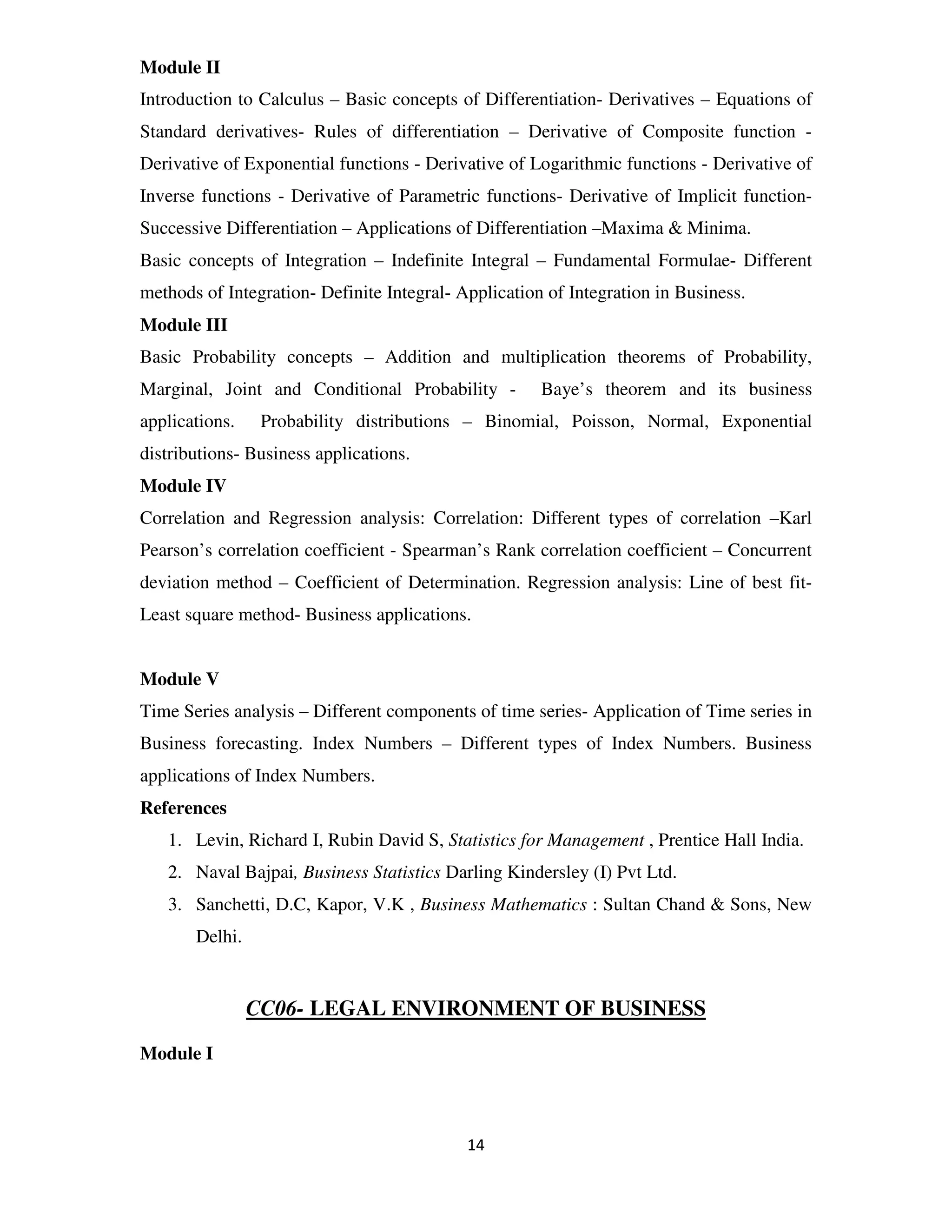 Module II
Introduction to Calculus – Basic concepts of Differentiation- Derivatives – Equations of
Standard derivatives- Rules of differentiation – Derivative of Composite function -
Derivative of Exponential functions - Derivative of Logarithmic functions - Derivative of
Inverse functions - Derivative of Parametric functions- Derivative of Implicit function-
Successive Differentiation – Applications of Differentiation –Maxima & Minima.
Basic concepts of Integration – Indefinite Integral – Fundamental Formulae- Different
methods of Integration- Definite Integral- Application of Integration in Business.
Module III
Basic Probability concepts – Addition and multiplication theorems of Probability,
Marginal, Joint and Conditional Probability -         Baye’s theorem and its business
applications.    Probability distributions – Binomial, Poisson, Normal, Exponential
distributions- Business applications.
Module IV
Correlation and Regression analysis: Correlation: Different types of correlation –Karl
Pearson’s correlation coefficient - Spearman’s Rank correlation coefficient – Concurrent
deviation method – Coefficient of Determination. Regression analysis: Line of best fit-
Least square method- Business applications.


Module V
Time Series analysis – Different components of time series- Application of Time series in
Business forecasting. Index Numbers – Different types of Index Numbers. Business
applications of Index Numbers.
References
   1. Levin, Richard I, Rubin David S, Statistics for Management , Prentice Hall India.
   2. Naval Bajpai, Business Statistics Darling Kindersley (I) Pvt Ltd.
   3. Sanchetti, D.C, Kapor, V.K , Business Mathematics : Sultan Chand & Sons, New
       Delhi.


                CC06- LEGAL ENVIRONMENT OF BUSINESS

Module I



                                            14
 