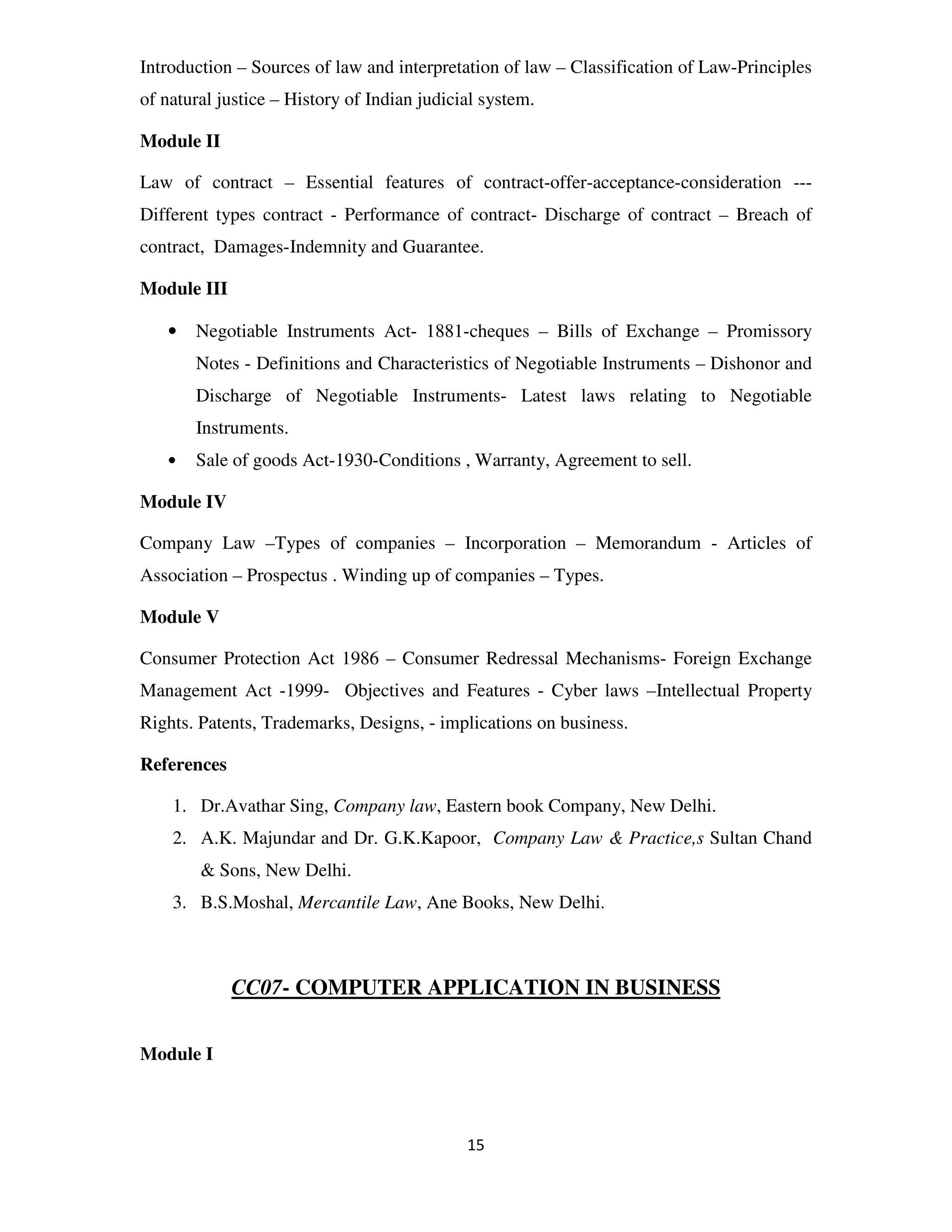Introduction – Sources of law and interpretation of law – Classification of Law-Principles
of natural justice – History of Indian judicial system.

Module II

Law of contract – Essential features of contract-offer-acceptance-consideration ---
Different types contract - Performance of contract- Discharge of contract – Breach of
contract, Damages-Indemnity and Guarantee.

Module III

   •   Negotiable Instruments Act- 1881-cheques – Bills of Exchange – Promissory
       Notes - Definitions and Characteristics of Negotiable Instruments – Dishonor and
       Discharge of Negotiable Instruments- Latest laws relating to Negotiable
       Instruments.
   •   Sale of goods Act-1930-Conditions , Warranty, Agreement to sell.

Module IV

Company Law –Types of companies – Incorporation – Memorandum - Articles of
Association – Prospectus . Winding up of companies – Types.

Module V

Consumer Protection Act 1986 – Consumer Redressal Mechanisms- Foreign Exchange
Management Act -1999- Objectives and Features - Cyber laws –Intellectual Property
Rights. Patents, Trademarks, Designs, - implications on business.

References

    1. Dr.Avathar Sing, Company law, Eastern book Company, New Delhi.
    2. A.K. Majundar and Dr. G.K.Kapoor, Company Law & Practice,s Sultan Chand
        & Sons, New Delhi.
    3. B.S.Moshal, Mercantile Law, Ane Books, New Delhi.



             CC07- COMPUTER APPLICATION IN BUSINESS


Module I



                                             15
 