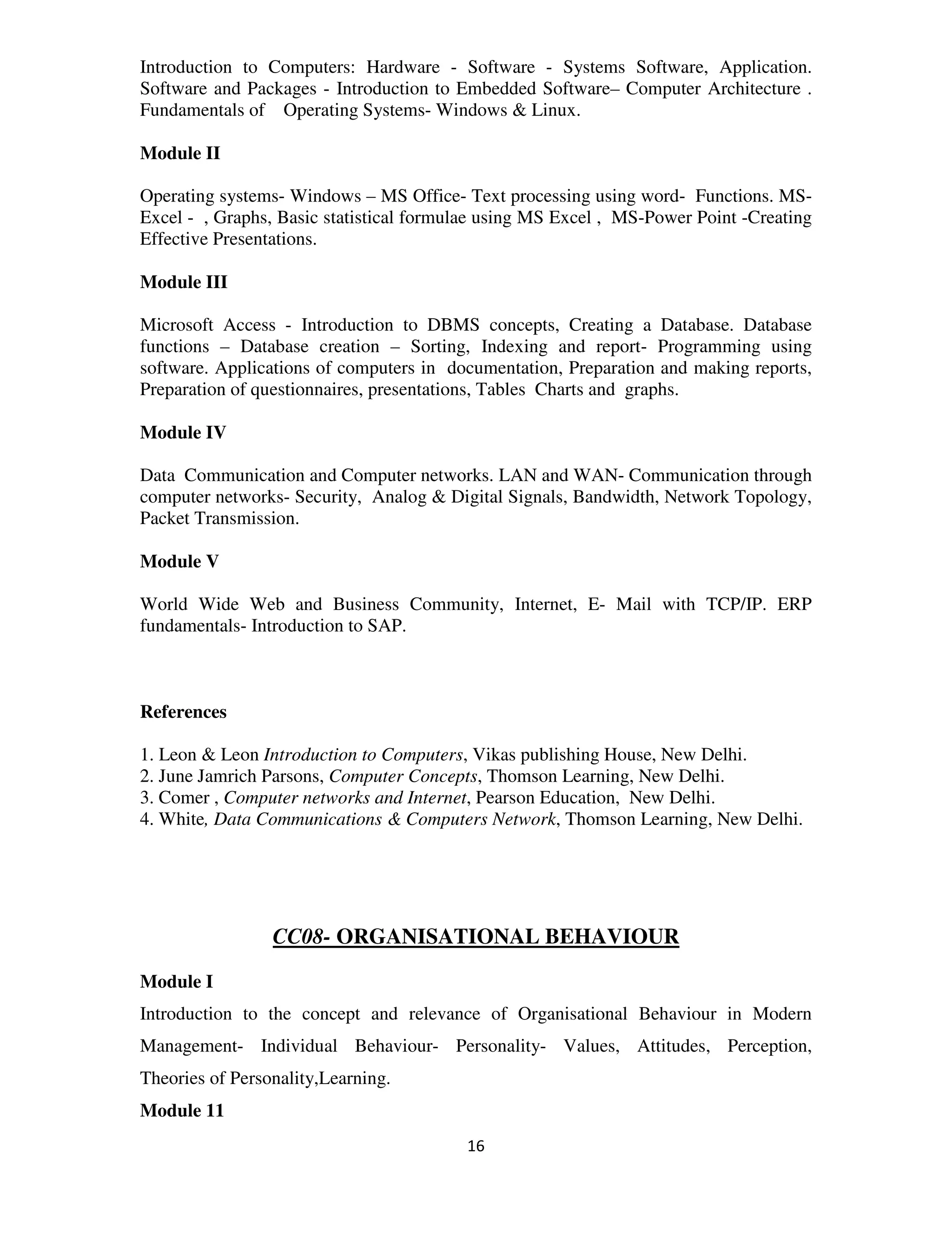 Introduction to Computers: Hardware - Software - Systems Software, Application.
Software and Packages - Introduction to Embedded Software– Computer Architecture .
Fundamentals of Operating Systems- Windows & Linux.

Module II

Operating systems- Windows – MS Office- Text processing using word- Functions. MS-
Excel - , Graphs, Basic statistical formulae using MS Excel , MS-Power Point -Creating
Effective Presentations.

Module III

Microsoft Access - Introduction to DBMS concepts, Creating a Database. Database
functions – Database creation – Sorting, Indexing and report- Programming using
software. Applications of computers in documentation, Preparation and making reports,
Preparation of questionnaires, presentations, Tables Charts and graphs.

Module IV

Data Communication and Computer networks. LAN and WAN- Communication through
computer networks- Security, Analog & Digital Signals, Bandwidth, Network Topology,
Packet Transmission.

Module V

World Wide Web and Business Community, Internet, E- Mail with TCP/IP. ERP
fundamentals- Introduction to SAP.



References

1. Leon & Leon Introduction to Computers, Vikas publishing House, New Delhi.
2. June Jamrich Parsons, Computer Concepts, Thomson Learning, New Delhi.
3. Comer , Computer networks and Internet, Pearson Education, New Delhi.
4. White, Data Communications & Computers Network, Thomson Learning, New Delhi.




                 CC08- ORGANISATIONAL BEHAVIOUR

Module I
Introduction to the concept and relevance of Organisational Behaviour in Modern
Management- Individual Behaviour- Personality- Values, Attitudes, Perception,
Theories of Personality,Learning.
Module 11
                                         16
 