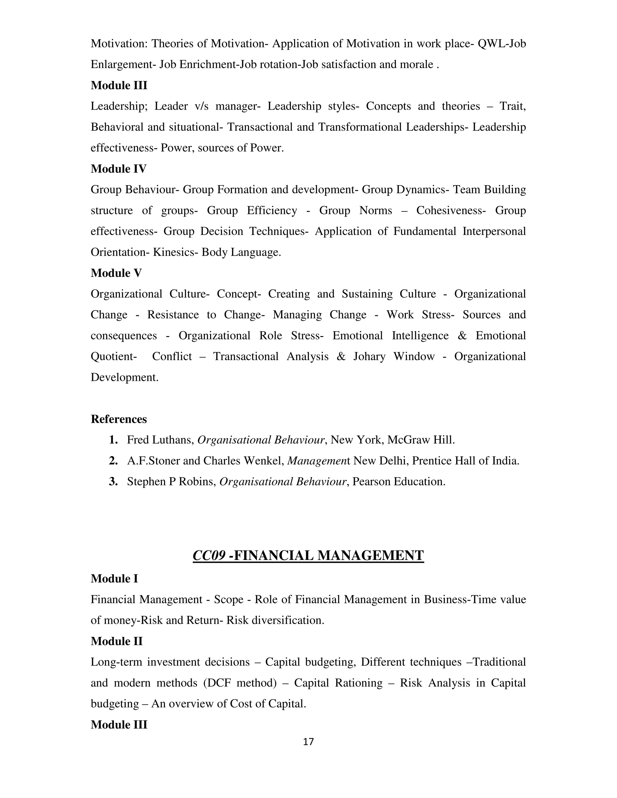 Motivation: Theories of Motivation- Application of Motivation in work place- QWL-Job
Enlargement- Job Enrichment-Job rotation-Job satisfaction and morale .
Module III
Leadership; Leader v/s manager- Leadership styles- Concepts and theories – Trait,
Behavioral and situational- Transactional and Transformational Leaderships- Leadership
effectiveness- Power, sources of Power.
Module IV
Group Behaviour- Group Formation and development- Group Dynamics- Team Building
structure of groups- Group Efficiency - Group Norms – Cohesiveness- Group
effectiveness- Group Decision Techniques- Application of Fundamental Interpersonal
Orientation- Kinesics- Body Language.
Module V
Organizational Culture- Concept- Creating and Sustaining Culture - Organizational
Change - Resistance to Change- Managing Change - Work Stress- Sources and
consequences - Organizational Role Stress- Emotional Intelligence & Emotional
Quotient-    Conflict – Transactional Analysis & Johary Window - Organizational
Development.


References
   1. Fred Luthans, Organisational Behaviour, New York, McGraw Hill.
   2. A.F.Stoner and Charles Wenkel, Management New Delhi, Prentice Hall of India.
   3. Stephen P Robins, Organisational Behaviour, Pearson Education.




                    CC09 -FINANCIAL MANAGEMENT
Module I
Financial Management - Scope - Role of Financial Management in Business-Time value
of money-Risk and Return- Risk diversification.
Module II
Long-term investment decisions – Capital budgeting, Different techniques –Traditional
and modern methods (DCF method) – Capital Rationing – Risk Analysis in Capital
budgeting – An overview of Cost of Capital.
Module III
                                          17
 
