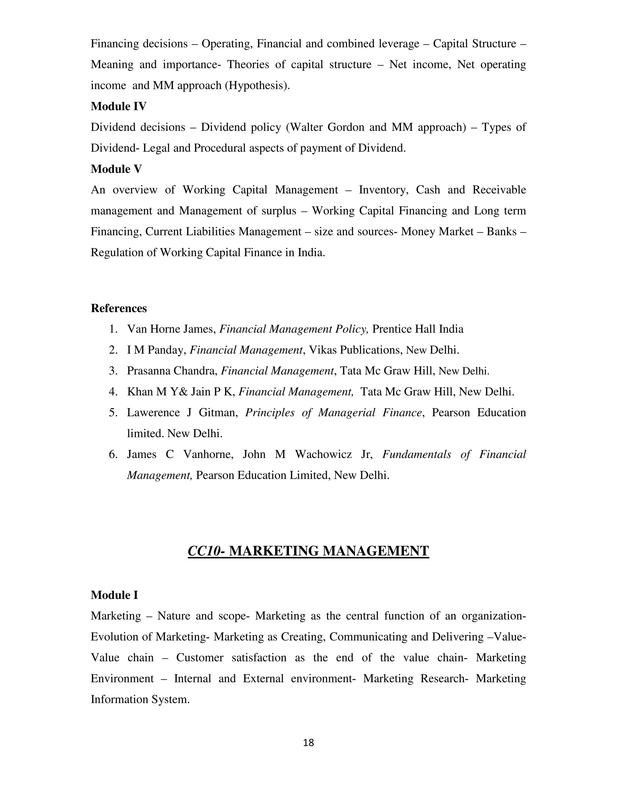 Financing decisions – Operating, Financial and combined leverage – Capital Structure –
Meaning and importance- Theories of capital structure – Net income, Net operating
income and MM approach (Hypothesis).
Module IV
Dividend decisions – Dividend policy (Walter Gordon and MM approach) – Types of
Dividend- Legal and Procedural aspects of payment of Dividend.
Module V
An overview of Working Capital Management – Inventory, Cash and Receivable
management and Management of surplus – Working Capital Financing and Long term
Financing, Current Liabilities Management – size and sources- Money Market – Banks –
Regulation of Working Capital Finance in India.



References
   1. Van Horne James, Financial Management Policy, Prentice Hall India
   2. I M Panday, Financial Management, Vikas Publications, New Delhi.
   3. Prasanna Chandra, Financial Management, Tata Mc Graw Hill, New Delhi.
   4. Khan M Y& Jain P K, Financial Management, Tata Mc Graw Hill, New Delhi.
   5. Lawerence J Gitman, Principles of Managerial Finance, Pearson Education
       limited. New Delhi.
   6. James C Vanhorne, John M Wachowicz Jr, Fundamentals of Financial
       Management, Pearson Education Limited, New Delhi.




                   CC10- MARKETING MANAGEMENT


Module I
Marketing – Nature and scope- Marketing as the central function of an organization-
Evolution of Marketing- Marketing as Creating, Communicating and Delivering –Value-
Value chain – Customer satisfaction as the end of the value chain- Marketing
Environment – Internal and External environment- Marketing Research- Marketing
Information System.


                                          18
 