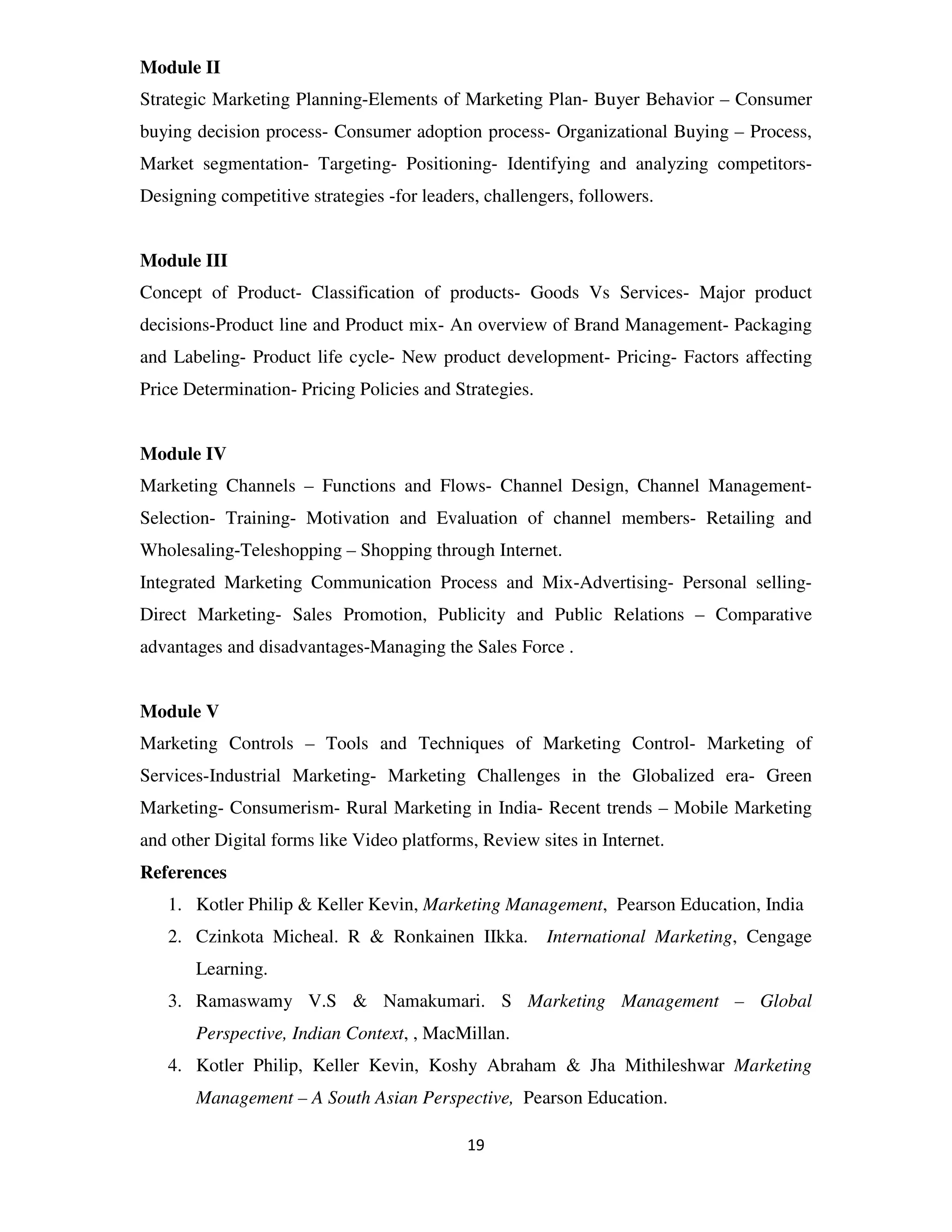 Module II
Strategic Marketing Planning-Elements of Marketing Plan- Buyer Behavior – Consumer
buying decision process- Consumer adoption process- Organizational Buying – Process,
Market segmentation- Targeting- Positioning- Identifying and analyzing competitors-
Designing competitive strategies -for leaders, challengers, followers.


Module III
Concept of Product- Classification of products- Goods Vs Services- Major product
decisions-Product line and Product mix- An overview of Brand Management- Packaging
and Labeling- Product life cycle- New product development- Pricing- Factors affecting
Price Determination- Pricing Policies and Strategies.


Module IV
Marketing Channels – Functions and Flows- Channel Design, Channel Management-
Selection- Training- Motivation and Evaluation of channel members- Retailing and
Wholesaling-Teleshopping – Shopping through Internet.
Integrated Marketing Communication Process and Mix-Advertising- Personal selling-
Direct Marketing- Sales Promotion, Publicity and Public Relations – Comparative
advantages and disadvantages-Managing the Sales Force .


Module V
Marketing Controls – Tools and Techniques of Marketing Control- Marketing of
Services-Industrial Marketing- Marketing Challenges in the Globalized era- Green
Marketing- Consumerism- Rural Marketing in India- Recent trends – Mobile Marketing
and other Digital forms like Video platforms, Review sites in Internet.
References
   1. Kotler Philip & Keller Kevin, Marketing Management, Pearson Education, India
   2. Czinkota Micheal. R & Ronkainen IIkka.            International Marketing, Cengage
       Learning.
   3. Ramaswamy V.S & Namakumari. S Marketing Management – Global
       Perspective, Indian Context, , MacMillan.
   4. Kotler Philip, Keller Kevin, Koshy Abraham & Jha Mithileshwar Marketing
       Management – A South Asian Perspective, Pearson Education.

                                            19
 