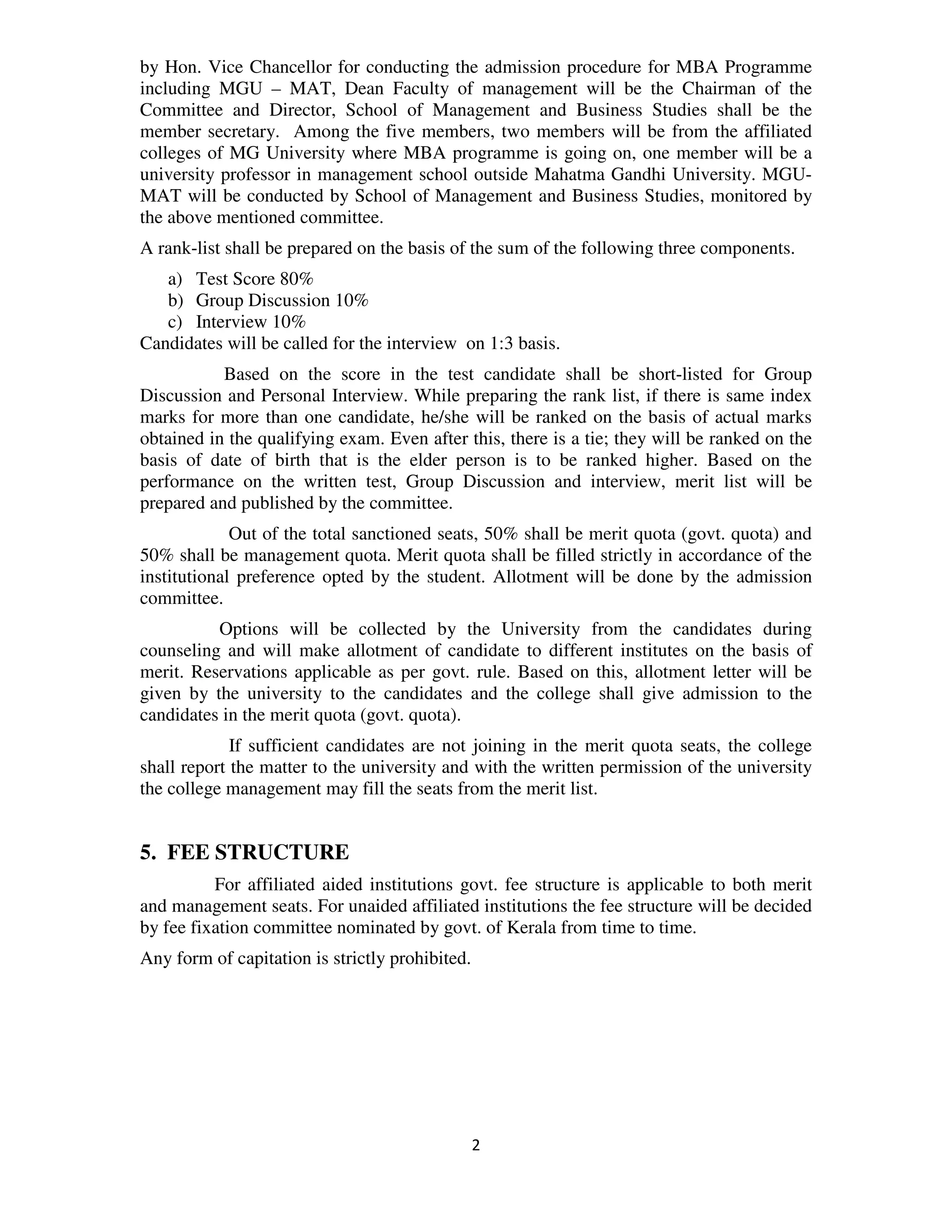 by Hon. Vice Chancellor for conducting the admission procedure for MBA Programme
including MGU – MAT, Dean Faculty of management will be the Chairman of the
Committee and Director, School of Management and Business Studies shall be the
member secretary. Among the five members, two members will be from the affiliated
colleges of MG University where MBA programme is going on, one member will be a
university professor in management school outside Mahatma Gandhi University. MGU-
MAT will be conducted by School of Management and Business Studies, monitored by
the above mentioned committee.
A rank-list shall be prepared on the basis of the sum of the following three components.
   a) Test Score 80%
   b) Group Discussion 10%
   c) Interview 10%
Candidates will be called for the interview on 1:3 basis.
           Based on the score in the test candidate shall be short-listed for Group
Discussion and Personal Interview. While preparing the rank list, if there is same index
marks for more than one candidate, he/she will be ranked on the basis of actual marks
obtained in the qualifying exam. Even after this, there is a tie; they will be ranked on the
basis of date of birth that is the elder person is to be ranked higher. Based on the
performance on the written test, Group Discussion and interview, merit list will be
prepared and published by the committee.
             Out of the total sanctioned seats, 50% shall be merit quota (govt. quota) and
50% shall be management quota. Merit quota shall be filled strictly in accordance of the
institutional preference opted by the student. Allotment will be done by the admission
committee.
          Options will be collected by the University from the candidates during
counseling and will make allotment of candidate to different institutes on the basis of
merit. Reservations applicable as per govt. rule. Based on this, allotment letter will be
given by the university to the candidates and the college shall give admission to the
candidates in the merit quota (govt. quota).
             If sufficient candidates are not joining in the merit quota seats, the college
shall report the matter to the university and with the written permission of the university
the college management may fill the seats from the merit list.


5. FEE STRUCTURE
          For affiliated aided institutions govt. fee structure is applicable to both merit
and management seats. For unaided affiliated institutions the fee structure will be decided
by fee fixation committee nominated by govt. of Kerala from time to time.
Any form of capitation is strictly prohibited.




                                                 2
 