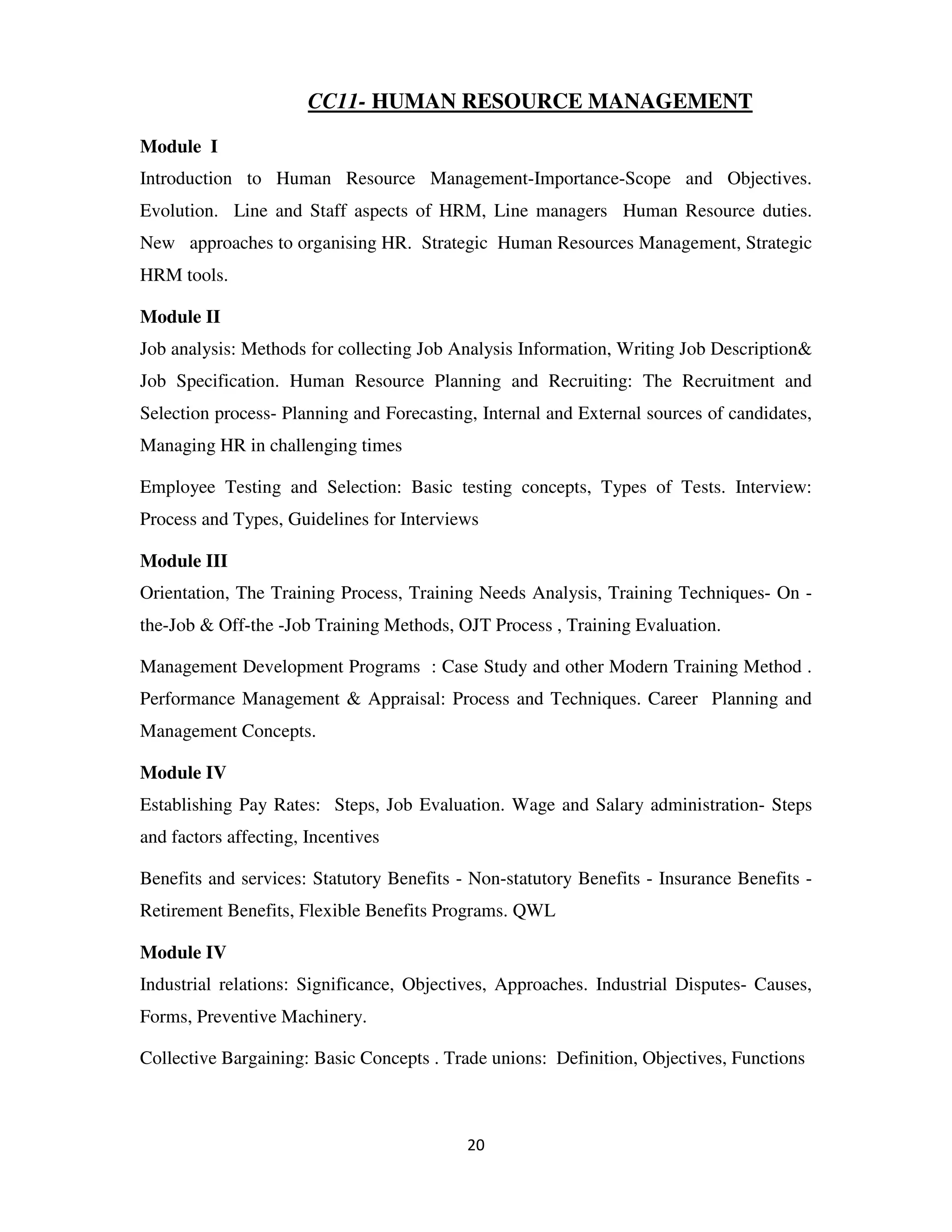 CC11- HUMAN RESOURCE MANAGEMENT

Module I
Introduction to Human Resource Management-Importance-Scope and Objectives.
Evolution. Line and Staff aspects of HRM, Line managers Human Resource duties.
New approaches to organising HR. Strategic Human Resources Management, Strategic
HRM tools.

Module II
Job analysis: Methods for collecting Job Analysis Information, Writing Job Description&
Job Specification. Human Resource Planning and Recruiting: The Recruitment and
Selection process- Planning and Forecasting, Internal and External sources of candidates,
Managing HR in challenging times

Employee Testing and Selection: Basic testing concepts, Types of Tests. Interview:
Process and Types, Guidelines for Interviews

Module III
Orientation, The Training Process, Training Needs Analysis, Training Techniques- On -
the-Job & Off-the -Job Training Methods, OJT Process , Training Evaluation.

Management Development Programs : Case Study and other Modern Training Method .
Performance Management & Appraisal: Process and Techniques. Career Planning and
Management Concepts.

Module IV
Establishing Pay Rates: Steps, Job Evaluation. Wage and Salary administration- Steps
and factors affecting, Incentives

Benefits and services: Statutory Benefits - Non-statutory Benefits - Insurance Benefits -
Retirement Benefits, Flexible Benefits Programs. QWL

Module IV
Industrial relations: Significance, Objectives, Approaches. Industrial Disputes- Causes,
Forms, Preventive Machinery.

Collective Bargaining: Basic Concepts . Trade unions: Definition, Objectives, Functions



                                           20
 