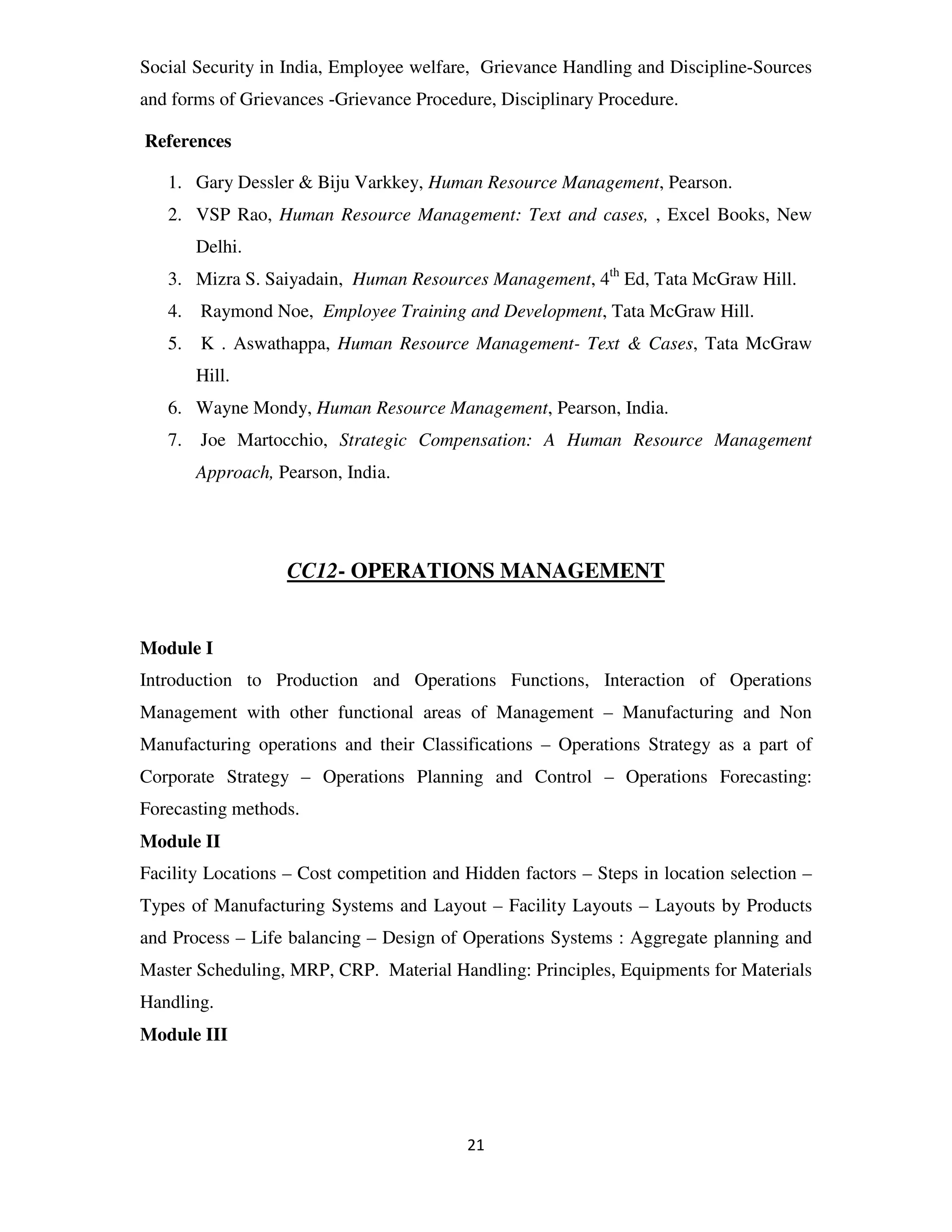 Social Security in India, Employee welfare, Grievance Handling and Discipline-Sources
and forms of Grievances -Grievance Procedure, Disciplinary Procedure.

References

   1. Gary Dessler & Biju Varkkey, Human Resource Management, Pearson.
   2. VSP Rao, Human Resource Management: Text and cases, , Excel Books, New
        Delhi.
   3. Mizra S. Saiyadain, Human Resources Management, 4th Ed, Tata McGraw Hill.
   4.   Raymond Noe, Employee Training and Development, Tata McGraw Hill.
   5.   K . Aswathappa, Human Resource Management- Text & Cases, Tata McGraw
        Hill.
   6. Wayne Mondy, Human Resource Management, Pearson, India.
   7.   Joe Martocchio, Strategic Compensation: A Human Resource Management
        Approach, Pearson, India.




                   CC12- OPERATIONS MANAGEMENT


Module I
Introduction to Production and Operations Functions, Interaction of Operations
Management with other functional areas of Management – Manufacturing and Non
Manufacturing operations and their Classifications – Operations Strategy as a part of
Corporate Strategy – Operations Planning and Control – Operations Forecasting:
Forecasting methods.
Module II
Facility Locations – Cost competition and Hidden factors – Steps in location selection –
Types of Manufacturing Systems and Layout – Facility Layouts – Layouts by Products
and Process – Life balancing – Design of Operations Systems : Aggregate planning and
Master Scheduling, MRP, CRP. Material Handling: Principles, Equipments for Materials
Handling.
Module III




                                          21
 