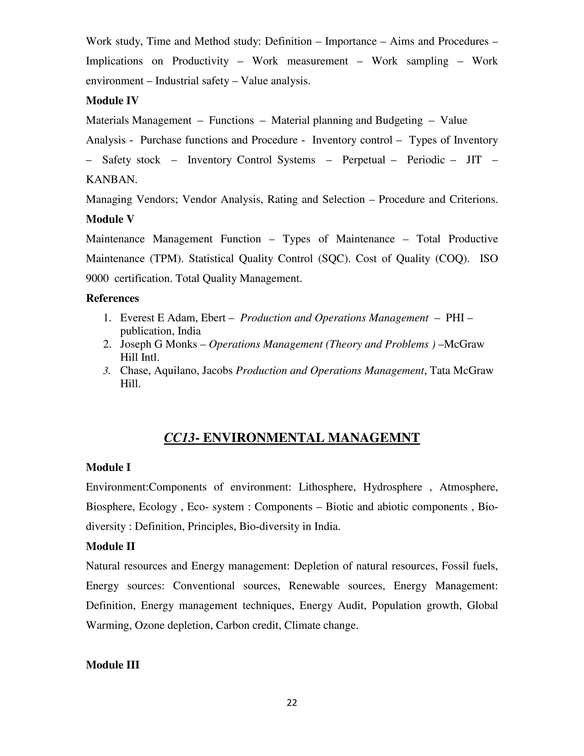 Work study, Time and Method study: Definition – Importance – Aims and Procedures –
Implications on Productivity – Work measurement – Work sampling – Work
environment – Industrial safety – Value analysis.
Module IV
Materials Management – Functions – Material planning and Budgeting – Value
Analysis - Purchase functions and Procedure - Inventory control – Types of Inventory
– Safety stock – Inventory Control Systems – Perpetual – Periodic – JIT –
KANBAN.
Managing Vendors; Vendor Analysis, Rating and Selection – Procedure and Criterions.
Module V
Maintenance Management Function – Types of Maintenance – Total Productive
Maintenance (TPM). Statistical Quality Control (SQC). Cost of Quality (COQ). ISO
9000 certification. Total Quality Management.
References
   1. Everest E Adam, Ebert – Production and Operations Management – PHI –
      publication, India
   2. Joseph G Monks – Operations Management (Theory and Problems ) –McGraw
      Hill Intl.
   3. Chase, Aquilano, Jacobs Production and Operations Management, Tata McGraw
      Hill.



                  CC13- ENVIRONMENTAL MANAGEMNT

Module I
Environment:Components of environment: Lithosphere, Hydrosphere , Atmosphere,
Biosphere, Ecology , Eco- system : Components – Biotic and abiotic components , Bio-
diversity : Definition, Principles, Bio-diversity in India.
Module II
Natural resources and Energy management: Depletion of natural resources, Fossil fuels,
Energy sources: Conventional sources, Renewable sources, Energy Management:
Definition, Energy management techniques, Energy Audit, Population growth, Global
Warming, Ozone depletion, Carbon credit, Climate change.


Module III


                                              22
 