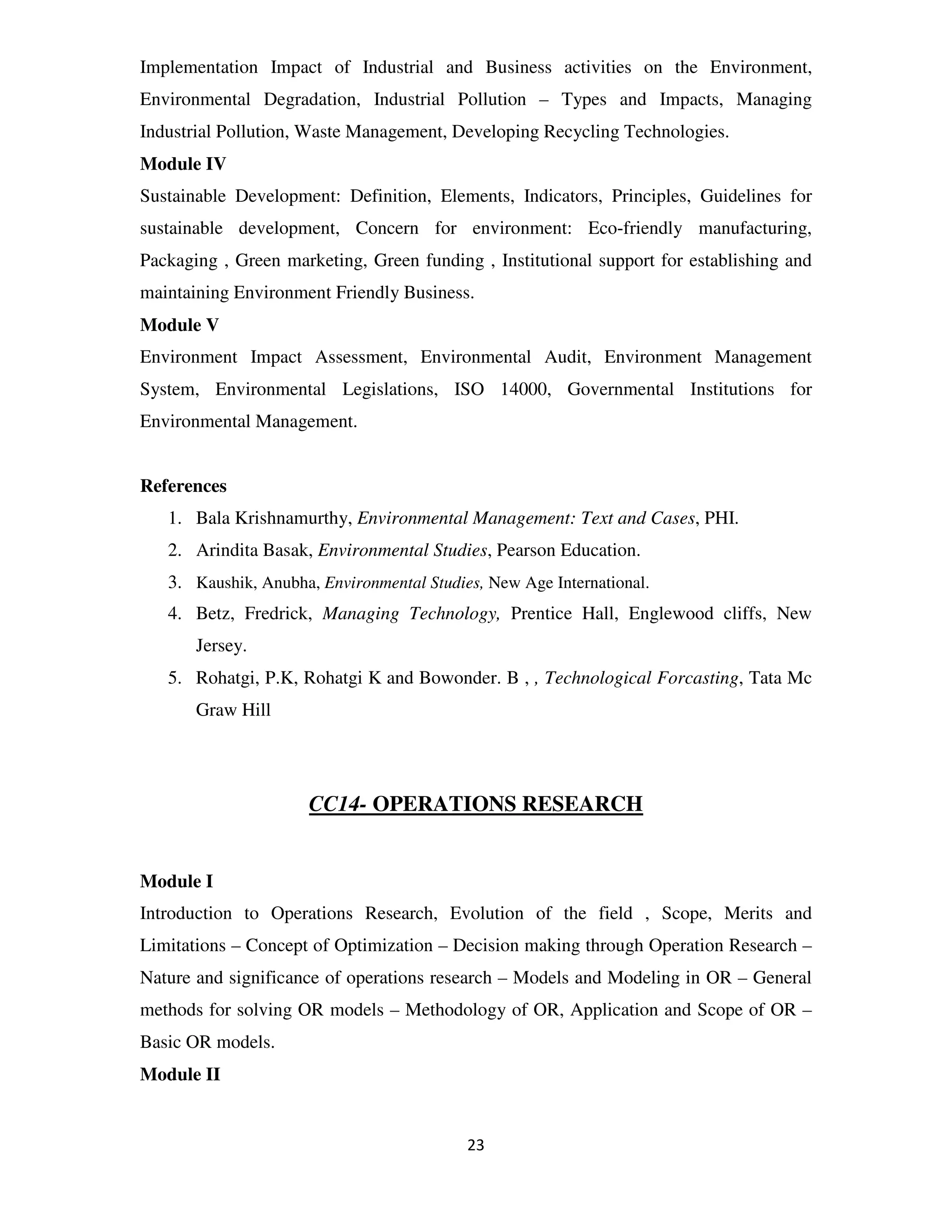 Implementation Impact of Industrial and Business activities on the Environment,
Environmental Degradation, Industrial Pollution – Types and Impacts, Managing
Industrial Pollution, Waste Management, Developing Recycling Technologies.
Module IV
Sustainable Development: Definition, Elements, Indicators, Principles, Guidelines for
sustainable development, Concern for environment: Eco-friendly manufacturing,
Packaging , Green marketing, Green funding , Institutional support for establishing and
maintaining Environment Friendly Business.
Module V
Environment Impact Assessment, Environmental Audit, Environment Management
System, Environmental Legislations, ISO 14000, Governmental Institutions for
Environmental Management.


References
   1. Bala Krishnamurthy, Environmental Management: Text and Cases, PHI.
   2. Arindita Basak, Environmental Studies, Pearson Education.
   3. Kaushik, Anubha, Environmental Studies, New Age International.
   4. Betz, Fredrick, Managing Technology, Prentice Hall, Englewood cliffs, New
       Jersey.
   5. Rohatgi, P.K, Rohatgi K and Bowonder. B , , Technological Forcasting, Tata Mc
       Graw Hill




                      CC14- OPERATIONS RESEARCH


Module I
Introduction to Operations Research, Evolution of the field , Scope, Merits and
Limitations – Concept of Optimization – Decision making through Operation Research –
Nature and significance of operations research – Models and Modeling in OR – General
methods for solving OR models – Methodology of OR, Application and Scope of OR –
Basic OR models.
Module II


                                           23
 