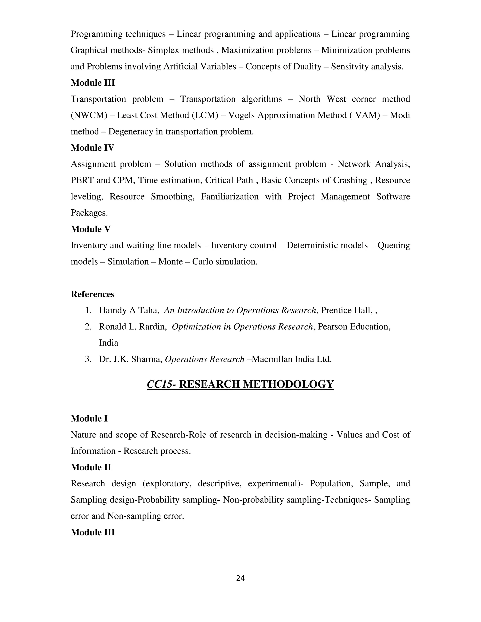 Programming techniques – Linear programming and applications – Linear programming
Graphical methods- Simplex methods , Maximization problems – Minimization problems
and Problems involving Artificial Variables – Concepts of Duality – Sensitvity analysis.
Module III
Transportation problem – Transportation algorithms – North West corner method
(NWCM) – Least Cost Method (LCM) – Vogels Approximation Method ( VAM) – Modi
method – Degeneracy in transportation problem.
Module IV
Assignment problem – Solution methods of assignment problem - Network Analysis,
PERT and CPM, Time estimation, Critical Path , Basic Concepts of Crashing , Resource
leveling, Resource Smoothing, Familiarization with Project Management Software
Packages.
Module V
Inventory and waiting line models – Inventory control – Deterministic models – Queuing
models – Simulation – Monte – Carlo simulation.


References
   1. Hamdy A Taha, An Introduction to Operations Research, Prentice Hall, ,
   2. Ronald L. Rardin, Optimization in Operations Research, Pearson Education,
       India
   3. Dr. J.K. Sharma, Operations Research –Macmillan India Ltd.

                    CC15- RESEARCH METHODOLOGY


Module I
Nature and scope of Research-Role of research in decision-making - Values and Cost of
Information - Research process.
Module II
Research design (exploratory, descriptive, experimental)- Population, Sample, and
Sampling design-Probability sampling- Non-probability sampling-Techniques- Sampling
error and Non-sampling error.
Module III



                                           24
 