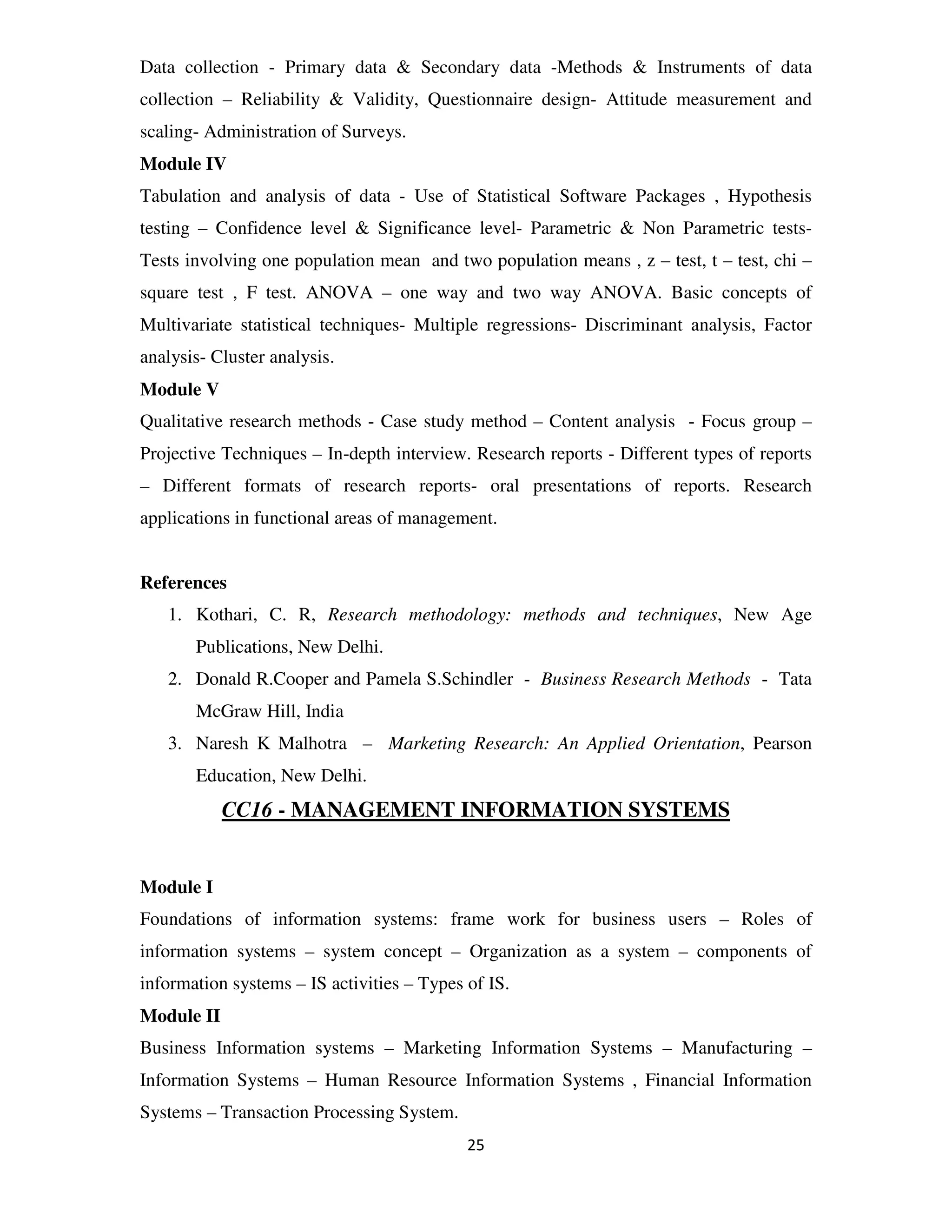 Data collection - Primary data & Secondary data -Methods & Instruments of data
collection – Reliability & Validity, Questionnaire design- Attitude measurement and
scaling- Administration of Surveys.
Module IV
Tabulation and analysis of data - Use of Statistical Software Packages , Hypothesis
testing – Confidence level & Significance level- Parametric & Non Parametric tests-
Tests involving one population mean and two population means , z – test, t – test, chi –
square test , F test. ANOVA – one way and two way ANOVA. Basic concepts of
Multivariate statistical techniques- Multiple regressions- Discriminant analysis, Factor
analysis- Cluster analysis.
Module V
Qualitative research methods - Case study method – Content analysis - Focus group –
Projective Techniques – In-depth interview. Research reports - Different types of reports
– Different formats of research reports- oral presentations of reports. Research
applications in functional areas of management.


References
   1. Kothari, C. R, Research methodology: methods and techniques, New Age
       Publications, New Delhi.
   2. Donald R.Cooper and Pamela S.Schindler - Business Research Methods - Tata
       McGraw Hill, India
   3. Naresh K Malhotra – Marketing Research: An Applied Orientation, Pearson
       Education, New Delhi.
            CC16 - MANAGEMENT INFORMATION SYSTEMS


Module I
Foundations of information systems: frame work for business users – Roles of
information systems – system concept – Organization as a system – components of
information systems – IS activities – Types of IS.
Module II
Business Information systems – Marketing Information Systems – Manufacturing –
Information Systems – Human Resource Information Systems , Financial Information
Systems – Transaction Processing System.
                                            25
 