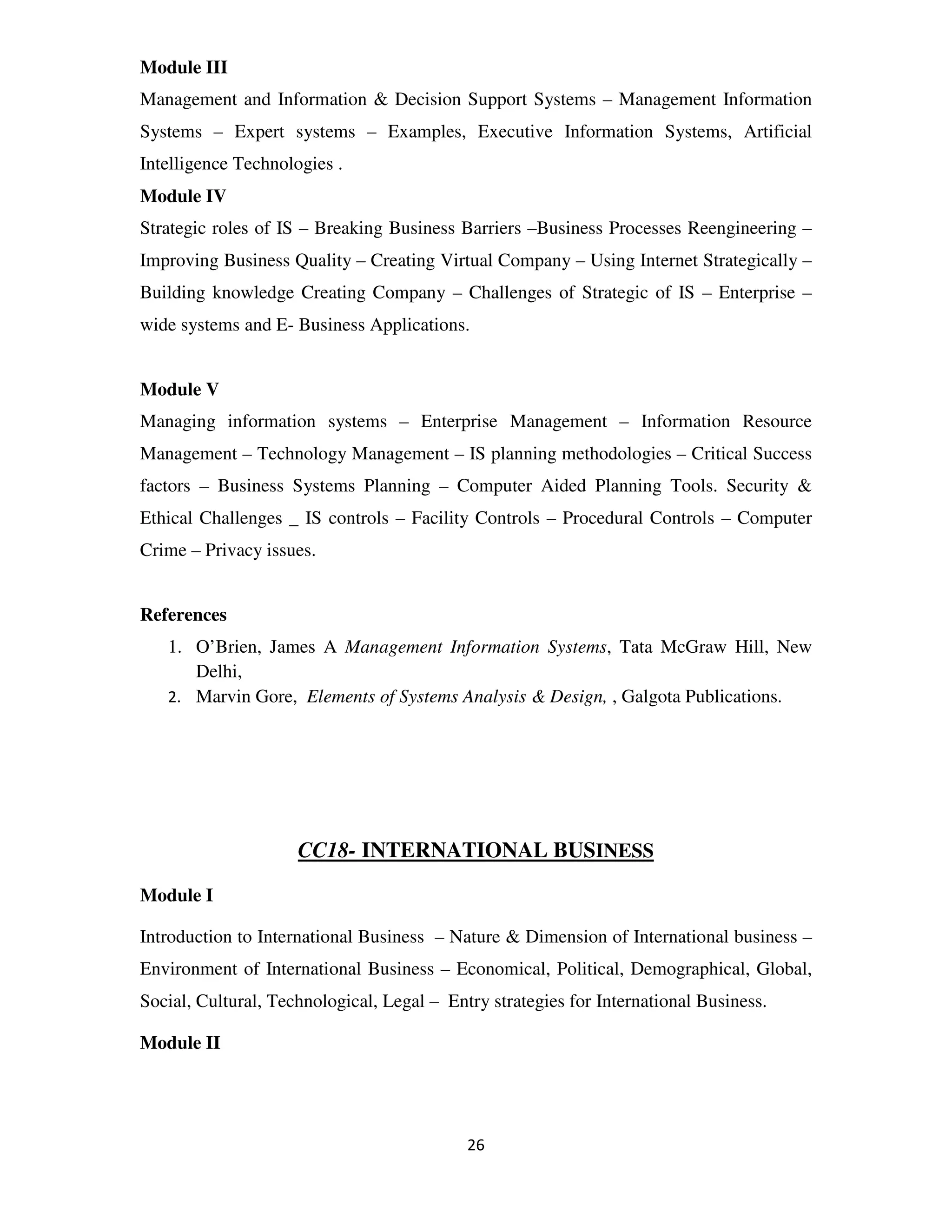 Module III
Management and Information & Decision Support Systems – Management Information
Systems – Expert systems – Examples, Executive Information Systems, Artificial
Intelligence Technologies .
Module IV
Strategic roles of IS – Breaking Business Barriers –Business Processes Reengineering –
Improving Business Quality – Creating Virtual Company – Using Internet Strategically –
Building knowledge Creating Company – Challenges of Strategic of IS – Enterprise –
wide systems and E- Business Applications.


Module V
Managing information systems – Enterprise Management – Information Resource
Management – Technology Management – IS planning methodologies – Critical Success
factors – Business Systems Planning – Computer Aided Planning Tools. Security &
Ethical Challenges _ IS controls – Facility Controls – Procedural Controls – Computer
Crime – Privacy issues.


References
   1. O’Brien, James A Management Information Systems, Tata McGraw Hill, New
      Delhi,
   2. Marvin Gore, Elements of Systems Analysis & Design, , Galgota Publications.




                     CC18- INTERNATIONAL BUSINESS

Module I

Introduction to International Business – Nature & Dimension of International business –
Environment of International Business – Economical, Political, Demographical, Global,
Social, Cultural, Technological, Legal – Entry strategies for International Business.

Module II




                                            26
 