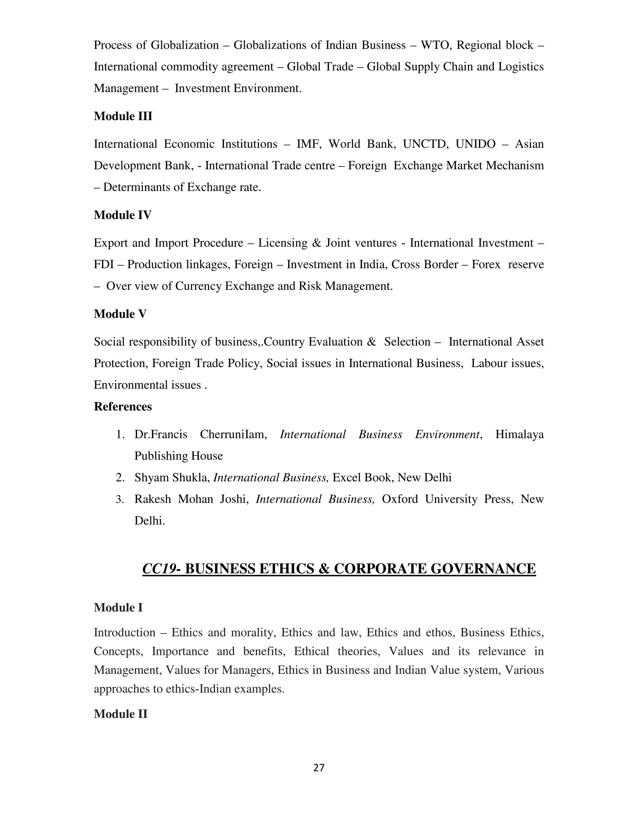 Process of Globalization – Globalizations of Indian Business – WTO, Regional block –
International commodity agreement – Global Trade – Global Supply Chain and Logistics
Management – Investment Environment.

Module III

International Economic Institutions – IMF, World Bank, UNCTD, UNIDO – Asian
Development Bank, - International Trade centre – Foreign Exchange Market Mechanism
– Determinants of Exchange rate.

Module IV

Export and Import Procedure – Licensing & Joint ventures - International Investment –
FDI – Production linkages, Foreign – Investment in India, Cross Border – Forex reserve
– Over view of Currency Exchange and Risk Management.

Module V

Social responsibility of business,.Country Evaluation & Selection – International Asset
Protection, Foreign Trade Policy, Social issues in International Business, Labour issues,
Environmental issues .
References

    1. Dr.Francis    CherruniIam,   International   Business   Environment,    Himalaya
        Publishing House
    2. Shyam Shukla, International Business, Excel Book, New Delhi
    3. Rakesh Mohan Joshi, International Business, Oxford University Press, New
        Delhi.


         CC19- BUSINESS ETHICS & CORPORATE GOVERNANCE

Module I
Introduction – Ethics and morality, Ethics and law, Ethics and ethos, Business Ethics,
Concepts, Importance and benefits, Ethical theories, Values and its relevance in
Management, Values for Managers, Ethics in Business and Indian Value system, Various
approaches to ethics-Indian examples.

Module II



                                           27
 
