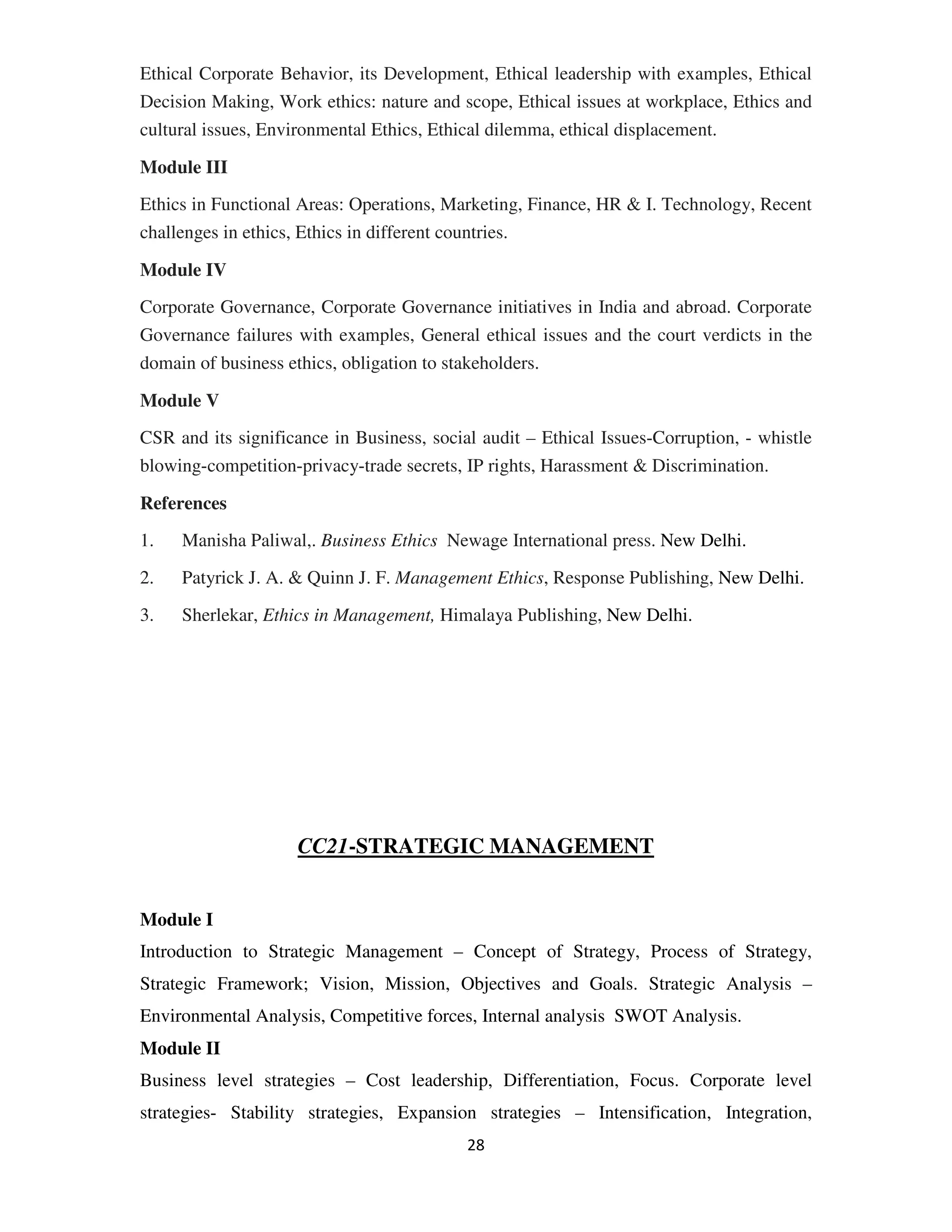 Ethical Corporate Behavior, its Development, Ethical leadership with examples, Ethical
Decision Making, Work ethics: nature and scope, Ethical issues at workplace, Ethics and
cultural issues, Environmental Ethics, Ethical dilemma, ethical displacement.

Module III
Ethics in Functional Areas: Operations, Marketing, Finance, HR & I. Technology, Recent
challenges in ethics, Ethics in different countries.

Module IV
Corporate Governance, Corporate Governance initiatives in India and abroad. Corporate
Governance failures with examples, General ethical issues and the court verdicts in the
domain of business ethics, obligation to stakeholders.

Module V
CSR and its significance in Business, social audit – Ethical Issues-Corruption, - whistle
blowing-competition-privacy-trade secrets, IP rights, Harassment & Discrimination.

References
1.   Manisha Paliwal,. Business Ethics Newage International press. New Delhi.

2.   Patyrick J. A. & Quinn J. F. Management Ethics, Response Publishing, New Delhi.

3.   Sherlekar, Ethics in Management, Himalaya Publishing, New Delhi.




                    CC21-STRATEGIC MANAGEMENT


Module I
Introduction to Strategic Management – Concept of Strategy, Process of Strategy,
Strategic Framework; Vision, Mission, Objectives and Goals. Strategic Analysis –
Environmental Analysis, Competitive forces, Internal analysis SWOT Analysis.
Module II
Business level strategies – Cost leadership, Differentiation, Focus. Corporate level
strategies- Stability strategies, Expansion strategies – Intensification, Integration,
                                           28
 