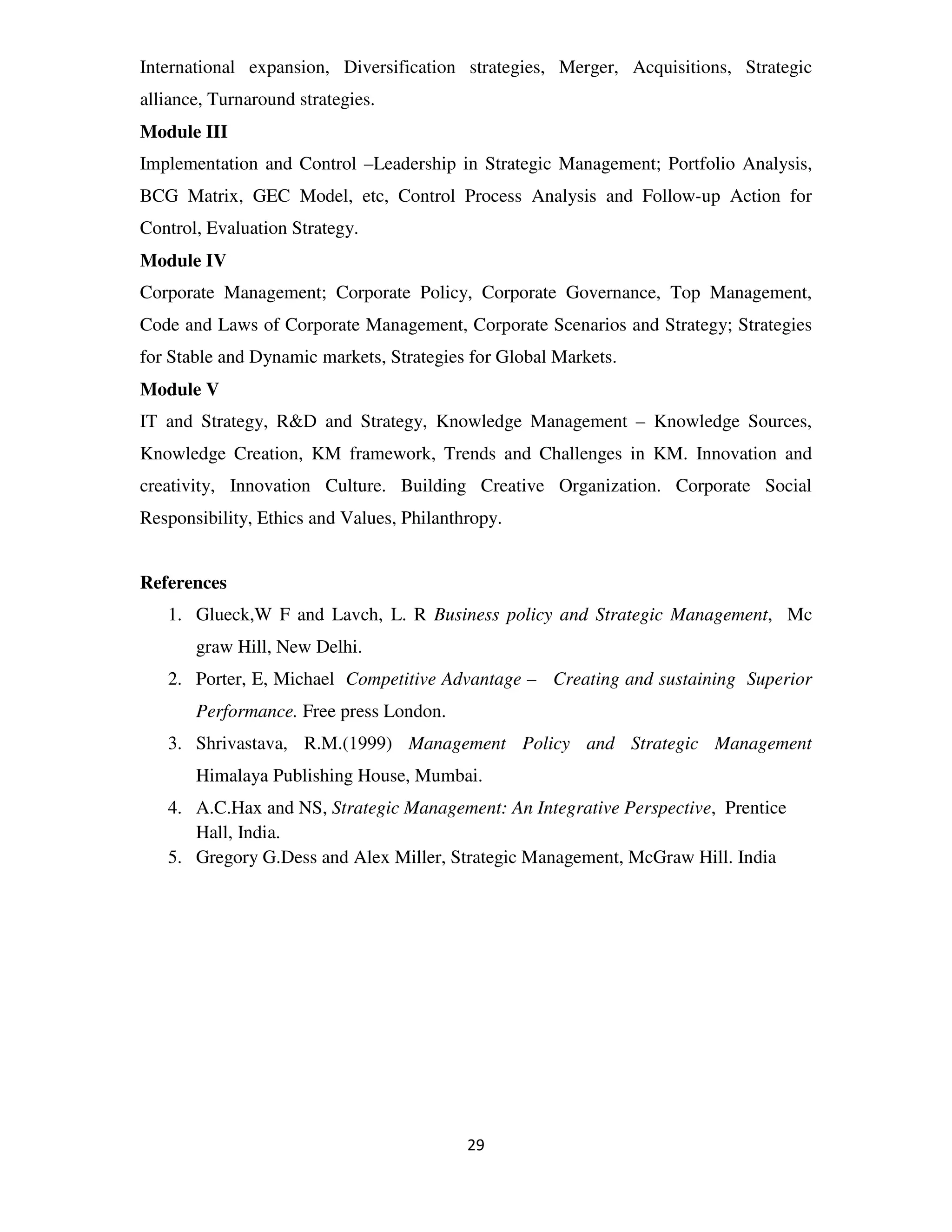 International expansion, Diversification strategies, Merger, Acquisitions, Strategic
alliance, Turnaround strategies.
Module III
Implementation and Control –Leadership in Strategic Management; Portfolio Analysis,
BCG Matrix, GEC Model, etc, Control Process Analysis and Follow-up Action for
Control, Evaluation Strategy.
Module IV
Corporate Management; Corporate Policy, Corporate Governance, Top Management,
Code and Laws of Corporate Management, Corporate Scenarios and Strategy; Strategies
for Stable and Dynamic markets, Strategies for Global Markets.
Module V
IT and Strategy, R&D and Strategy, Knowledge Management – Knowledge Sources,
Knowledge Creation, KM framework, Trends and Challenges in KM. Innovation and
creativity, Innovation Culture. Building Creative Organization. Corporate Social
Responsibility, Ethics and Values, Philanthropy.


References
   1. Glueck,W F and Lavch, L. R Business policy and Strategic Management, Mc
       graw Hill, New Delhi.
   2. Porter, E, Michael Competitive Advantage – Creating and sustaining Superior
       Performance. Free press London.
   3. Shrivastava, R.M.(1999) Management Policy and Strategic Management
       Himalaya Publishing House, Mumbai.
   4. A.C.Hax and NS, Strategic Management: An Integrative Perspective, Prentice
      Hall, India.
   5. Gregory G.Dess and Alex Miller, Strategic Management, McGraw Hill. India




                                           29
 