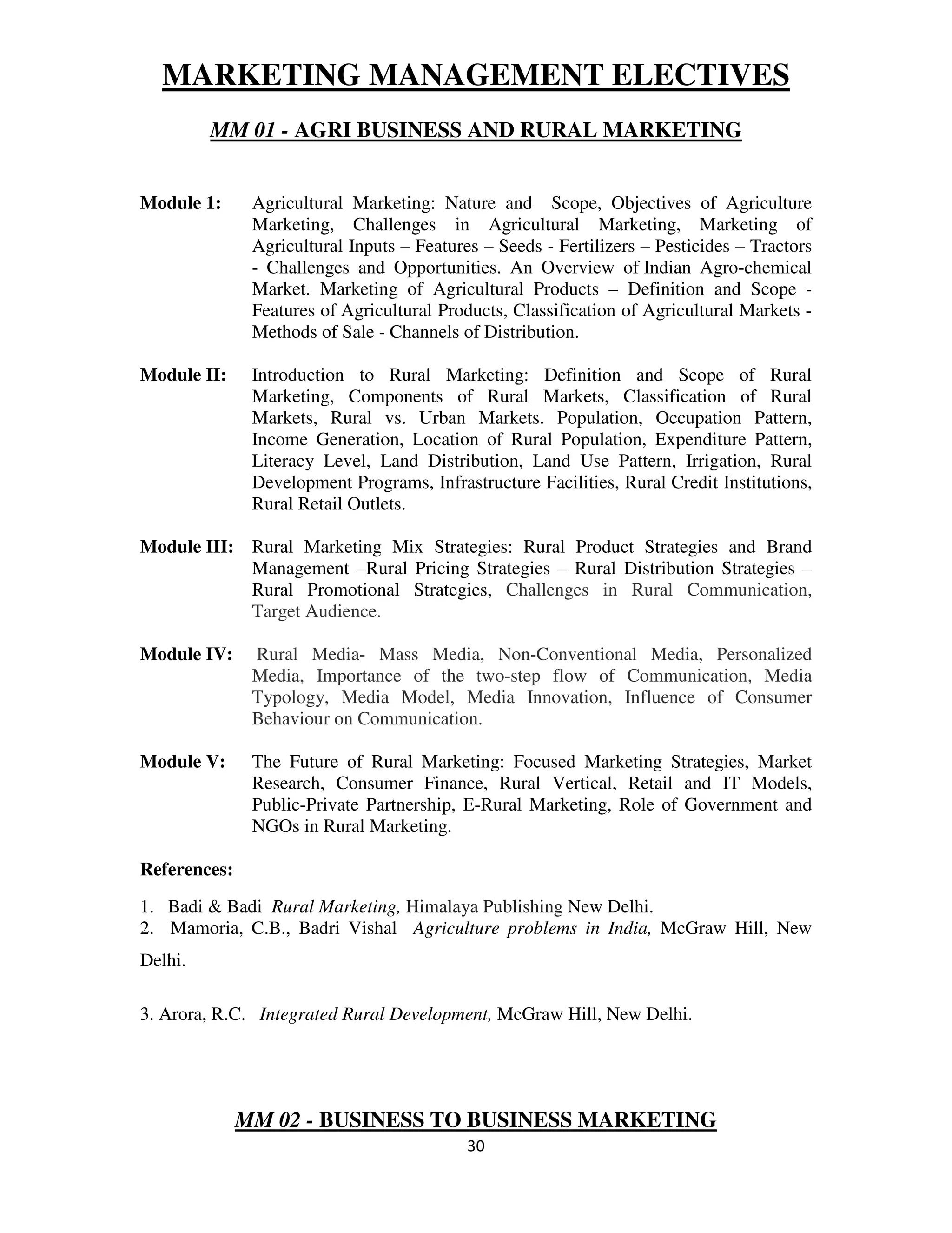 MARKETING MANAGEMENT ELECTIVES
         MM 01 - AGRI BUSINESS AND RURAL MARKETING


Module 1:      Agricultural Marketing: Nature and Scope, Objectives of Agriculture
               Marketing, Challenges in Agricultural Marketing, Marketing of
               Agricultural Inputs – Features – Seeds - Fertilizers – Pesticides – Tractors
               - Challenges and Opportunities. An Overview of Indian Agro-chemical
               Market. Marketing of Agricultural Products – Definition and Scope -
               Features of Agricultural Products, Classification of Agricultural Markets -
               Methods of Sale - Channels of Distribution.

Module II:     Introduction to Rural Marketing: Definition and Scope of Rural
               Marketing, Components of Rural Markets, Classification of Rural
               Markets, Rural vs. Urban Markets. Population, Occupation Pattern,
               Income Generation, Location of Rural Population, Expenditure Pattern,
               Literacy Level, Land Distribution, Land Use Pattern, Irrigation, Rural
               Development Programs, Infrastructure Facilities, Rural Credit Institutions,
               Rural Retail Outlets.

Module III: Rural Marketing Mix Strategies: Rural Product Strategies and Brand
            Management –Rural Pricing Strategies – Rural Distribution Strategies –
            Rural Promotional Strategies, Challenges in Rural Communication,
            Target Audience.

Module IV:     Rural Media- Mass Media, Non-Conventional Media, Personalized
               Media, Importance of the two-step flow of Communication, Media
               Typology, Media Model, Media Innovation, Influence of Consumer
               Behaviour on Communication.

Module V:      The Future of Rural Marketing: Focused Marketing Strategies, Market
               Research, Consumer Finance, Rural Vertical, Retail and IT Models,
               Public-Private Partnership, E-Rural Marketing, Role of Government and
               NGOs in Rural Marketing.

References:
1. Badi & Badi Rural Marketing, Himalaya Publishing New Delhi.
2. Mamoria, C.B., Badri Vishal Agriculture problems in India, McGraw Hill, New
Delhi.

3. Arora, R.C. Integrated Rural Development, McGraw Hill, New Delhi.




              MM 02 - BUSINESS TO BUSINESS MARKETING
                                            30
 