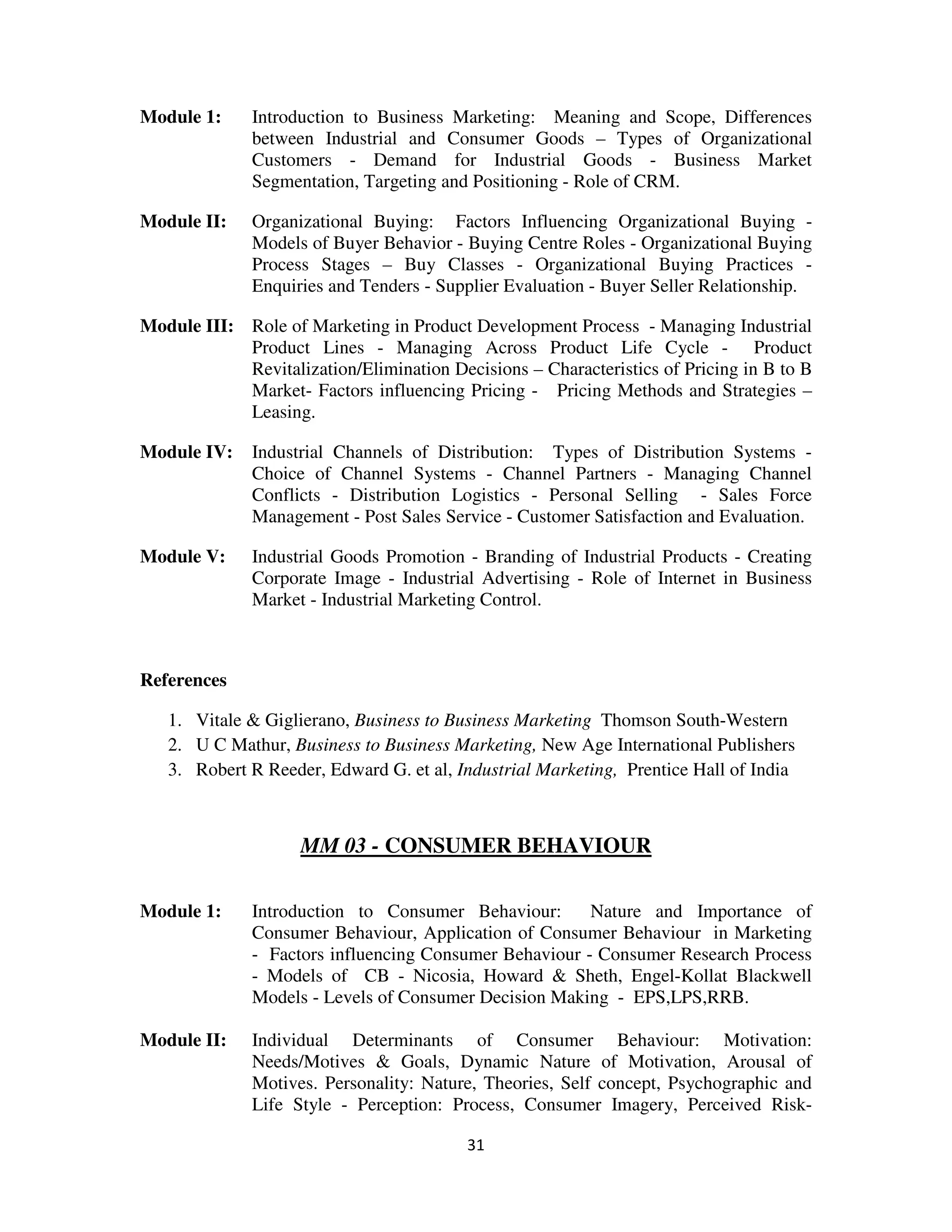 Module 1:     Introduction to Business Marketing: Meaning and Scope, Differences
              between Industrial and Consumer Goods – Types of Organizational
              Customers - Demand for Industrial Goods - Business Market
              Segmentation, Targeting and Positioning - Role of CRM.

Module II:    Organizational Buying: Factors Influencing Organizational Buying -
              Models of Buyer Behavior - Buying Centre Roles - Organizational Buying
              Process Stages – Buy Classes - Organizational Buying Practices -
              Enquiries and Tenders - Supplier Evaluation - Buyer Seller Relationship.

Module III: Role of Marketing in Product Development Process - Managing Industrial
            Product Lines - Managing Across Product Life Cycle - Product
            Revitalization/Elimination Decisions – Characteristics of Pricing in B to B
            Market- Factors influencing Pricing - Pricing Methods and Strategies –
            Leasing.

Module IV:    Industrial Channels of Distribution: Types of Distribution Systems -
              Choice of Channel Systems - Channel Partners - Managing Channel
              Conflicts - Distribution Logistics - Personal Selling - Sales Force
              Management - Post Sales Service - Customer Satisfaction and Evaluation.

Module V:     Industrial Goods Promotion - Branding of Industrial Products - Creating
              Corporate Image - Industrial Advertising - Role of Internet in Business
              Market - Industrial Marketing Control.



References

   1. Vitale & Giglierano, Business to Business Marketing Thomson South-Western
   2. U C Mathur, Business to Business Marketing, New Age International Publishers
   3. Robert R Reeder, Edward G. et al, Industrial Marketing, Prentice Hall of India



                    MM 03 - CONSUMER BEHAVIOUR

Module 1:     Introduction to Consumer Behaviour:       Nature and Importance of
              Consumer Behaviour, Application of Consumer Behaviour in Marketing
              - Factors influencing Consumer Behaviour - Consumer Research Process
              - Models of CB - Nicosia, Howard & Sheth, Engel-Kollat Blackwell
              Models - Levels of Consumer Decision Making - EPS,LPS,RRB.

Module II:    Individual Determinants of Consumer Behaviour: Motivation:
              Needs/Motives & Goals, Dynamic Nature of Motivation, Arousal of
              Motives. Personality: Nature, Theories, Self concept, Psychographic and
              Life Style - Perception: Process, Consumer Imagery, Perceived Risk-

                                          31
 