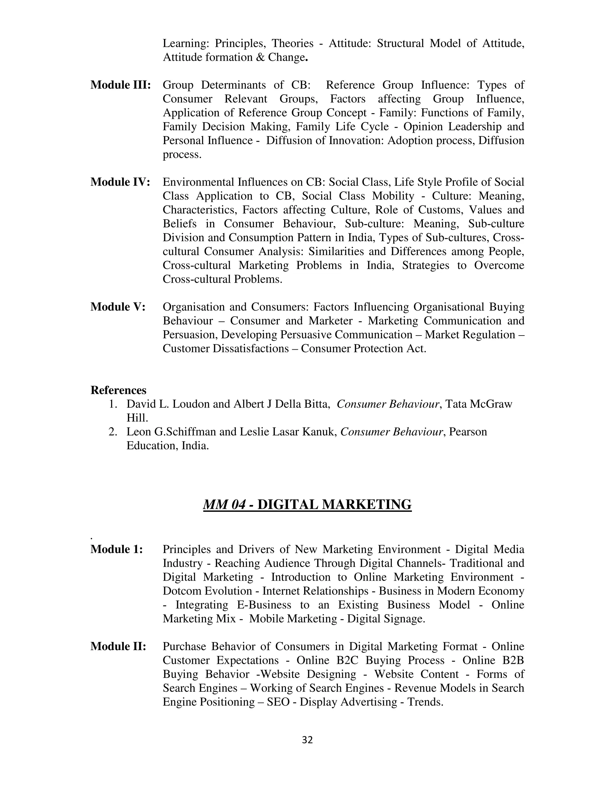 Learning: Principles, Theories - Attitude: Structural Model of Attitude,
              Attitude formation & Change.

Module III: Group Determinants of CB: Reference Group Influence: Types of
            Consumer Relevant Groups, Factors affecting Group Influence,
            Application of Reference Group Concept - Family: Functions of Family,
            Family Decision Making, Family Life Cycle - Opinion Leadership and
            Personal Influence - Diffusion of Innovation: Adoption process, Diffusion
            process.

Module IV:    Environmental Influences on CB: Social Class, Life Style Profile of Social
              Class Application to CB, Social Class Mobility - Culture: Meaning,
              Characteristics, Factors affecting Culture, Role of Customs, Values and
              Beliefs in Consumer Behaviour, Sub-culture: Meaning, Sub-culture
              Division and Consumption Pattern in India, Types of Sub-cultures, Cross-
              cultural Consumer Analysis: Similarities and Differences among People,
              Cross-cultural Marketing Problems in India, Strategies to Overcome
              Cross-cultural Problems.

Module V:     Organisation and Consumers: Factors Influencing Organisational Buying
              Behaviour – Consumer and Marketer - Marketing Communication and
              Persuasion, Developing Persuasive Communication – Market Regulation –
              Customer Dissatisfactions – Consumer Protection Act.


References
   1. David L. Loudon and Albert J Della Bitta, Consumer Behaviour, Tata McGraw
      Hill.
   2. Leon G.Schiffman and Leslie Lasar Kanuk, Consumer Behaviour, Pearson
      Education, India.



                      MM 04 - DIGITAL MARKETING

.
Module 1:     Principles and Drivers of New Marketing Environment - Digital Media
              Industry - Reaching Audience Through Digital Channels- Traditional and
              Digital Marketing - Introduction to Online Marketing Environment -
              Dotcom Evolution - Internet Relationships - Business in Modern Economy
              - Integrating E-Business to an Existing Business Model - Online
              Marketing Mix - Mobile Marketing - Digital Signage.

Module II:    Purchase Behavior of Consumers in Digital Marketing Format - Online
              Customer Expectations - Online B2C Buying Process - Online B2B
              Buying Behavior -Website Designing - Website Content - Forms of
              Search Engines – Working of Search Engines - Revenue Models in Search
              Engine Positioning – SEO - Display Advertising - Trends.


                                          32
 