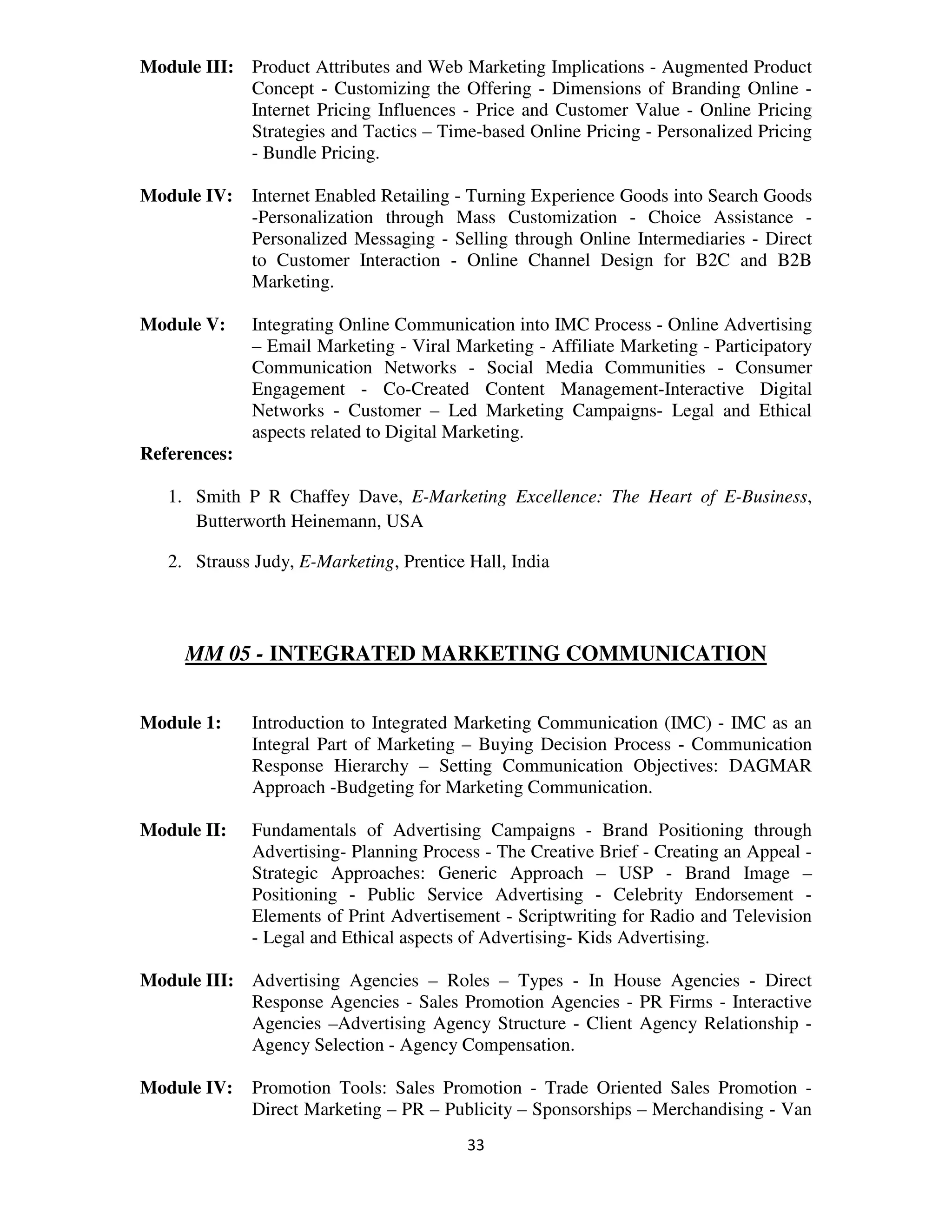 Module III: Product Attributes and Web Marketing Implications - Augmented Product
            Concept - Customizing the Offering - Dimensions of Branding Online -
            Internet Pricing Influences - Price and Customer Value - Online Pricing
            Strategies and Tactics – Time-based Online Pricing - Personalized Pricing
            - Bundle Pricing.

Module IV:    Internet Enabled Retailing - Turning Experience Goods into Search Goods
              -Personalization through Mass Customization - Choice Assistance -
              Personalized Messaging - Selling through Online Intermediaries - Direct
              to Customer Interaction - Online Channel Design for B2C and B2B
              Marketing.

Module V:     Integrating Online Communication into IMC Process - Online Advertising
              – Email Marketing - Viral Marketing - Affiliate Marketing - Participatory
              Communication Networks - Social Media Communities - Consumer
              Engagement - Co-Created Content Management-Interactive Digital
              Networks - Customer – Led Marketing Campaigns- Legal and Ethical
              aspects related to Digital Marketing.
References:

   1. Smith P R Chaffey Dave, E-Marketing Excellence: The Heart of E-Business,
      Butterworth Heinemann, USA

   2. Strauss Judy, E-Marketing, Prentice Hall, India



     MM 05 - INTEGRATED MARKETING COMMUNICATION


Module 1:     Introduction to Integrated Marketing Communication (IMC) - IMC as an
              Integral Part of Marketing – Buying Decision Process - Communication
              Response Hierarchy – Setting Communication Objectives: DAGMAR
              Approach -Budgeting for Marketing Communication.

Module II:    Fundamentals of Advertising Campaigns - Brand Positioning through
              Advertising- Planning Process - The Creative Brief - Creating an Appeal -
              Strategic Approaches: Generic Approach – USP - Brand Image –
              Positioning - Public Service Advertising - Celebrity Endorsement -
              Elements of Print Advertisement - Scriptwriting for Radio and Television
              - Legal and Ethical aspects of Advertising- Kids Advertising.

Module III: Advertising Agencies – Roles – Types - In House Agencies - Direct
            Response Agencies - Sales Promotion Agencies - PR Firms - Interactive
            Agencies –Advertising Agency Structure - Client Agency Relationship -
            Agency Selection - Agency Compensation.

Module IV:    Promotion Tools: Sales Promotion - Trade Oriented Sales Promotion -
              Direct Marketing – PR – Publicity – Sponsorships – Merchandising - Van
                                          33
 