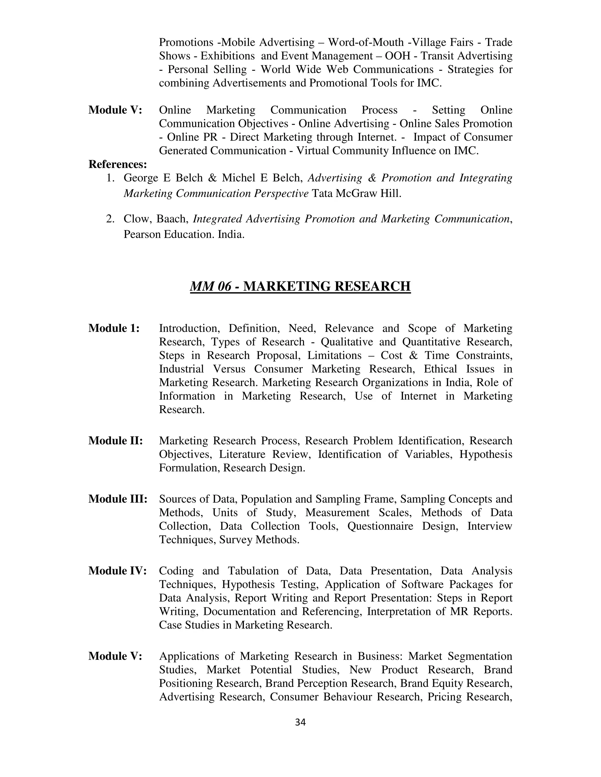 Promotions -Mobile Advertising – Word-of-Mouth -Village Fairs - Trade
             Shows - Exhibitions and Event Management – OOH - Transit Advertising
             - Personal Selling - World Wide Web Communications - Strategies for
             combining Advertisements and Promotional Tools for IMC.

Module V:    Online Marketing Communication Process - Setting Online
             Communication Objectives - Online Advertising - Online Sales Promotion
             - Online PR - Direct Marketing through Internet. - Impact of Consumer
             Generated Communication - Virtual Community Influence on IMC.
References:
   1. George E Belch & Michel E Belch, Advertising & Promotion and Integrating
      Marketing Communication Perspective Tata McGraw Hill.

   2. Clow, Baach, Integrated Advertising Promotion and Marketing Communication,
      Pearson Education. India.



                   MM 06 - MARKETING RESEARCH

Module 1:    Introduction, Definition, Need, Relevance and Scope of Marketing
             Research, Types of Research - Qualitative and Quantitative Research,
             Steps in Research Proposal, Limitations – Cost & Time Constraints,
             Industrial Versus Consumer Marketing Research, Ethical Issues in
             Marketing Research. Marketing Research Organizations in India, Role of
             Information in Marketing Research, Use of Internet in Marketing
             Research.

Module II:   Marketing Research Process, Research Problem Identification, Research
             Objectives, Literature Review, Identification of Variables, Hypothesis
             Formulation, Research Design.

Module III: Sources of Data, Population and Sampling Frame, Sampling Concepts and
            Methods, Units of Study, Measurement Scales, Methods of Data
            Collection, Data Collection Tools, Questionnaire Design, Interview
            Techniques, Survey Methods.

Module IV:   Coding and Tabulation of Data, Data Presentation, Data Analysis
             Techniques, Hypothesis Testing, Application of Software Packages for
             Data Analysis, Report Writing and Report Presentation: Steps in Report
             Writing, Documentation and Referencing, Interpretation of MR Reports.
             Case Studies in Marketing Research.

Module V:    Applications of Marketing Research in Business: Market Segmentation
             Studies, Market Potential Studies, New Product Research, Brand
             Positioning Research, Brand Perception Research, Brand Equity Research,
             Advertising Research, Consumer Behaviour Research, Pricing Research,

                                        34
 