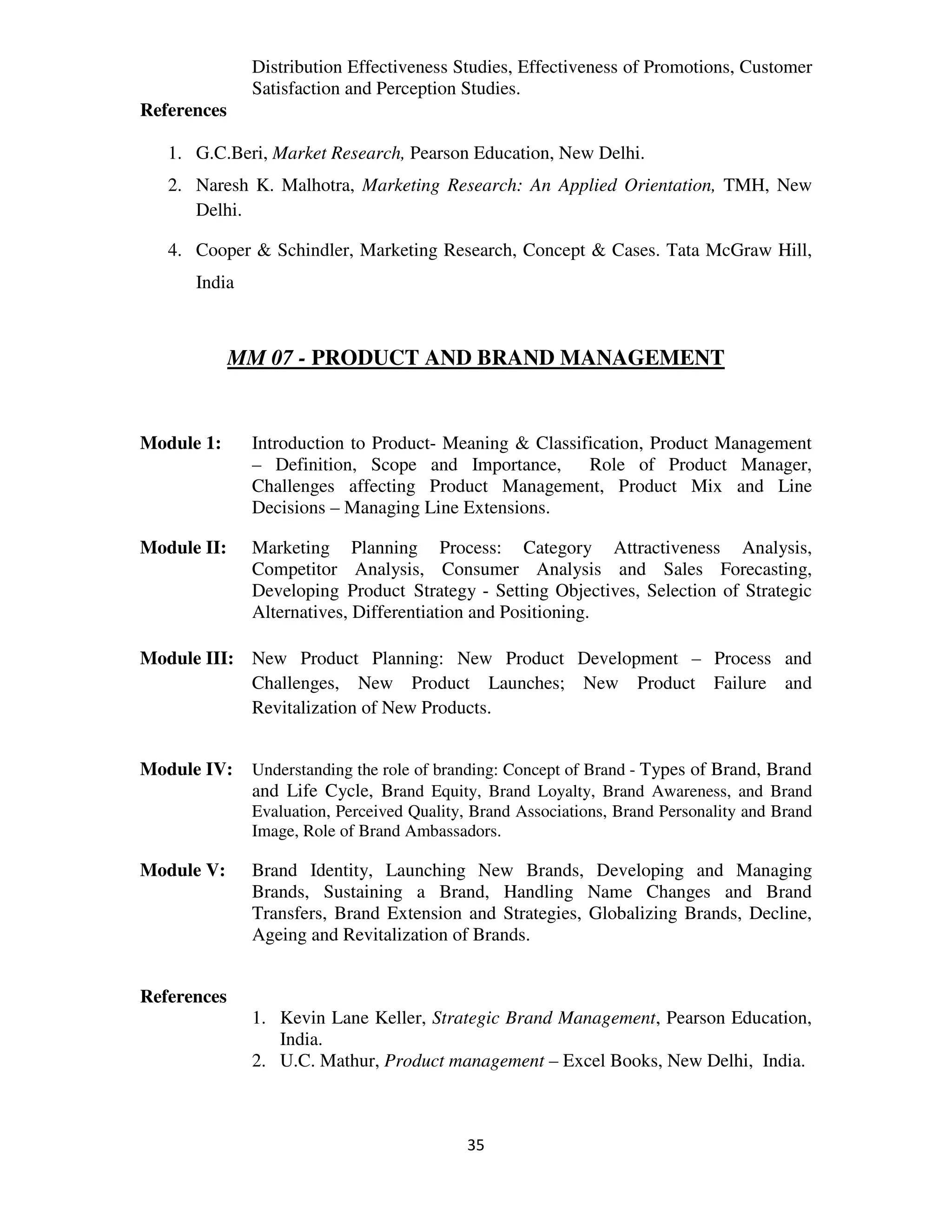 Distribution Effectiveness Studies, Effectiveness of Promotions, Customer
              Satisfaction and Perception Studies.
References

   1. G.C.Beri, Market Research, Pearson Education, New Delhi.
   2. Naresh K. Malhotra, Marketing Research: An Applied Orientation, TMH, New
      Delhi.

   4. Cooper & Schindler, Marketing Research, Concept & Cases. Tata McGraw Hill,
      India



             MM 07 - PRODUCT AND BRAND MANAGEMENT


Module 1:     Introduction to Product- Meaning & Classification, Product Management
              – Definition, Scope and Importance,       Role of Product Manager,
              Challenges affecting Product Management, Product Mix and Line
              Decisions – Managing Line Extensions.

Module II:    Marketing Planning Process: Category Attractiveness Analysis,
              Competitor Analysis, Consumer Analysis and Sales Forecasting,
              Developing Product Strategy - Setting Objectives, Selection of Strategic
              Alternatives, Differentiation and Positioning.

Module III: New Product Planning: New Product Development – Process and
            Challenges, New Product Launches; New Product Failure and
            Revitalization of New Products.


Module IV:    Understanding the role of branding: Concept of Brand - Types of Brand, Brand
              and Life Cycle, Brand Equity, Brand Loyalty, Brand Awareness, and Brand
              Evaluation, Perceived Quality, Brand Associations, Brand Personality and Brand
              Image, Role of Brand Ambassadors.

Module V:     Brand Identity, Launching New Brands, Developing and Managing
              Brands, Sustaining a Brand, Handling Name Changes and Brand
              Transfers, Brand Extension and Strategies, Globalizing Brands, Decline,
              Ageing and Revitalization of Brands.


References
              1. Kevin Lane Keller, Strategic Brand Management, Pearson Education,
                 India.
              2. U.C. Mathur, Product management – Excel Books, New Delhi, India.



                                           35
 