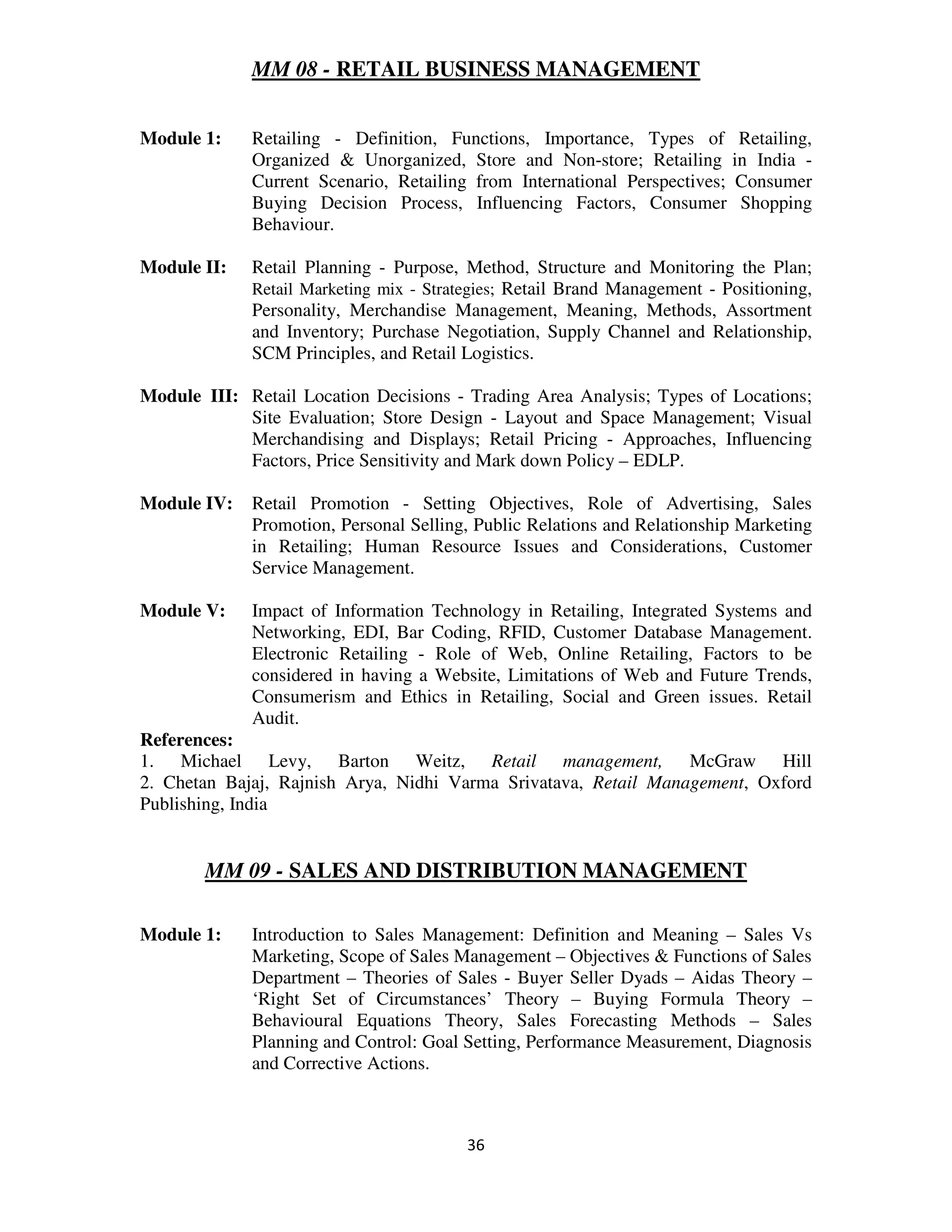 MM 08 - RETAIL BUSINESS MANAGEMENT


Module 1:    Retailing - Definition, Functions, Importance, Types of Retailing,
             Organized & Unorganized, Store and Non-store; Retailing in India -
             Current Scenario, Retailing from International Perspectives; Consumer
             Buying Decision Process, Influencing Factors, Consumer Shopping
             Behaviour.

Module II:   Retail Planning - Purpose, Method, Structure and Monitoring the Plan;
             Retail Marketing mix - Strategies; Retail Brand Management - Positioning,
             Personality, Merchandise Management, Meaning, Methods, Assortment
             and Inventory; Purchase Negotiation, Supply Channel and Relationship,
             SCM Principles, and Retail Logistics.

Module III: Retail Location Decisions - Trading Area Analysis; Types of Locations;
            Site Evaluation; Store Design - Layout and Space Management; Visual
            Merchandising and Displays; Retail Pricing - Approaches, Influencing
            Factors, Price Sensitivity and Mark down Policy – EDLP.

Module IV:   Retail Promotion - Setting Objectives, Role of Advertising, Sales
             Promotion, Personal Selling, Public Relations and Relationship Marketing
             in Retailing; Human Resource Issues and Considerations, Customer
             Service Management.

Module V:    Impact of Information Technology in Retailing, Integrated Systems and
             Networking, EDI, Bar Coding, RFID, Customer Database Management.
             Electronic Retailing - Role of Web, Online Retailing, Factors to be
             considered in having a Website, Limitations of Web and Future Trends,
             Consumerism and Ethics in Retailing, Social and Green issues. Retail
             Audit.
References:
1. Michael Levy, Barton Weitz, Retail management, McGraw Hill
2. Chetan Bajaj, Rajnish Arya, Nidhi Varma Srivatava, Retail Management, Oxford
Publishing, India


       MM 09 - SALES AND DISTRIBUTION MANAGEMENT

Module 1:    Introduction to Sales Management: Definition and Meaning – Sales Vs
             Marketing, Scope of Sales Management – Objectives & Functions of Sales
             Department – Theories of Sales - Buyer Seller Dyads – Aidas Theory –
             ‘Right Set of Circumstances’ Theory – Buying Formula Theory –
             Behavioural Equations Theory, Sales Forecasting Methods – Sales
             Planning and Control: Goal Setting, Performance Measurement, Diagnosis
             and Corrective Actions.



                                         36
 