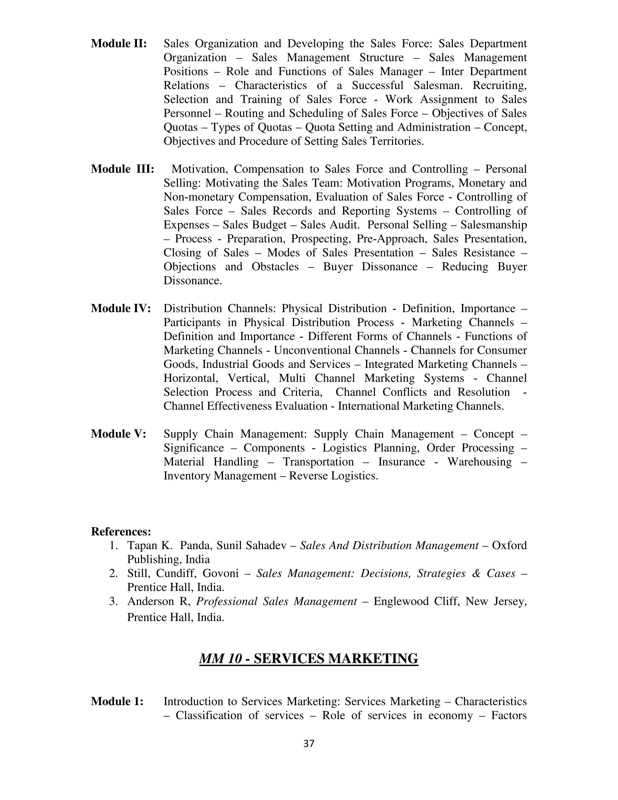 Module II:    Sales Organization and Developing the Sales Force: Sales Department
              Organization – Sales Management Structure – Sales Management
              Positions – Role and Functions of Sales Manager – Inter Department
              Relations – Characteristics of a Successful Salesman. Recruiting,
              Selection and Training of Sales Force - Work Assignment to Sales
              Personnel – Routing and Scheduling of Sales Force – Objectives of Sales
              Quotas – Types of Quotas – Quota Setting and Administration – Concept,
              Objectives and Procedure of Setting Sales Territories.

Module III:    Motivation, Compensation to Sales Force and Controlling – Personal
              Selling: Motivating the Sales Team: Motivation Programs, Monetary and
              Non-monetary Compensation, Evaluation of Sales Force - Controlling of
              Sales Force – Sales Records and Reporting Systems – Controlling of
              Expenses – Sales Budget – Sales Audit. Personal Selling – Salesmanship
              – Process - Preparation, Prospecting, Pre-Approach, Sales Presentation,
              Closing of Sales – Modes of Sales Presentation – Sales Resistance –
              Objections and Obstacles – Buyer Dissonance – Reducing Buyer
              Dissonance.

Module IV:    Distribution Channels: Physical Distribution - Definition, Importance –
              Participants in Physical Distribution Process - Marketing Channels –
              Definition and Importance - Different Forms of Channels - Functions of
              Marketing Channels - Unconventional Channels - Channels for Consumer
              Goods, Industrial Goods and Services – Integrated Marketing Channels –
              Horizontal, Vertical, Multi Channel Marketing Systems - Channel
              Selection Process and Criteria, Channel Conflicts and Resolution -
              Channel Effectiveness Evaluation - International Marketing Channels.

Module V:     Supply Chain Management: Supply Chain Management – Concept –
              Significance – Components - Logistics Planning, Order Processing –
              Material Handling – Transportation – Insurance - Warehousing –
              Inventory Management – Reverse Logistics.



References:
   1. Tapan K. Panda, Sunil Sahadev – Sales And Distribution Management – Oxford
      Publishing, India
   2. Still, Cundiff, Govoni – Sales Management: Decisions, Strategies & Cases –
      Prentice Hall, India.
   3. Anderson R, Professional Sales Management – Englewood Cliff, New Jersey,
      Prentice Hall, India.


                     MM 10 - SERVICES MARKETING

Module 1:     Introduction to Services Marketing: Services Marketing – Characteristics
              – Classification of services – Role of services in economy – Factors

                                         37
 