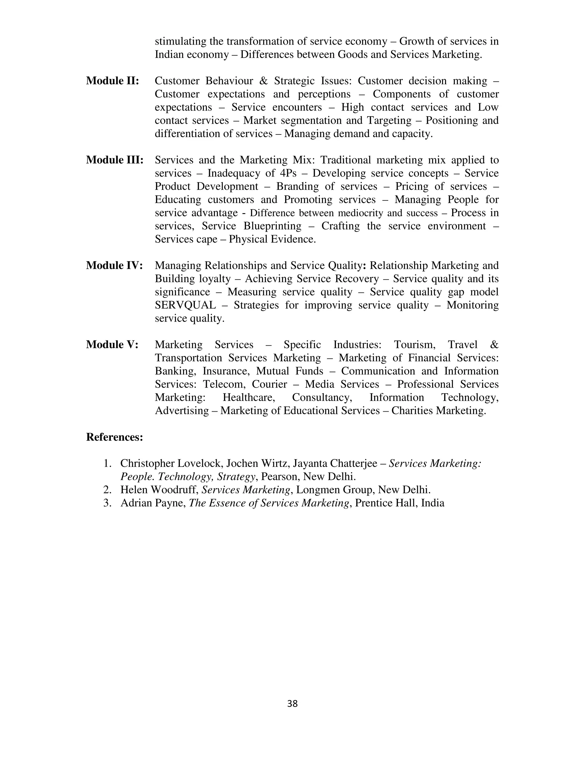 stimulating the transformation of service economy – Growth of services in
              Indian economy – Differences between Goods and Services Marketing.

Module II:    Customer Behaviour & Strategic Issues: Customer decision making –
              Customer expectations and perceptions – Components of customer
              expectations – Service encounters – High contact services and Low
              contact services – Market segmentation and Targeting – Positioning and
              differentiation of services – Managing demand and capacity.

Module III: Services and the Marketing Mix: Traditional marketing mix applied to
            services – Inadequacy of 4Ps – Developing service concepts – Service
            Product Development – Branding of services – Pricing of services –
            Educating customers and Promoting services – Managing People for
            service advantage - Difference between mediocrity and success – Process in
            services, Service Blueprinting – Crafting the service environment –
            Services cape – Physical Evidence.

Module IV:    Managing Relationships and Service Quality: Relationship Marketing and
              Building loyalty – Achieving Service Recovery – Service quality and its
              significance – Measuring service quality – Service quality gap model
              SERVQUAL – Strategies for improving service quality – Monitoring
              service quality.

Module V:     Marketing Services – Specific Industries: Tourism, Travel &
              Transportation Services Marketing – Marketing of Financial Services:
              Banking, Insurance, Mutual Funds – Communication and Information
              Services: Telecom, Courier – Media Services – Professional Services
              Marketing: Healthcare, Consultancy,          Information Technology,
              Advertising – Marketing of Educational Services – Charities Marketing.

References:

   1. Christopher Lovelock, Jochen Wirtz, Jayanta Chatterjee – Services Marketing:
      People. Technology, Strategy, Pearson, New Delhi.
   2. Helen Woodruff, Services Marketing, Longmen Group, New Delhi.
   3. Adrian Payne, The Essence of Services Marketing, Prentice Hall, India




                                          38
 