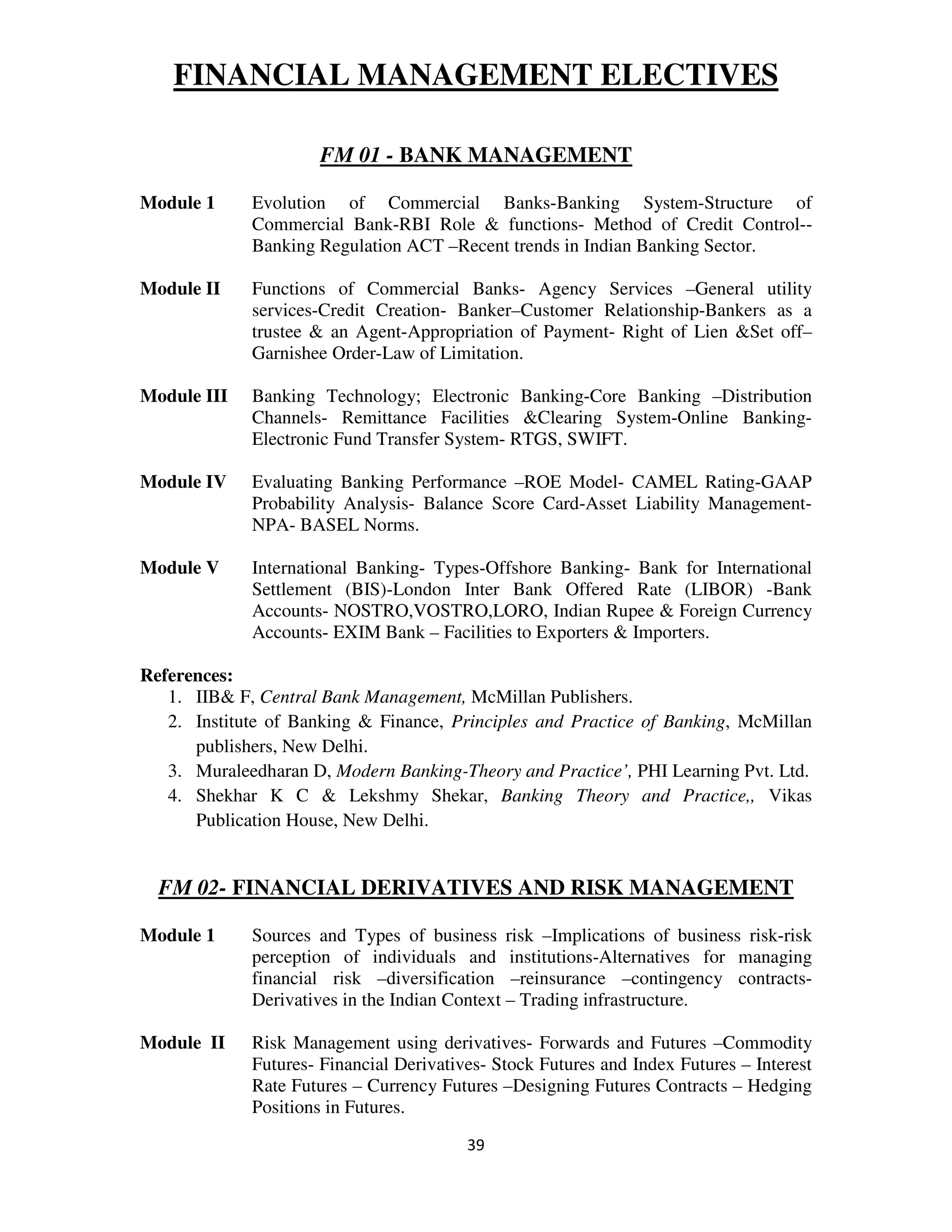 FINANCIAL MANAGEMENT ELECTIVES

                     FM 01 - BANK MANAGEMENT

Module 1     Evolution of Commercial Banks-Banking System-Structure of
             Commercial Bank-RBI Role & functions- Method of Credit Control--
             Banking Regulation ACT –Recent trends in Indian Banking Sector.

Module II    Functions of Commercial Banks- Agency Services –General utility
             services-Credit Creation- Banker–Customer Relationship-Bankers as a
             trustee & an Agent-Appropriation of Payment- Right of Lien &Set off–
             Garnishee Order-Law of Limitation.

Module III   Banking Technology; Electronic Banking-Core Banking –Distribution
             Channels- Remittance Facilities &Clearing System-Online Banking-
             Electronic Fund Transfer System- RTGS, SWIFT.

Module IV    Evaluating Banking Performance –ROE Model- CAMEL Rating-GAAP
             Probability Analysis- Balance Score Card-Asset Liability Management-
             NPA- BASEL Norms.

Module V     International Banking- Types-Offshore Banking- Bank for International
             Settlement (BIS)-London Inter Bank Offered Rate (LIBOR) -Bank
             Accounts- NOSTRO,VOSTRO,LORO, Indian Rupee & Foreign Currency
             Accounts- EXIM Bank – Facilities to Exporters & Importers.

References:
   1. IIB& F, Central Bank Management, McMillan Publishers.
   2. Institute of Banking & Finance, Principles and Practice of Banking, McMillan
      publishers, New Delhi.
   3. Muraleedharan D, Modern Banking-Theory and Practice’, PHI Learning Pvt. Ltd.
   4. Shekhar K C & Lekshmy Shekar, Banking Theory and Practice,, Vikas
      Publication House, New Delhi.


  FM 02- FINANCIAL DERIVATIVES AND RISK MANAGEMENT

Module 1     Sources and Types of business risk –Implications of business risk-risk
             perception of individuals and institutions-Alternatives for managing
             financial risk –diversification –reinsurance –contingency contracts-
             Derivatives in the Indian Context – Trading infrastructure.

Module II    Risk Management using derivatives- Forwards and Futures –Commodity
             Futures- Financial Derivatives- Stock Futures and Index Futures – Interest
             Rate Futures – Currency Futures –Designing Futures Contracts – Hedging
             Positions in Futures.

                                         39
 