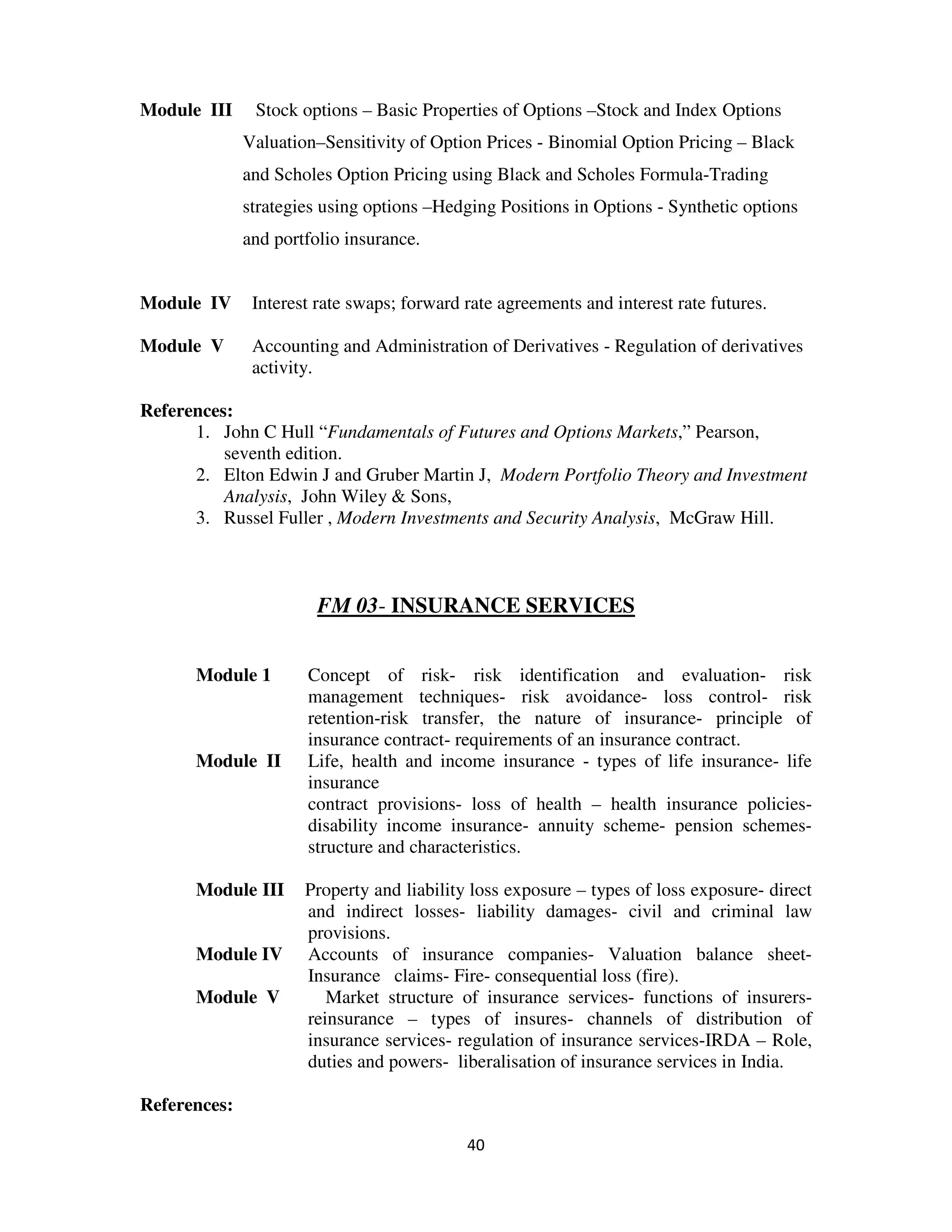 Module III     Stock options – Basic Properties of Options –Stock and Index Options
              Valuation–Sensitivity of Option Prices - Binomial Option Pricing – Black
              and Scholes Option Pricing using Black and Scholes Formula-Trading
              strategies using options –Hedging Positions in Options - Synthetic options
              and portfolio insurance.


Module IV      Interest rate swaps; forward rate agreements and interest rate futures.

Module V       Accounting and Administration of Derivatives - Regulation of derivatives
               activity.

References:
      1. John C Hull “Fundamentals of Futures and Options Markets,” Pearson,
          seventh edition.
      2. Elton Edwin J and Gruber Martin J, Modern Portfolio Theory and Investment
          Analysis, John Wiley & Sons,
      3. Russel Fuller , Modern Investments and Security Analysis, McGraw Hill.



                        FM 03- INSURANCE SERVICES


      Module 1        Concept of risk- risk identification and evaluation- risk
                      management techniques- risk avoidance- loss control- risk
                      retention-risk transfer, the nature of insurance- principle of
                      insurance contract- requirements of an insurance contract.
      Module II       Life, health and income insurance - types of life insurance- life
                      insurance
                      contract provisions- loss of health – health insurance policies-
                      disability income insurance- annuity scheme- pension schemes-
                      structure and characteristics.

      Module III      Property and liability loss exposure – types of loss exposure- direct
                      and indirect losses- liability damages- civil and criminal law
                      provisions.
      Module IV       Accounts of insurance companies- Valuation balance sheet-
                      Insurance claims- Fire- consequential loss (fire).
      Module V           Market structure of insurance services- functions of insurers-
                      reinsurance – types of insures- channels of distribution of
                      insurance services- regulation of insurance services-IRDA – Role,
                      duties and powers- liberalisation of insurance services in India.

References:

                                            40
 