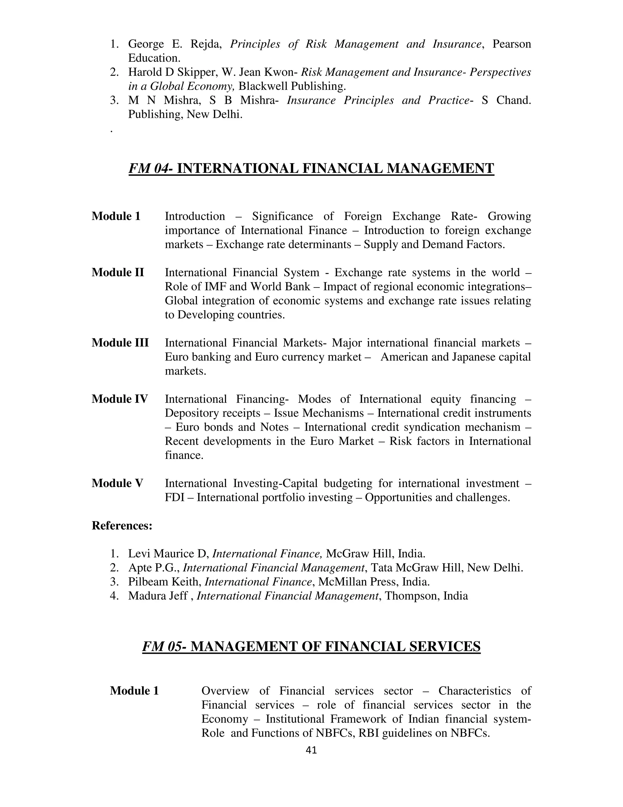 1. George E. Rejda, Principles of Risk Management and Insurance, Pearson
      Education.
   2. Harold D Skipper, W. Jean Kwon- Risk Management and Insurance- Perspectives
      in a Global Economy, Blackwell Publishing.
   3. M N Mishra, S B Mishra- Insurance Principles and Practice- S Chand.
      Publishing, New Delhi.
   .


        FM 04- INTERNATIONAL FINANCIAL MANAGEMENT


Module 1      Introduction – Significance of Foreign Exchange Rate- Growing
              importance of International Finance – Introduction to foreign exchange
              markets – Exchange rate determinants – Supply and Demand Factors.

Module II     International Financial System - Exchange rate systems in the world –
              Role of IMF and World Bank – Impact of regional economic integrations–
              Global integration of economic systems and exchange rate issues relating
              to Developing countries.

Module III    International Financial Markets- Major international financial markets –
              Euro banking and Euro currency market – American and Japanese capital
              markets.

Module IV     International Financing- Modes of International equity financing –
              Depository receipts – Issue Mechanisms – International credit instruments
              – Euro bonds and Notes – International credit syndication mechanism –
              Recent developments in the Euro Market – Risk factors in International
              finance.

Module V      International Investing-Capital budgeting for international investment –
              FDI – International portfolio investing – Opportunities and challenges.

References:

   1.   Levi Maurice D, International Finance, McGraw Hill, India.
   2.   Apte P.G., International Financial Management, Tata McGraw Hill, New Delhi.
   3.   Pilbeam Keith, International Finance, McMillan Press, India.
   4.   Madura Jeff , International Financial Management, Thompson, India



           FM 05- MANAGEMENT OF FINANCIAL SERVICES


   Module 1          Overview of Financial services sector – Characteristics of
                     Financial services – role of financial services sector in the
                     Economy – Institutional Framework of Indian financial system-
                     Role and Functions of NBFCs, RBI guidelines on NBFCs.
                                          41
 