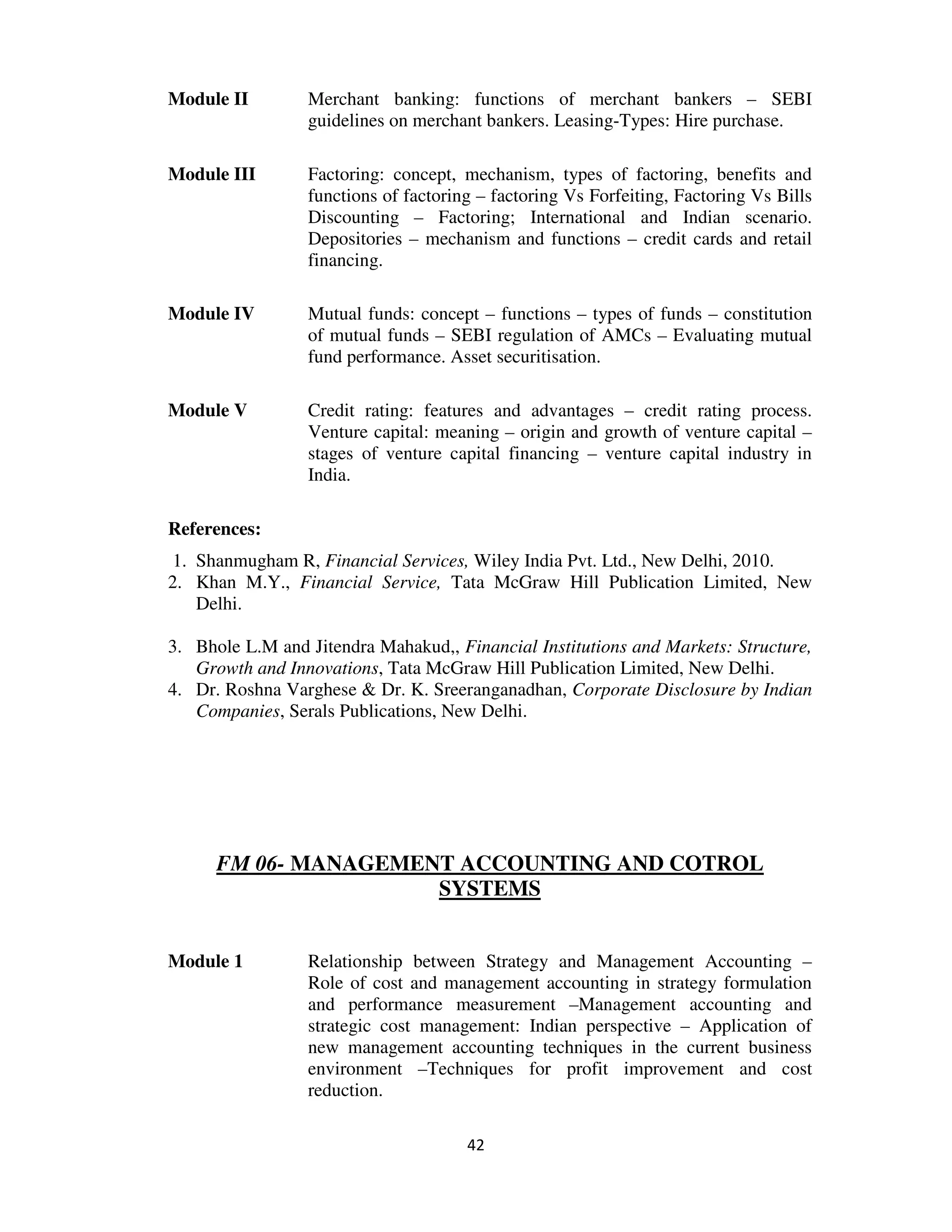 Module II        Merchant banking: functions of merchant bankers – SEBI
                 guidelines on merchant bankers. Leasing-Types: Hire purchase.

Module III       Factoring: concept, mechanism, types of factoring, benefits and
                 functions of factoring – factoring Vs Forfeiting, Factoring Vs Bills
                 Discounting – Factoring; International and Indian scenario.
                 Depositories – mechanism and functions – credit cards and retail
                 financing.

Module IV        Mutual funds: concept – functions – types of funds – constitution
                 of mutual funds – SEBI regulation of AMCs – Evaluating mutual
                 fund performance. Asset securitisation.

Module V         Credit rating: features and advantages – credit rating process.
                 Venture capital: meaning – origin and growth of venture capital –
                 stages of venture capital financing – venture capital industry in
                 India.

References:
1. Shanmugham R, Financial Services, Wiley India Pvt. Ltd., New Delhi, 2010.
2. Khan M.Y., Financial Service, Tata McGraw Hill Publication Limited, New
   Delhi.

3. Bhole L.M and Jitendra Mahakud,, Financial Institutions and Markets: Structure,
   Growth and Innovations, Tata McGraw Hill Publication Limited, New Delhi.
4. Dr. Roshna Varghese & Dr. K. Sreeranganadhan, Corporate Disclosure by Indian
   Companies, Serals Publications, New Delhi.




      FM 06- MANAGEMENT ACCOUNTING AND COTROL
                      SYSTEMS


Module 1         Relationship between Strategy and Management Accounting –
                 Role of cost and management accounting in strategy formulation
                 and performance measurement –Management accounting and
                 strategic cost management: Indian perspective – Application of
                 new management accounting techniques in the current business
                 environment –Techniques for profit improvement and cost
                 reduction.

                                      42
 