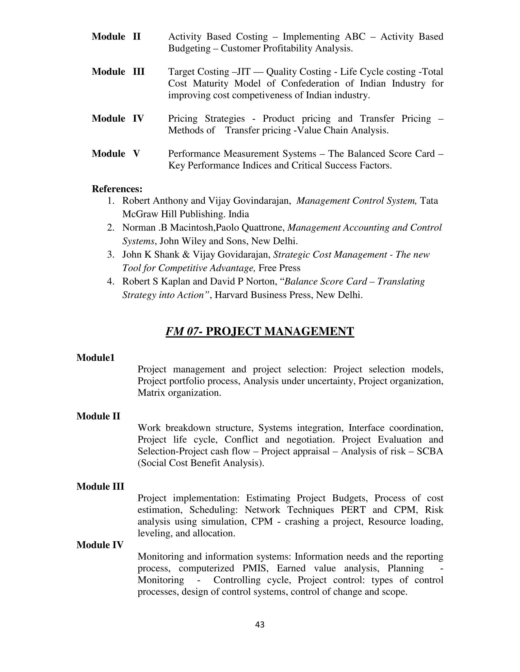 Module II        Activity Based Costing – Implementing ABC – Activity Based
                    Budgeting – Customer Profitability Analysis.

   Module III       Target Costing –JIT –– Quality Costing - Life Cycle costing -Total
                    Cost Maturity Model of Confederation of Indian Industry for
                    improving cost competiveness of Indian industry.

   Module IV        Pricing Strategies - Product pricing and Transfer Pricing –
                    Methods of Transfer pricing -Value Chain Analysis.

   Module V         Performance Measurement Systems – The Balanced Score Card –
                    Key Performance Indices and Critical Success Factors.

   References:
      1. Robert Anthony and Vijay Govindarajan, Management Control System, Tata
         McGraw Hill Publishing. India
      2. Norman .B Macintosh,Paolo Quattrone, Management Accounting and Control
         Systems, John Wiley and Sons, New Delhi.
      3. John K Shank & Vijay Govidarajan, Strategic Cost Management - The new
         Tool for Competitive Advantage, Free Press
      4. Robert S Kaplan and David P Norton, “Balance Score Card – Translating
         Strategy into Action”, Harvard Business Press, New Delhi.


                   FM 07- PROJECT MANAGEMENT

Module1
             Project management and project selection: Project selection models,
             Project portfolio process, Analysis under uncertainty, Project organization,
             Matrix organization.

Module II
             Work breakdown structure, Systems integration, Interface coordination,
             Project life cycle, Conflict and negotiation. Project Evaluation and
             Selection-Project cash flow – Project appraisal – Analysis of risk – SCBA
             (Social Cost Benefit Analysis).

Module III
             Project implementation: Estimating Project Budgets, Process of cost
             estimation, Scheduling: Network Techniques PERT and CPM, Risk
             analysis using simulation, CPM - crashing a project, Resource loading,
             leveling, and allocation.
Module IV
             Monitoring and information systems: Information needs and the reporting
             process, computerized PMIS, Earned value analysis, Planning           -
             Monitoring - Controlling cycle, Project control: types of control
             processes, design of control systems, control of change and scope.


                                          43
 