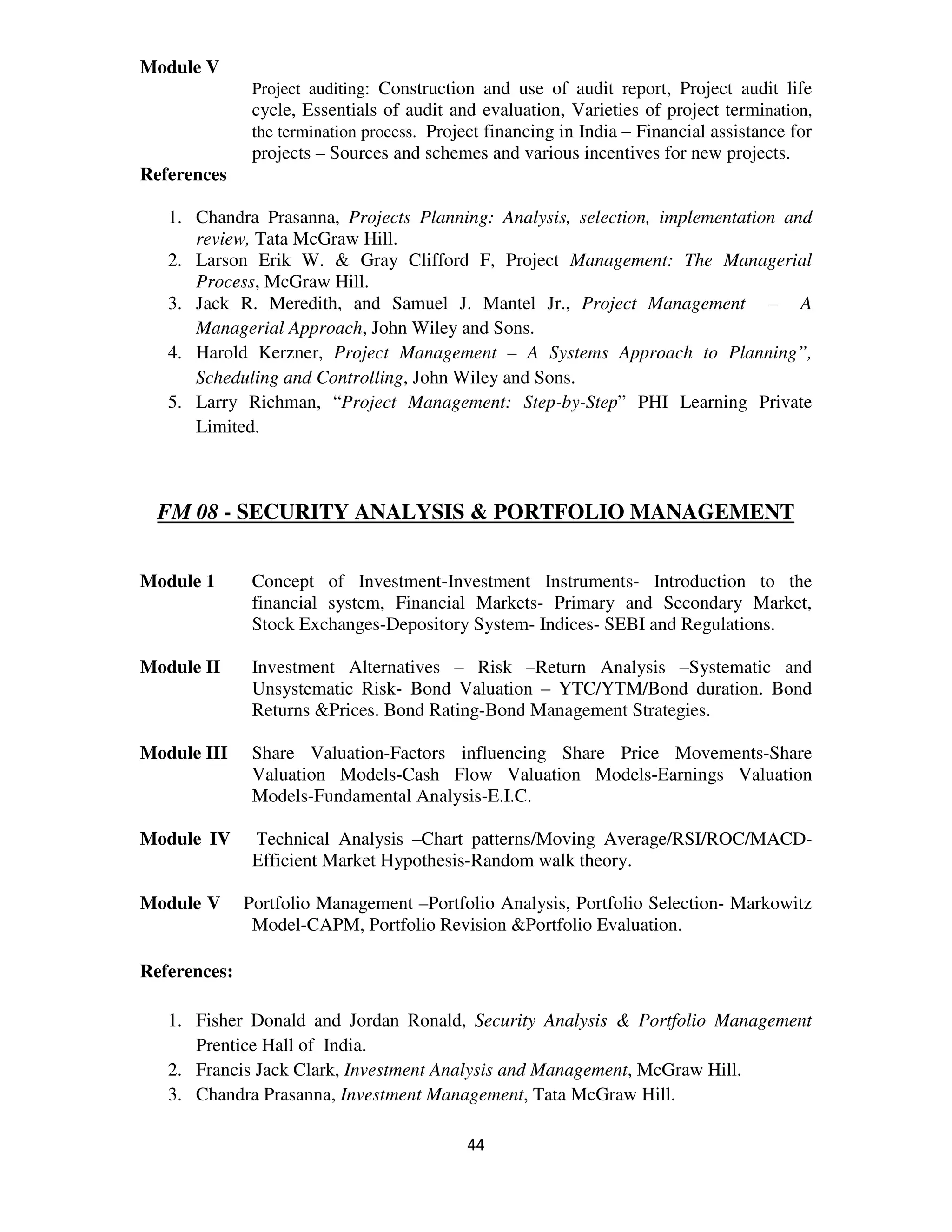 Module V
               Project auditing: Construction and use of audit report, Project audit life
               cycle, Essentials of audit and evaluation, Varieties of project termination,
               the termination process. Project financing in India – Financial assistance for
               projects – Sources and schemes and various incentives for new projects.
References

   1. Chandra Prasanna, Projects Planning: Analysis, selection, implementation and
      review, Tata McGraw Hill.
   2. Larson Erik W. & Gray Clifford F, Project Management: The Managerial
      Process, McGraw Hill.
   3. Jack R. Meredith, and Samuel J. Mantel Jr., Project Management – A
      Managerial Approach, John Wiley and Sons.
   4. Harold Kerzner, Project Management – A Systems Approach to Planning”,
      Scheduling and Controlling, John Wiley and Sons.
   5. Larry Richman, “Project Management: Step-by-Step” PHI Learning Private
      Limited.



  FM 08 - SECURITY ANALYSIS & PORTFOLIO MANAGEMENT


Module 1       Concept of Investment-Investment Instruments- Introduction to the
               financial system, Financial Markets- Primary and Secondary Market,
               Stock Exchanges-Depository System- Indices- SEBI and Regulations.

Module II      Investment Alternatives – Risk –Return Analysis –Systematic and
               Unsystematic Risk- Bond Valuation – YTC/YTM/Bond duration. Bond
               Returns &Prices. Bond Rating-Bond Management Strategies.

Module III     Share Valuation-Factors influencing Share Price Movements-Share
               Valuation Models-Cash Flow Valuation Models-Earnings Valuation
               Models-Fundamental Analysis-E.I.C.

Module IV      Technical Analysis –Chart patterns/Moving Average/RSI/ROC/MACD-
               Efficient Market Hypothesis-Random walk theory.

Module V      Portfolio Management –Portfolio Analysis, Portfolio Selection- Markowitz
               Model-CAPM, Portfolio Revision &Portfolio Evaluation.

References:

   1. Fisher Donald and Jordan Ronald, Security Analysis & Portfolio Management
      Prentice Hall of India.
   2. Francis Jack Clark, Investment Analysis and Management, McGraw Hill.
   3. Chandra Prasanna, Investment Management, Tata McGraw Hill.

                                            44
 