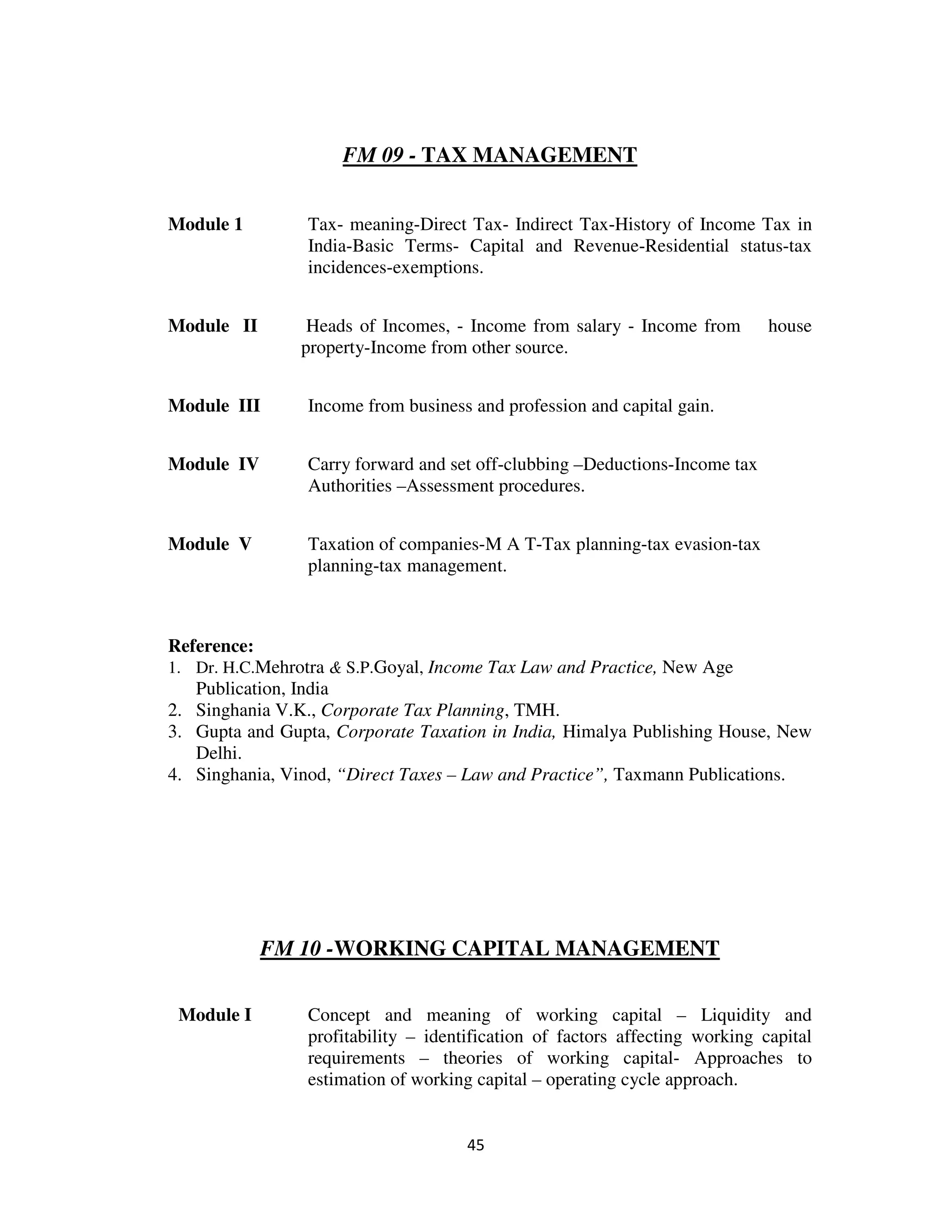 FM 09 - TAX MANAGEMENT


Module 1         Tax- meaning-Direct Tax- Indirect Tax-History of Income Tax in
                 India-Basic Terms- Capital and Revenue-Residential status-tax
                 incidences-exemptions.


Module II        Heads of Incomes, - Income from salary - Income from         house
                property-Income from other source.


Module III       Income from business and profession and capital gain.


Module IV        Carry forward and set off-clubbing –Deductions-Income tax
                 Authorities –Assessment procedures.


Module V         Taxation of companies-M A T-Tax planning-tax evasion-tax
                 planning-tax management.



Reference:
1. Dr. H.C.Mehrotra & S.P.Goyal, Income Tax Law and Practice, New Age
   Publication, India
2. Singhania V.K., Corporate Tax Planning, TMH.
3. Gupta and Gupta, Corporate Taxation in India, Himalya Publishing House, New
   Delhi.
4. Singhania, Vinod, “Direct Taxes – Law and Practice”, Taxmann Publications.




             FM 10 -WORKING CAPITAL MANAGEMENT

 Module I        Concept and meaning of working capital – Liquidity and
                 profitability – identification of factors affecting working capital
                 requirements – theories of working capital- Approaches to
                 estimation of working capital – operating cycle approach.


                                      45
 