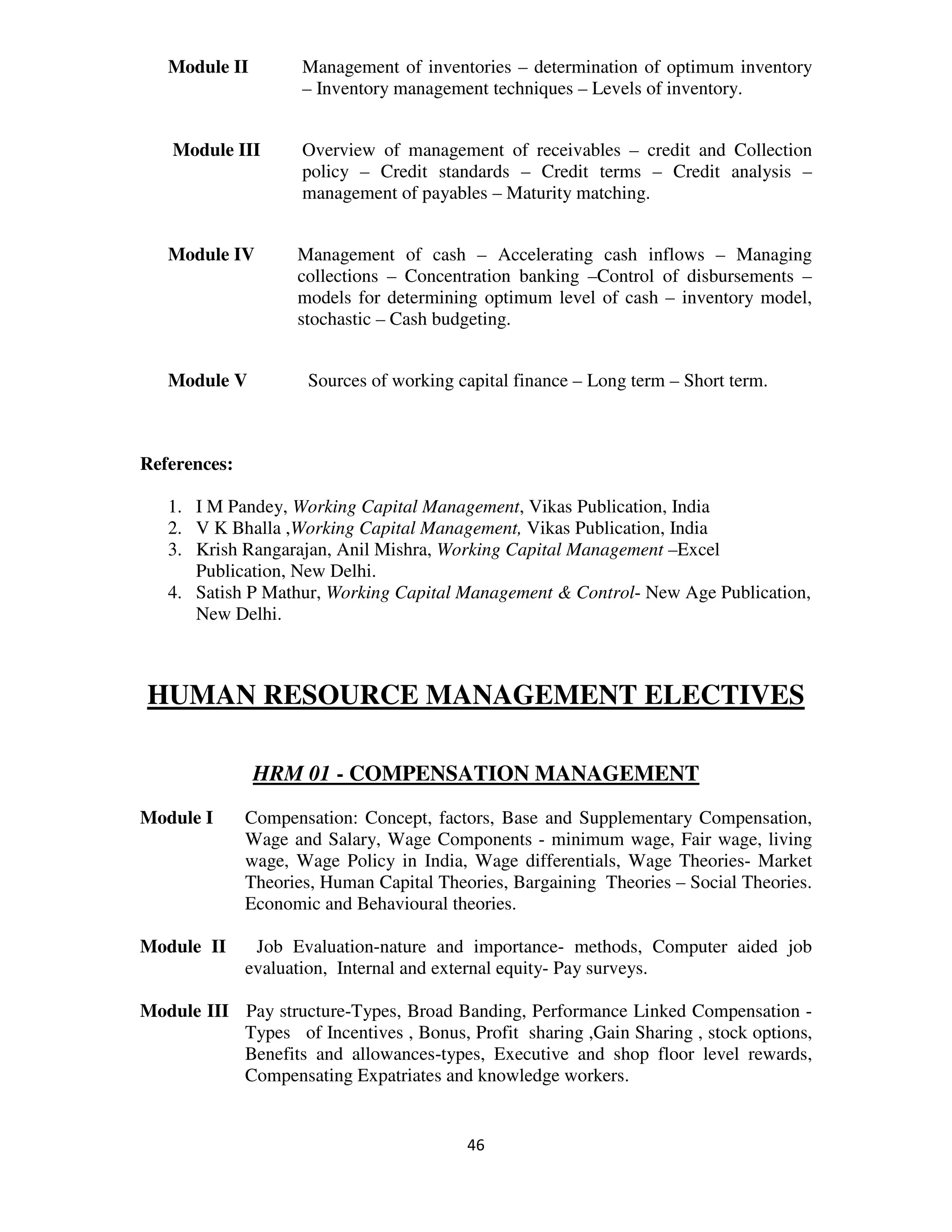 Module II         Management of inventories – determination of optimum inventory
                     – Inventory management techniques – Levels of inventory.


    Module III       Overview of management of receivables – credit and Collection
                     policy – Credit standards – Credit terms – Credit analysis –
                     management of payables – Maturity matching.


   Module IV        Management of cash – Accelerating cash inflows – Managing
                    collections – Concentration banking –Control of disbursements –
                    models for determining optimum level of cash – inventory model,
                    stochastic – Cash budgeting.


   Module V          Sources of working capital finance – Long term – Short term.



References:

   1. I M Pandey, Working Capital Management, Vikas Publication, India
   2. V K Bhalla ,Working Capital Management, Vikas Publication, India
   3. Krish Rangarajan, Anil Mishra, Working Capital Management –Excel
      Publication, New Delhi.
   4. Satish P Mathur, Working Capital Management & Control- New Age Publication,
      New Delhi.



HUMAN RESOURCE MANAGEMENT ELECTIVES

               HRM 01 - COMPENSATION MANAGEMENT
Module I      Compensation: Concept, factors, Base and Supplementary Compensation,
              Wage and Salary, Wage Components - minimum wage, Fair wage, living
              wage, Wage Policy in India, Wage differentials, Wage Theories- Market
              Theories, Human Capital Theories, Bargaining Theories – Social Theories.
              Economic and Behavioural theories.

Module II      Job Evaluation-nature and importance- methods, Computer aided job
              evaluation, Internal and external equity- Pay surveys.

Module III Pay structure-Types, Broad Banding, Performance Linked Compensation -
           Types of Incentives , Bonus, Profit sharing ,Gain Sharing , stock options,
           Benefits and allowances-types, Executive and shop floor level rewards,
           Compensating Expatriates and knowledge workers.


                                          46
 