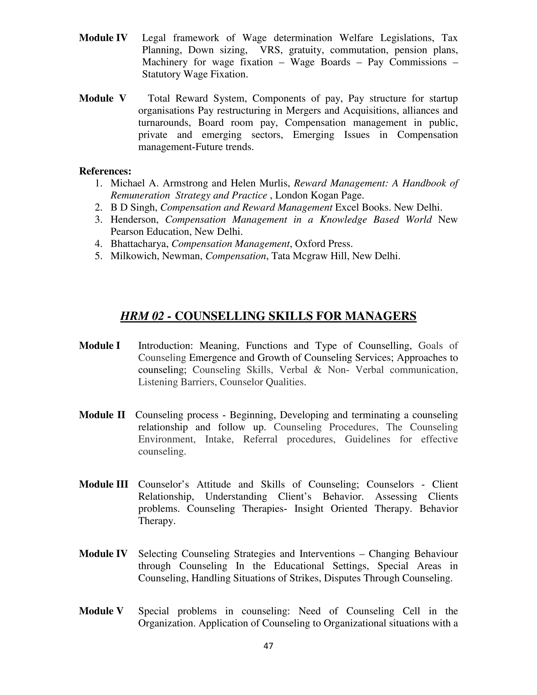 Module IV    Legal framework of Wage determination Welfare Legislations, Tax
             Planning, Down sizing, VRS, gratuity, commutation, pension plans,
             Machinery for wage fixation – Wage Boards – Pay Commissions –
             Statutory Wage Fixation.

Module V       Total Reward System, Components of pay, Pay structure for startup
             organisations Pay restructuring in Mergers and Acquisitions, alliances and
             turnarounds, Board room pay, Compensation management in public,
             private and emerging sectors, Emerging Issues in Compensation
             management-Future trends.

References:
   1. Michael A. Armstrong and Helen Murlis, Reward Management: A Handbook of
      Remuneration Strategy and Practice , London Kogan Page.
   2. B D Singh, Compensation and Reward Management Excel Books. New Delhi.
   3. Henderson, Compensation Management in a Knowledge Based World New
      Pearson Education, New Delhi.
   4. Bhattacharya, Compensation Management, Oxford Press.
   5. Milkowich, Newman, Compensation, Tata Mcgraw Hill, New Delhi.




           HRM 02 - COUNSELLING SKILLS FOR MANAGERS

Module I     Introduction: Meaning, Functions and Type of Counselling, Goals of
             Counseling Emergence and Growth of Counseling Services; Approaches to
             counseling; Counseling Skills, Verbal & Non- Verbal communication,
             Listening Barriers, Counselor Qualities.


Module II Counseling process - Beginning, Developing and terminating a counseling
          relationship and follow up. Counseling Procedures, The Counseling
          Environment, Intake, Referral procedures, Guidelines for effective
          counseling.


Module III Counselor’s Attitude and Skills of Counseling; Counselors - Client
           Relationship, Understanding Client’s Behavior. Assessing Clients
           problems. Counseling Therapies- Insight Oriented Therapy. Behavior
           Therapy.


Module IV Selecting Counseling Strategies and Interventions – Changing Behaviour
          through Counseling In the Educational Settings, Special Areas in
          Counseling, Handling Situations of Strikes, Disputes Through Counseling.


Module V     Special problems in counseling: Need of Counseling Cell in the
             Organization. Application of Counseling to Organizational situations with a

                                          47
 