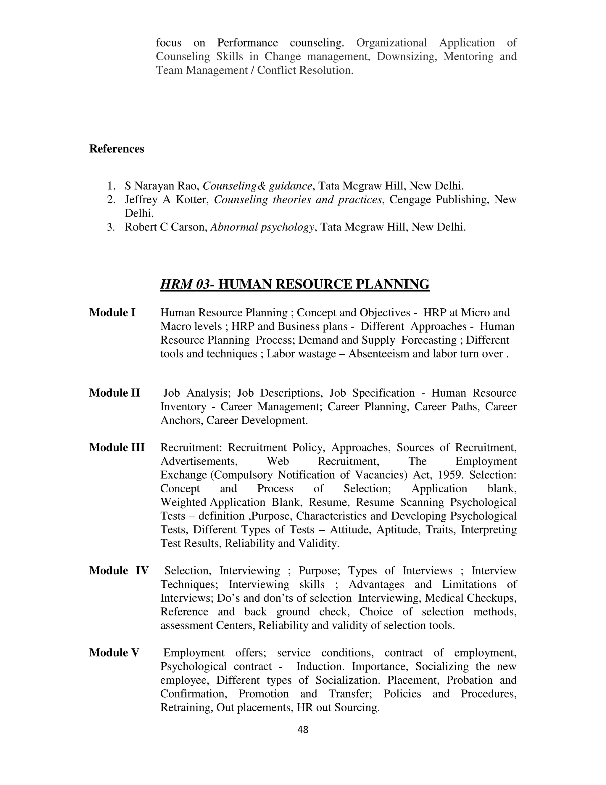 focus on Performance counseling. Organizational Application of
             Counseling Skills in Change management, Downsizing, Mentoring and
             Team Management / Conflict Resolution.




References


   1. S Narayan Rao, Counseling& guidance, Tata Mcgraw Hill, New Delhi.
   2. Jeffrey A Kotter, Counseling theories and practices, Cengage Publishing, New
      Delhi.
   3. Robert C Carson, Abnormal psychology, Tata Mcgraw Hill, New Delhi.




             HRM 03- HUMAN RESOURCE PLANNING
Module I     Human Resource Planning ; Concept and Objectives - HRP at Micro and
             Macro levels ; HRP and Business plans - Different Approaches - Human
             Resource Planning Process; Demand and Supply Forecasting ; Different
             tools and techniques ; Labor wastage – Absenteeism and labor turn over .


Module II     Job Analysis; Job Descriptions, Job Specification - Human Resource
             Inventory - Career Management; Career Planning, Career Paths, Career
             Anchors, Career Development.

Module III   Recruitment: Recruitment Policy, Approaches, Sources of Recruitment,
             Advertisements,        Web        Recruitment,      The      Employment
             Exchange (Compulsory Notification of Vacancies) Act, 1959. Selection:
             Concept      and     Process     of     Selection;  Application     blank,
             Weighted Application Blank, Resume, Resume Scanning Psychological
             Tests – definition ,Purpose, Characteristics and Developing Psychological
             Tests, Different Types of Tests – Attitude, Aptitude, Traits, Interpreting
             Test Results, Reliability and Validity.

Module IV     Selection, Interviewing ; Purpose; Types of Interviews ; Interview
             Techniques; Interviewing skills ; Advantages and Limitations of
             Interviews; Do’s and don’ts of selection Interviewing, Medical Checkups,
             Reference and back ground check, Choice of selection methods,
             assessment Centers, Reliability and validity of selection tools.

Module V      Employment offers; service conditions, contract of employment,
             Psychological contract - Induction. Importance, Socializing the new
             employee, Different types of Socialization. Placement, Probation and
             Confirmation, Promotion and Transfer; Policies and Procedures,
             Retraining, Out placements, HR out Sourcing.
                                         48
 