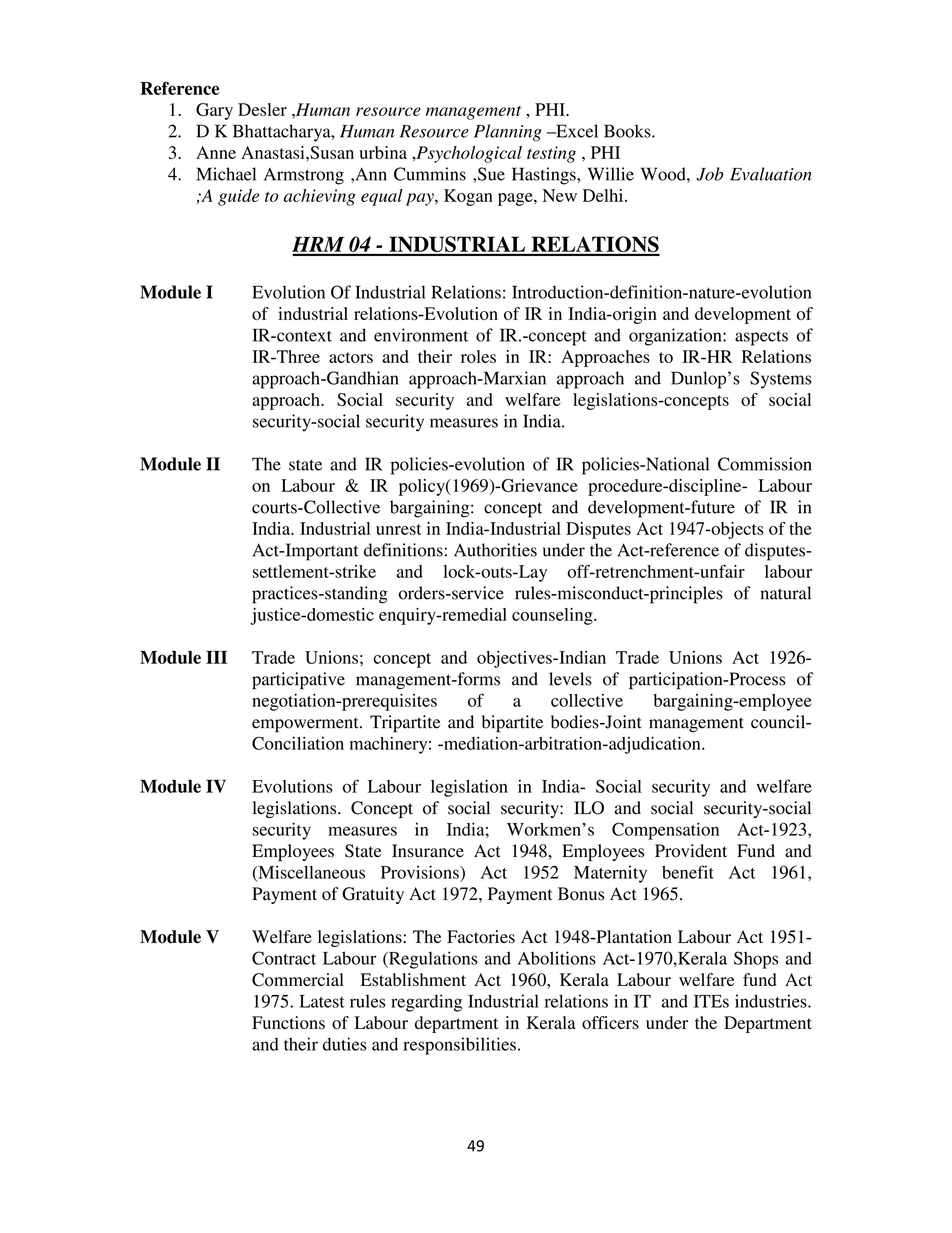 Reference
   1. Gary Desler ,Human resource management , PHI.
   2. D K Bhattacharya, Human Resource Planning –Excel Books.
   3. Anne Anastasi,Susan urbina ,Psychological testing , PHI
   4. Michael Armstrong ,Ann Cummins ,Sue Hastings, Willie Wood, Job Evaluation
      ;A guide to achieving equal pay, Kogan page, New Delhi.

                  HRM 04 - INDUSTRIAL RELATIONS

Module I     Evolution Of Industrial Relations: Introduction-definition-nature-evolution
             of industrial relations-Evolution of IR in India-origin and development of
             IR-context and environment of IR.-concept and organization: aspects of
             IR-Three actors and their roles in IR: Approaches to IR-HR Relations
             approach-Gandhian approach-Marxian approach and Dunlop’s Systems
             approach. Social security and welfare legislations-concepts of social
             security-social security measures in India.

Module II    The state and IR policies-evolution of IR policies-National Commission
             on Labour & IR policy(1969)-Grievance procedure-discipline- Labour
             courts-Collective bargaining: concept and development-future of IR in
             India. Industrial unrest in India-Industrial Disputes Act 1947-objects of the
             Act-Important definitions: Authorities under the Act-reference of disputes-
             settlement-strike and lock-outs-Lay off-retrenchment-unfair labour
             practices-standing orders-service rules-misconduct-principles of natural
             justice-domestic enquiry-remedial counseling.

Module III   Trade Unions; concept and objectives-Indian Trade Unions Act 1926-
             participative management-forms and levels of participation-Process of
             negotiation-prerequisites  of    a    collective     bargaining-employee
             empowerment. Tripartite and bipartite bodies-Joint management council-
             Conciliation machinery: -mediation-arbitration-adjudication.

Module IV    Evolutions of Labour legislation in India- Social security and welfare
             legislations. Concept of social security: ILO and social security-social
             security measures in India; Workmen’s Compensation Act-1923,
             Employees State Insurance Act 1948, Employees Provident Fund and
             (Miscellaneous Provisions) Act 1952 Maternity benefit Act 1961,
             Payment of Gratuity Act 1972, Payment Bonus Act 1965.

Module V     Welfare legislations: The Factories Act 1948-Plantation Labour Act 1951-
             Contract Labour (Regulations and Abolitions Act-1970,Kerala Shops and
             Commercial Establishment Act 1960, Kerala Labour welfare fund Act
             1975. Latest rules regarding Industrial relations in IT and ITEs industries.
             Functions of Labour department in Kerala officers under the Department
             and their duties and responsibilities.




                                          49
 